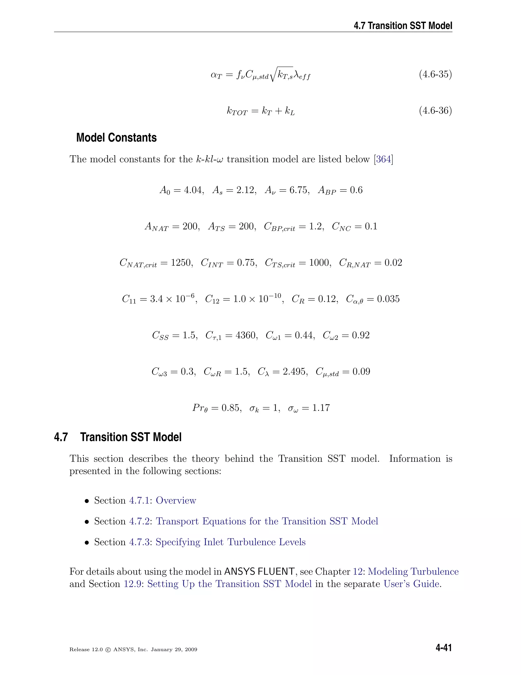 4.7 Transition SST Model
αT = fνCµ,std kT,sλeff (4.6-35)
kTOT = kT + kL (4.6-36)
Model Constants
The model constants for the k-kl-ω transition model are listed below [364]
A0 = 4.04, As = 2.12, Aν = 6.75, ABP = 0.6
ANAT = 200, ATS = 200, CBP,crit = 1.2, CNC = 0.1
CNAT,crit = 1250, CINT = 0.75, CTS,crit = 1000, CR,NAT = 0.02
C11 = 3.4 × 10−6
, C12 = 1.0 × 10−10
, CR = 0.12, Cα,θ = 0.035
CSS = 1.5, Cτ,1 = 4360, Cω1 = 0.44, Cω2 = 0.92
Cω3 = 0.3, CωR = 1.5, Cλ = 2.495, Cµ,std = 0.09
Prθ = 0.85, σk = 1, σω = 1.17
4.7 Transition SST Model
This section describes the theory behind the Transition SST model. Information is
presented in the following sections:
• Section 4.7.1: Overview
• Section 4.7.2: Transport Equations for the Transition SST Model
• Section 4.7.3: Specifying Inlet Turbulence Levels
For details about using the model in ANSYS FLUENT, see Chapter 12: Modeling Turbulence
and Section 12.9: Setting Up the Transition SST Model in the separate User’s Guide.
Release 12.0 c ANSYS, Inc. January 29, 2009 4-41
 