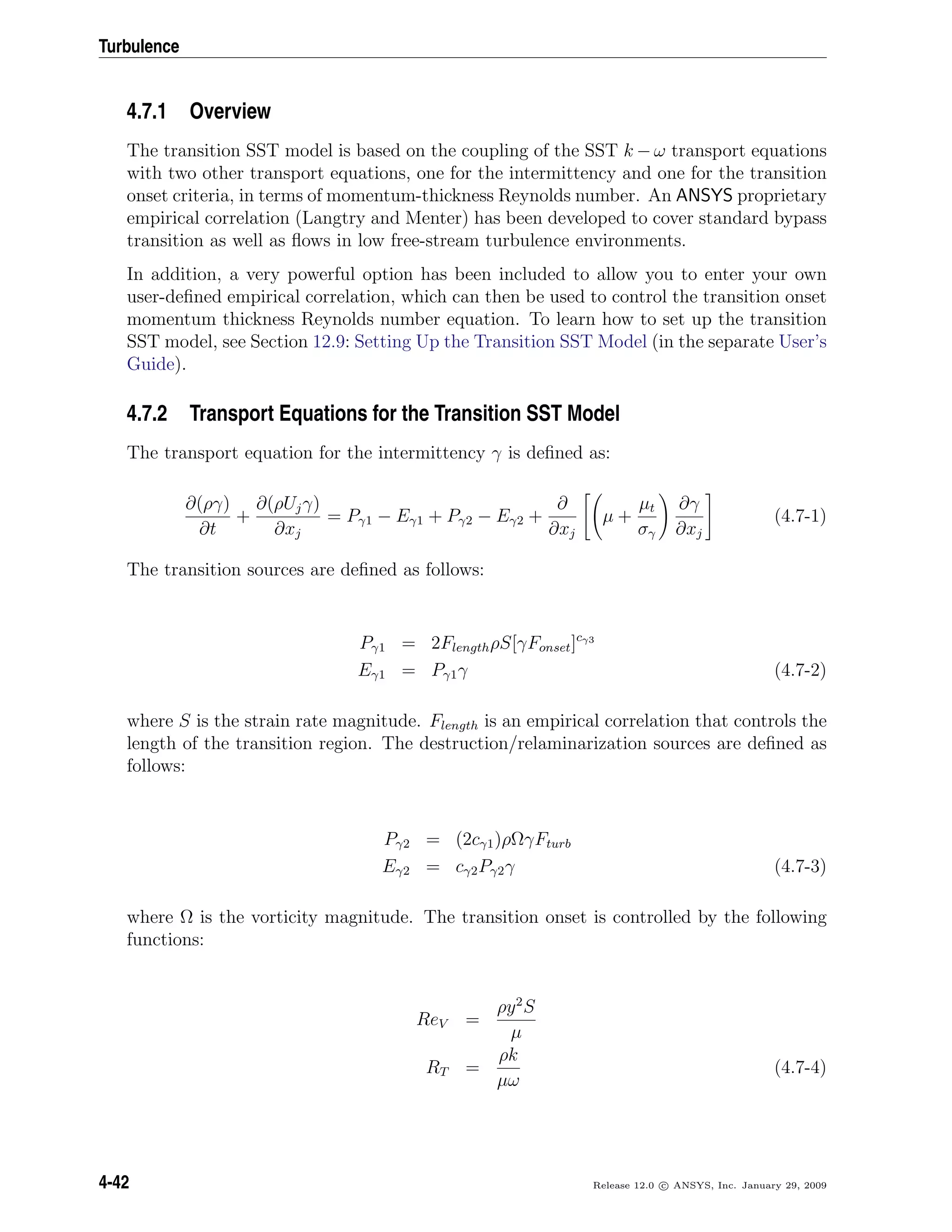 Turbulence
4.7.1 Overview
The transition SST model is based on the coupling of the SST k − ω transport equations
with two other transport equations, one for the intermittency and one for the transition
onset criteria, in terms of momentum-thickness Reynolds number. An ANSYS proprietary
empirical correlation (Langtry and Menter) has been developed to cover standard bypass
transition as well as ﬂows in low free-stream turbulence environments.
In addition, a very powerful option has been included to allow you to enter your own
user-deﬁned empirical correlation, which can then be used to control the transition onset
momentum thickness Reynolds number equation. To learn how to set up the transition
SST model, see Section 12.9: Setting Up the Transition SST Model (in the separate User’s
Guide).
4.7.2 Transport Equations for the Transition SST Model
The transport equation for the intermittency γ is deﬁned as:
∂(ργ)
∂t
+
∂(ρUjγ)
∂xj
= Pγ1 − Eγ1 + Pγ2 − Eγ2 +
∂
∂xj
µ +
µt
σγ
∂γ
∂xj
(4.7-1)
The transition sources are deﬁned as follows:
Pγ1 = 2FlengthρS[γFonset]cγ3
Eγ1 = Pγ1γ (4.7-2)
where S is the strain rate magnitude. Flength is an empirical correlation that controls the
length of the transition region. The destruction/relaminarization sources are deﬁned as
follows:
Pγ2 = (2cγ1)ρΩγFturb
Eγ2 = cγ2Pγ2γ (4.7-3)
where Ω is the vorticity magnitude. The transition onset is controlled by the following
functions:
ReV =
ρy2
S
µ
RT =
ρk
µω
(4.7-4)
4-42 Release 12.0 c ANSYS, Inc. January 29, 2009
 