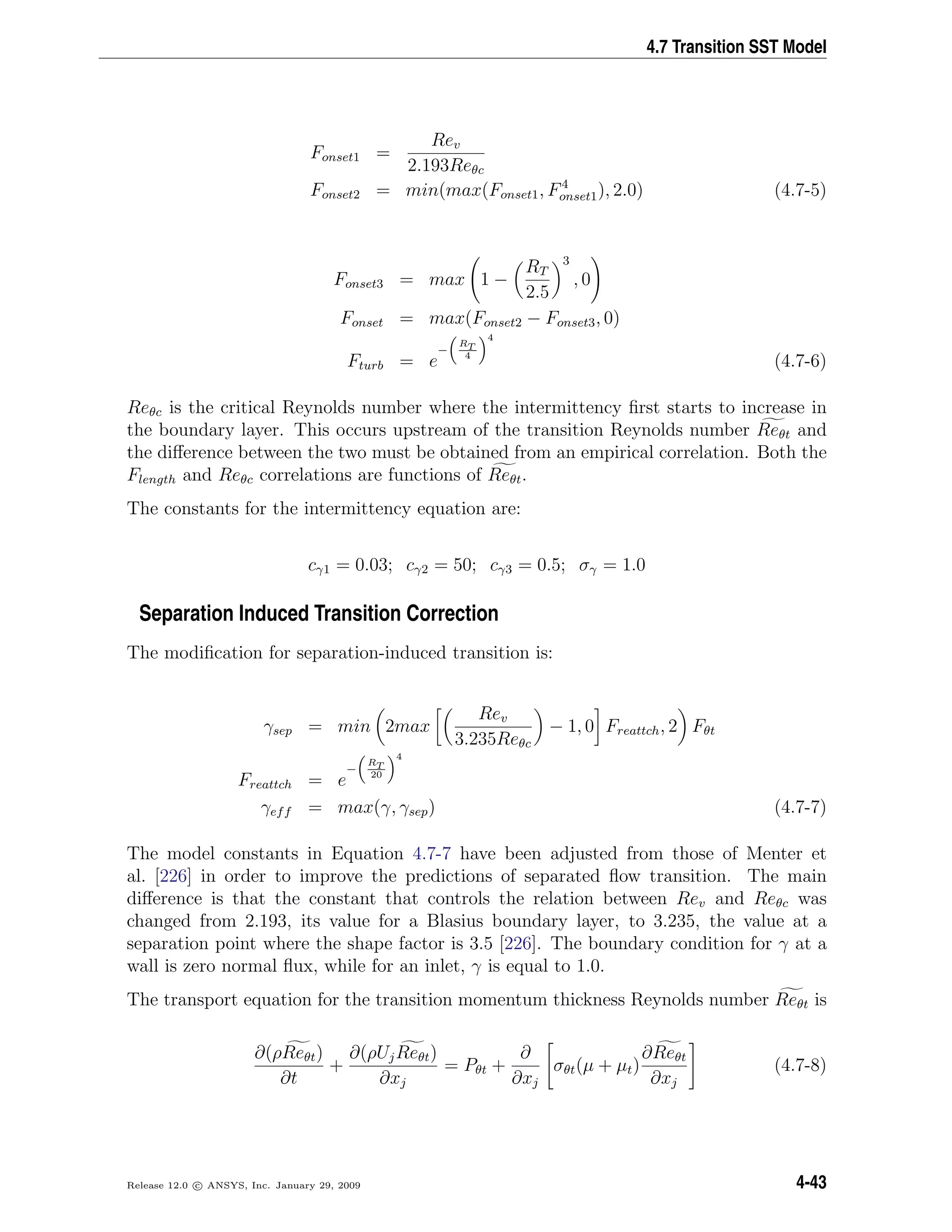 4.7 Transition SST Model
Fonset1 =
Rev
2.193Reθc
Fonset2 = min(max(Fonset1, F4
onset1), 2.0) (4.7-5)
Fonset3 = max 1 −
RT
2.5
3
, 0
Fonset = max(Fonset2 − Fonset3, 0)
Fturb = e
−
RT
4
4
(4.7-6)
Reθc is the critical Reynolds number where the intermittency ﬁrst starts to increase in
the boundary layer. This occurs upstream of the transition Reynolds number Reθt and
the diﬀerence between the two must be obtained from an empirical correlation. Both the
Flength and Reθc correlations are functions of Reθt.
The constants for the intermittency equation are:
cγ1 = 0.03; cγ2 = 50; cγ3 = 0.5; σγ = 1.0
Separation Induced Transition Correction
The modiﬁcation for separation-induced transition is:
γsep = min 2max
Rev
3.235Reθc
− 1, 0 Freattch, 2 Fθt
Freattch = e
−
RT
20
4
γeff = max(γ, γsep) (4.7-7)
The model constants in Equation 4.7-7 have been adjusted from those of Menter et
al. [226] in order to improve the predictions of separated ﬂow transition. The main
diﬀerence is that the constant that controls the relation between Rev and Reθc was
changed from 2.193, its value for a Blasius boundary layer, to 3.235, the value at a
separation point where the shape factor is 3.5 [226]. The boundary condition for γ at a
wall is zero normal ﬂux, while for an inlet, γ is equal to 1.0.
The transport equation for the transition momentum thickness Reynolds number Reθt is
∂(ρReθt)
∂t
+
∂(ρUjReθt)
∂xj
= Pθt +
∂
∂xj
σθt(µ + µt)
∂Reθt
∂xj
(4.7-8)
Release 12.0 c ANSYS, Inc. January 29, 2009 4-43
 
