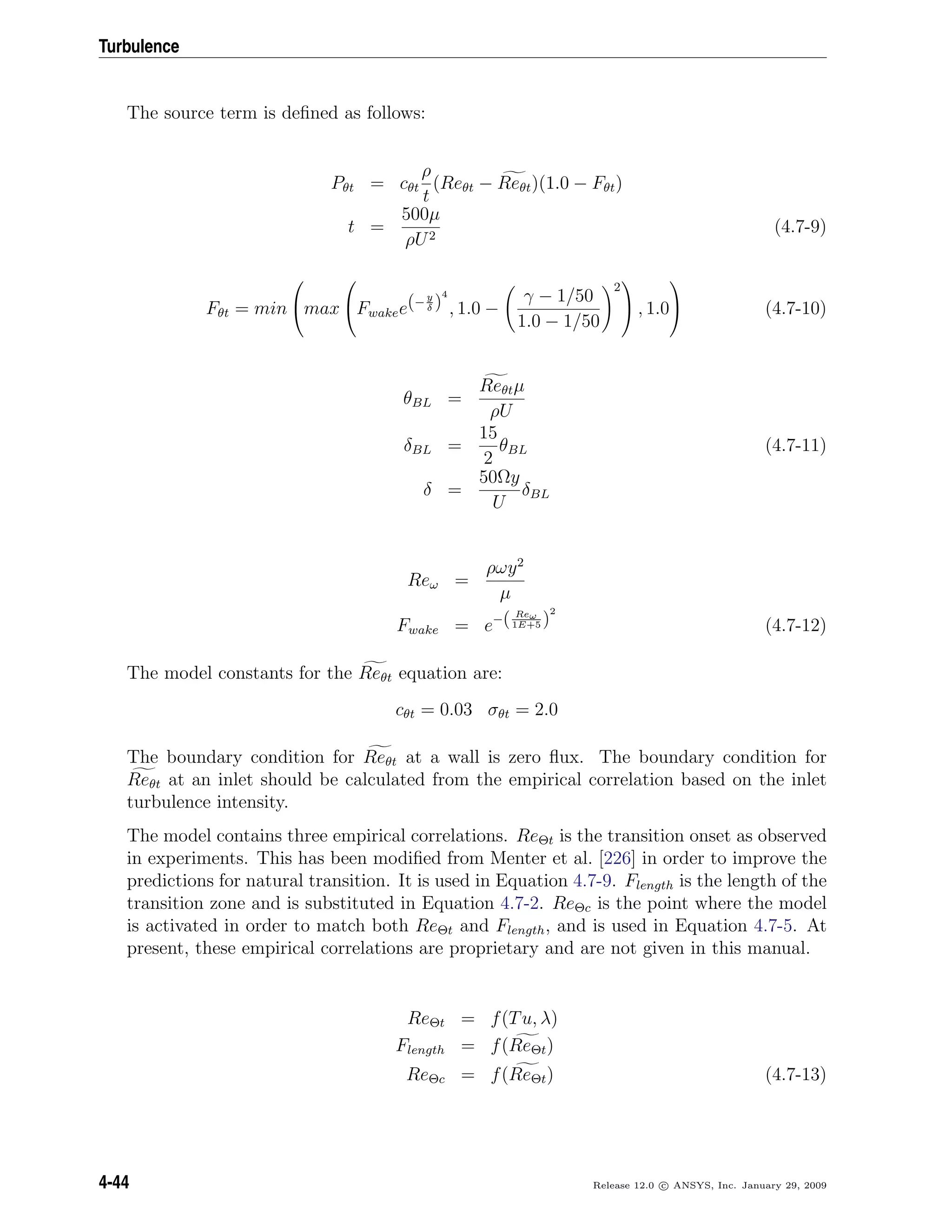 Turbulence
The source term is deﬁned as follows:
Pθt = cθt
ρ
t
(Reθt − Reθt)(1.0 − Fθt)
t =
500µ
ρU2
(4.7-9)
Fθt = min

max

Fwakee(− y
δ )
4
, 1.0 −
γ − 1/50
1.0 − 1/50
2

 , 1.0

 (4.7-10)
θBL =
Reθtµ
ρU
δBL =
15
2
θBL (4.7-11)
δ =
50Ωy
U
δBL
Reω =
ρωy2
µ
Fwake = e−( Reω
1E+5 )
2
(4.7-12)
The model constants for the Reθt equation are:
cθt = 0.03 σθt = 2.0
The boundary condition for Reθt at a wall is zero ﬂux. The boundary condition for
Reθt at an inlet should be calculated from the empirical correlation based on the inlet
turbulence intensity.
The model contains three empirical correlations. ReΘt is the transition onset as observed
in experiments. This has been modiﬁed from Menter et al. [226] in order to improve the
predictions for natural transition. It is used in Equation 4.7-9. Flength is the length of the
transition zone and is substituted in Equation 4.7-2. ReΘc is the point where the model
is activated in order to match both ReΘt and Flength, and is used in Equation 4.7-5. At
present, these empirical correlations are proprietary and are not given in this manual.
ReΘt = f(Tu, λ)
Flength = f(ReΘt)
ReΘc = f(ReΘt) (4.7-13)
4-44 Release 12.0 c ANSYS, Inc. January 29, 2009
 