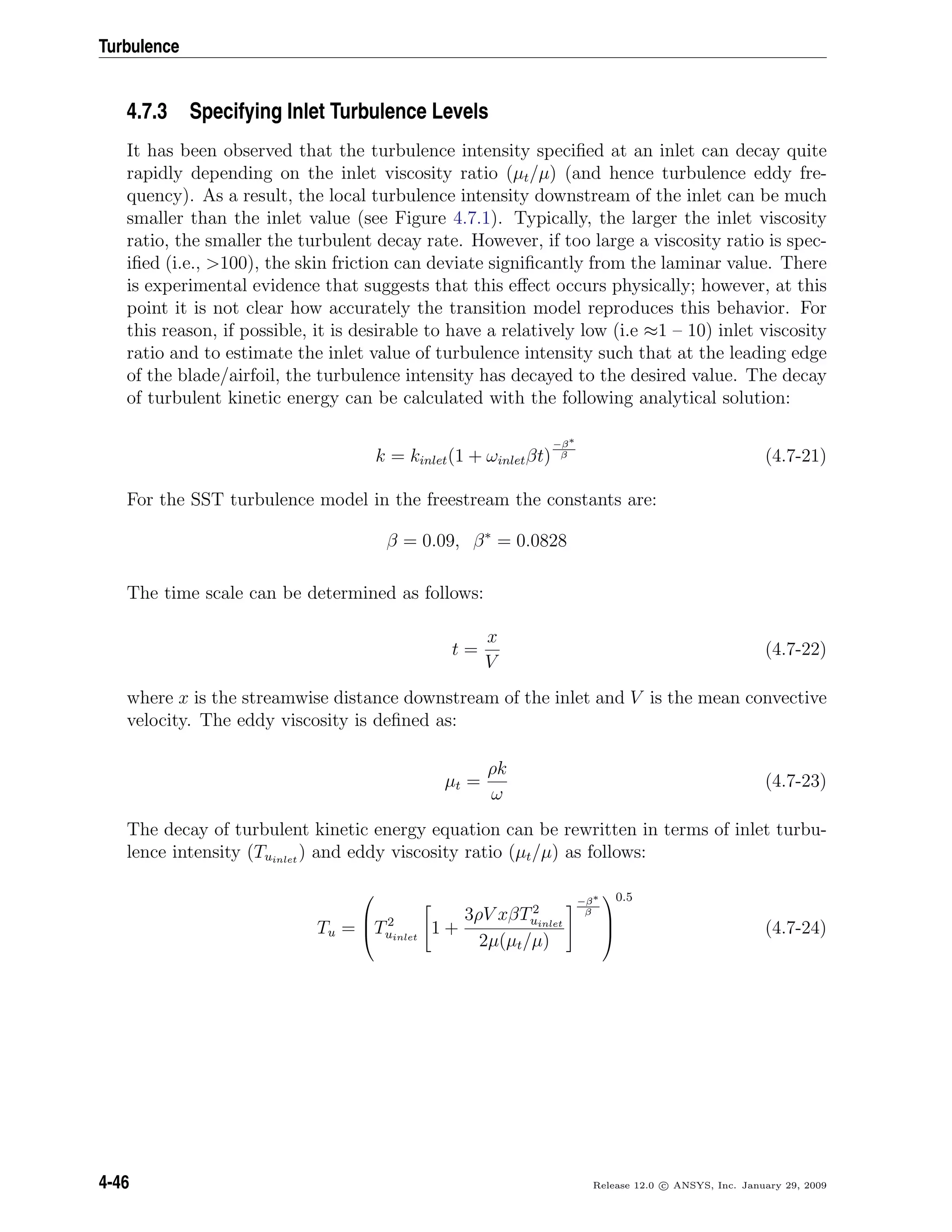Turbulence
4.7.3 Specifying Inlet Turbulence Levels
It has been observed that the turbulence intensity speciﬁed at an inlet can decay quite
rapidly depending on the inlet viscosity ratio (µt/µ) (and hence turbulence eddy fre-
quency). As a result, the local turbulence intensity downstream of the inlet can be much
smaller than the inlet value (see Figure 4.7.1). Typically, the larger the inlet viscosity
ratio, the smaller the turbulent decay rate. However, if too large a viscosity ratio is spec-
iﬁed (i.e., >100), the skin friction can deviate signiﬁcantly from the laminar value. There
is experimental evidence that suggests that this eﬀect occurs physically; however, at this
point it is not clear how accurately the transition model reproduces this behavior. For
this reason, if possible, it is desirable to have a relatively low (i.e ≈1 – 10) inlet viscosity
ratio and to estimate the inlet value of turbulence intensity such that at the leading edge
of the blade/airfoil, the turbulence intensity has decayed to the desired value. The decay
of turbulent kinetic energy can be calculated with the following analytical solution:
k = kinlet(1 + ωinletβt)
−β∗
β (4.7-21)
For the SST turbulence model in the freestream the constants are:
β = 0.09, β∗
= 0.0828
The time scale can be determined as follows:
t =
x
V
(4.7-22)
where x is the streamwise distance downstream of the inlet and V is the mean convective
velocity. The eddy viscosity is deﬁned as:
µt =
ρk
ω
(4.7-23)
The decay of turbulent kinetic energy equation can be rewritten in terms of inlet turbu-
lence intensity (Tuinlet
) and eddy viscosity ratio (µt/µ) as follows:
Tu =


T2
uinlet
1 +
3ρV xβT2
uinlet
2µ(µt/µ)
−β∗
β



0.5
(4.7-24)
4-46 Release 12.0 c ANSYS, Inc. January 29, 2009
 