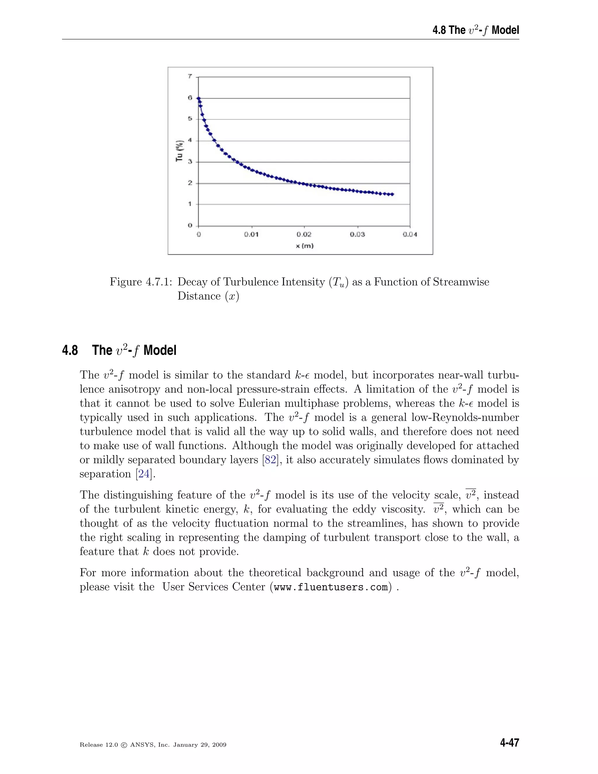4.8 The v2
-f Model
Figure 4.7.1: Decay of Turbulence Intensity (Tu) as a Function of Streamwise
Distance (x)
4.8 The v2
-f Model
The v2
-f model is similar to the standard k- model, but incorporates near-wall turbu-
lence anisotropy and non-local pressure-strain eﬀects. A limitation of the v2
-f model is
that it cannot be used to solve Eulerian multiphase problems, whereas the k- model is
typically used in such applications. The v2
-f model is a general low-Reynolds-number
turbulence model that is valid all the way up to solid walls, and therefore does not need
to make use of wall functions. Although the model was originally developed for attached
or mildly separated boundary layers [82], it also accurately simulates ﬂows dominated by
separation [24].
The distinguishing feature of the v2
-f model is its use of the velocity scale, v2, instead
of the turbulent kinetic energy, k, for evaluating the eddy viscosity. v2, which can be
thought of as the velocity ﬂuctuation normal to the streamlines, has shown to provide
the right scaling in representing the damping of turbulent transport close to the wall, a
feature that k does not provide.
For more information about the theoretical background and usage of the v2
-f model,
please visit the User Services Center (www.fluentusers.com) .
Release 12.0 c ANSYS, Inc. January 29, 2009 4-47
 