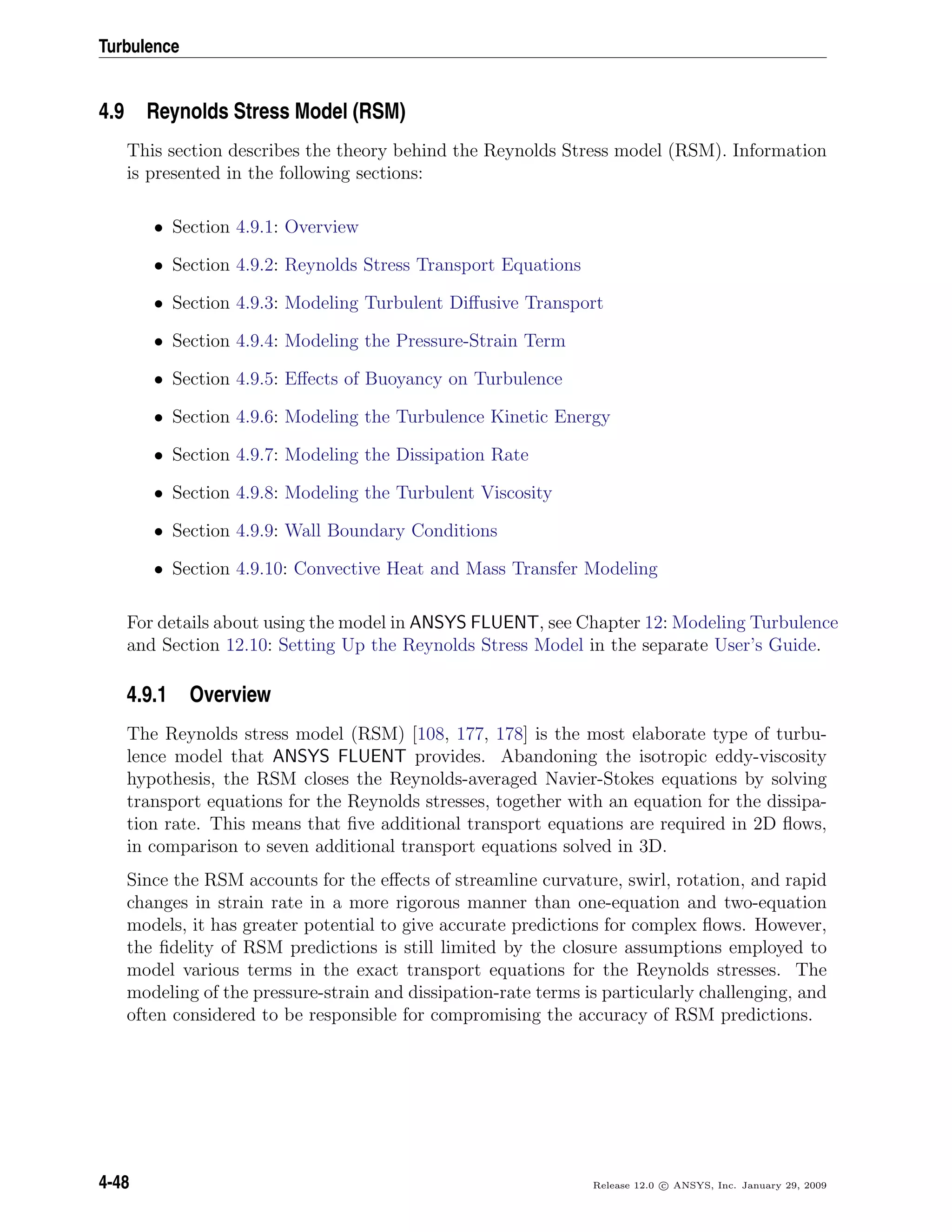 Turbulence
4.9 Reynolds Stress Model (RSM)
This section describes the theory behind the Reynolds Stress model (RSM). Information
is presented in the following sections:
• Section 4.9.1: Overview
• Section 4.9.2: Reynolds Stress Transport Equations
• Section 4.9.3: Modeling Turbulent Diﬀusive Transport
• Section 4.9.4: Modeling the Pressure-Strain Term
• Section 4.9.5: Eﬀects of Buoyancy on Turbulence
• Section 4.9.6: Modeling the Turbulence Kinetic Energy
• Section 4.9.7: Modeling the Dissipation Rate
• Section 4.9.8: Modeling the Turbulent Viscosity
• Section 4.9.9: Wall Boundary Conditions
• Section 4.9.10: Convective Heat and Mass Transfer Modeling
For details about using the model in ANSYS FLUENT, see Chapter 12: Modeling Turbulence
and Section 12.10: Setting Up the Reynolds Stress Model in the separate User’s Guide.
4.9.1 Overview
The Reynolds stress model (RSM) [108, 177, 178] is the most elaborate type of turbu-
lence model that ANSYS FLUENT provides. Abandoning the isotropic eddy-viscosity
hypothesis, the RSM closes the Reynolds-averaged Navier-Stokes equations by solving
transport equations for the Reynolds stresses, together with an equation for the dissipa-
tion rate. This means that ﬁve additional transport equations are required in 2D ﬂows,
in comparison to seven additional transport equations solved in 3D.
Since the RSM accounts for the eﬀects of streamline curvature, swirl, rotation, and rapid
changes in strain rate in a more rigorous manner than one-equation and two-equation
models, it has greater potential to give accurate predictions for complex ﬂows. However,
the ﬁdelity of RSM predictions is still limited by the closure assumptions employed to
model various terms in the exact transport equations for the Reynolds stresses. The
modeling of the pressure-strain and dissipation-rate terms is particularly challenging, and
often considered to be responsible for compromising the accuracy of RSM predictions.
4-48 Release 12.0 c ANSYS, Inc. January 29, 2009
 