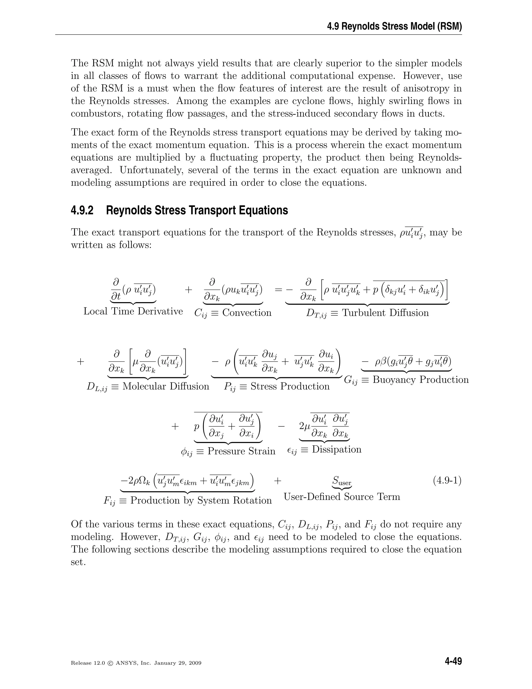 4.9 Reynolds Stress Model (RSM)
The RSM might not always yield results that are clearly superior to the simpler models
in all classes of ﬂows to warrant the additional computational expense. However, use
of the RSM is a must when the ﬂow features of interest are the result of anisotropy in
the Reynolds stresses. Among the examples are cyclone ﬂows, highly swirling ﬂows in
combustors, rotating ﬂow passages, and the stress-induced secondary ﬂows in ducts.
The exact form of the Reynolds stress transport equations may be derived by taking mo-
ments of the exact momentum equation. This is a process wherein the exact momentum
equations are multiplied by a ﬂuctuating property, the product then being Reynolds-
averaged. Unfortunately, several of the terms in the exact equation are unknown and
modeling assumptions are required in order to close the equations.
4.9.2 Reynolds Stress Transport Equations
The exact transport equations for the transport of the Reynolds stresses, ρuiuj, may be
written as follows:
∂
∂t
(ρ uiuj)
Local Time Derivative
+
∂
∂xk
(ρukuiuj)
Cij ≡ Convection
= −
∂
∂xk
ρ uiujuk + p δkjui + δikuj
DT,ij ≡ Turbulent Diﬀusion
+
∂
∂xk
µ
∂
∂xk
(uiuj)
DL,ij ≡ Molecular Diﬀusion
− ρ uiuk
∂uj
∂xk
+ ujuk
∂ui
∂xk
Pij ≡ Stress Production
− ρβ(giujθ + gjuiθ)
Gij ≡ Buoyancy Production
+ p
∂ui
∂xj
+
∂uj
∂xi
φij ≡ Pressure Strain
− 2µ
∂ui
∂xk
∂uj
∂xk
ij ≡ Dissipation
−2ρΩk ujum ikm + uium jkm
Fij ≡ Production by System Rotation
+ Suser
User-Deﬁned Source Term
(4.9-1)
Of the various terms in these exact equations, Cij, DL,ij, Pij, and Fij do not require any
modeling. However, DT,ij, Gij, φij, and ij need to be modeled to close the equations.
The following sections describe the modeling assumptions required to close the equation
set.
Release 12.0 c ANSYS, Inc. January 29, 2009 4-49
 