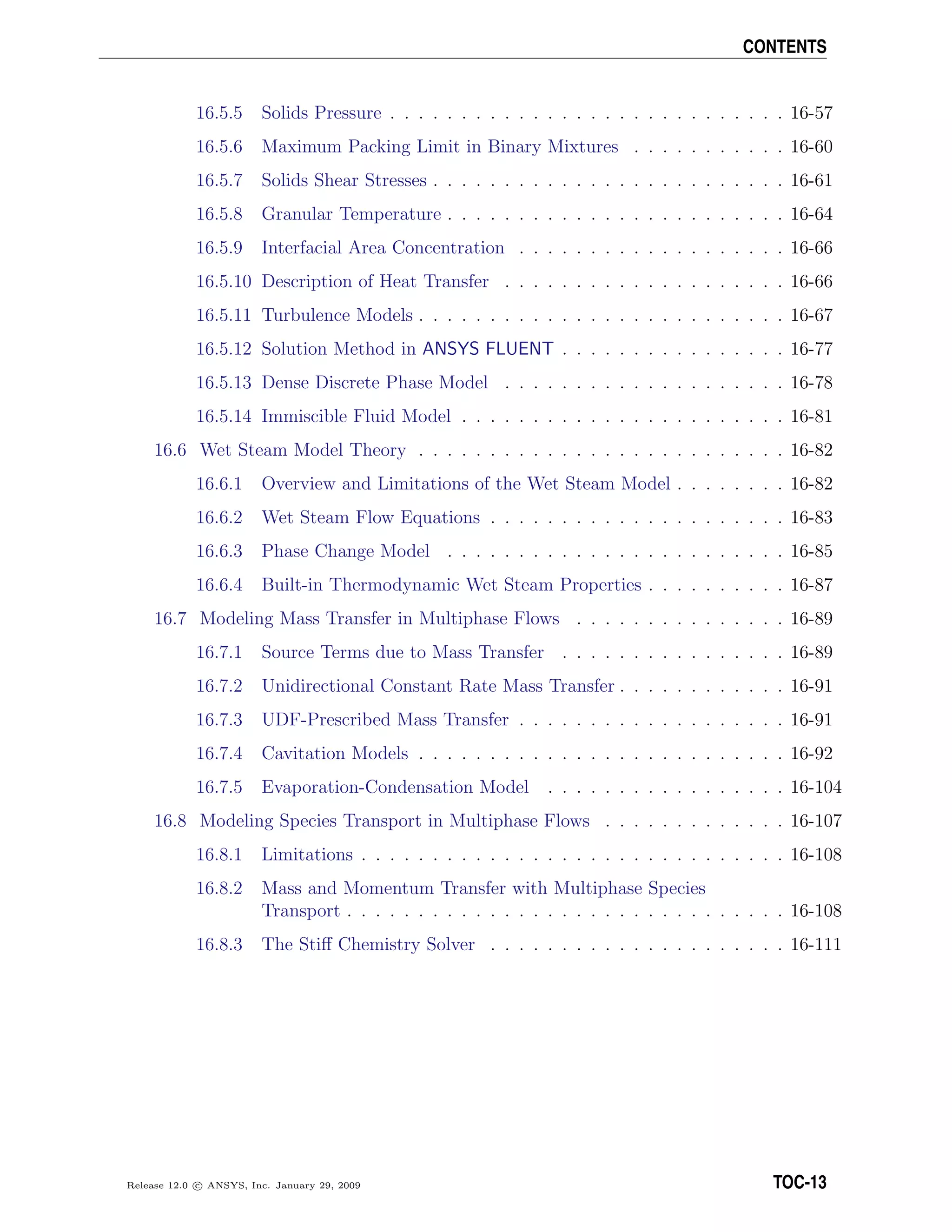 CONTENTS
16.5.5 Solids Pressure . . . . . . . . . . . . . . . . . . . . . . . . . . . . 16-57
16.5.6 Maximum Packing Limit in Binary Mixtures . . . . . . . . . . . 16-60
16.5.7 Solids Shear Stresses . . . . . . . . . . . . . . . . . . . . . . . . . 16-61
16.5.8 Granular Temperature . . . . . . . . . . . . . . . . . . . . . . . . 16-64
16.5.9 Interfacial Area Concentration . . . . . . . . . . . . . . . . . . . 16-66
16.5.10 Description of Heat Transfer . . . . . . . . . . . . . . . . . . . . 16-66
16.5.11 Turbulence Models . . . . . . . . . . . . . . . . . . . . . . . . . . 16-67
16.5.12 Solution Method in ANSYS FLUENT . . . . . . . . . . . . . . . . 16-77
16.5.13 Dense Discrete Phase Model . . . . . . . . . . . . . . . . . . . . 16-78
16.5.14 Immiscible Fluid Model . . . . . . . . . . . . . . . . . . . . . . . 16-81
16.6 Wet Steam Model Theory . . . . . . . . . . . . . . . . . . . . . . . . . . 16-82
16.6.1 Overview and Limitations of the Wet Steam Model . . . . . . . . 16-82
16.6.2 Wet Steam Flow Equations . . . . . . . . . . . . . . . . . . . . . 16-83
16.6.3 Phase Change Model . . . . . . . . . . . . . . . . . . . . . . . . 16-85
16.6.4 Built-in Thermodynamic Wet Steam Properties . . . . . . . . . . 16-87
16.7 Modeling Mass Transfer in Multiphase Flows . . . . . . . . . . . . . . . 16-89
16.7.1 Source Terms due to Mass Transfer . . . . . . . . . . . . . . . . 16-89
16.7.2 Unidirectional Constant Rate Mass Transfer . . . . . . . . . . . . 16-91
16.7.3 UDF-Prescribed Mass Transfer . . . . . . . . . . . . . . . . . . . 16-91
16.7.4 Cavitation Models . . . . . . . . . . . . . . . . . . . . . . . . . . 16-92
16.7.5 Evaporation-Condensation Model . . . . . . . . . . . . . . . . . 16-104
16.8 Modeling Species Transport in Multiphase Flows . . . . . . . . . . . . . 16-107
16.8.1 Limitations . . . . . . . . . . . . . . . . . . . . . . . . . . . . . . 16-108
16.8.2 Mass and Momentum Transfer with Multiphase Species
Transport . . . . . . . . . . . . . . . . . . . . . . . . . . . . . . . 16-108
16.8.3 The Stiﬀ Chemistry Solver . . . . . . . . . . . . . . . . . . . . . 16-111
Release 12.0 c ANSYS, Inc. January 29, 2009 TOC-13
 