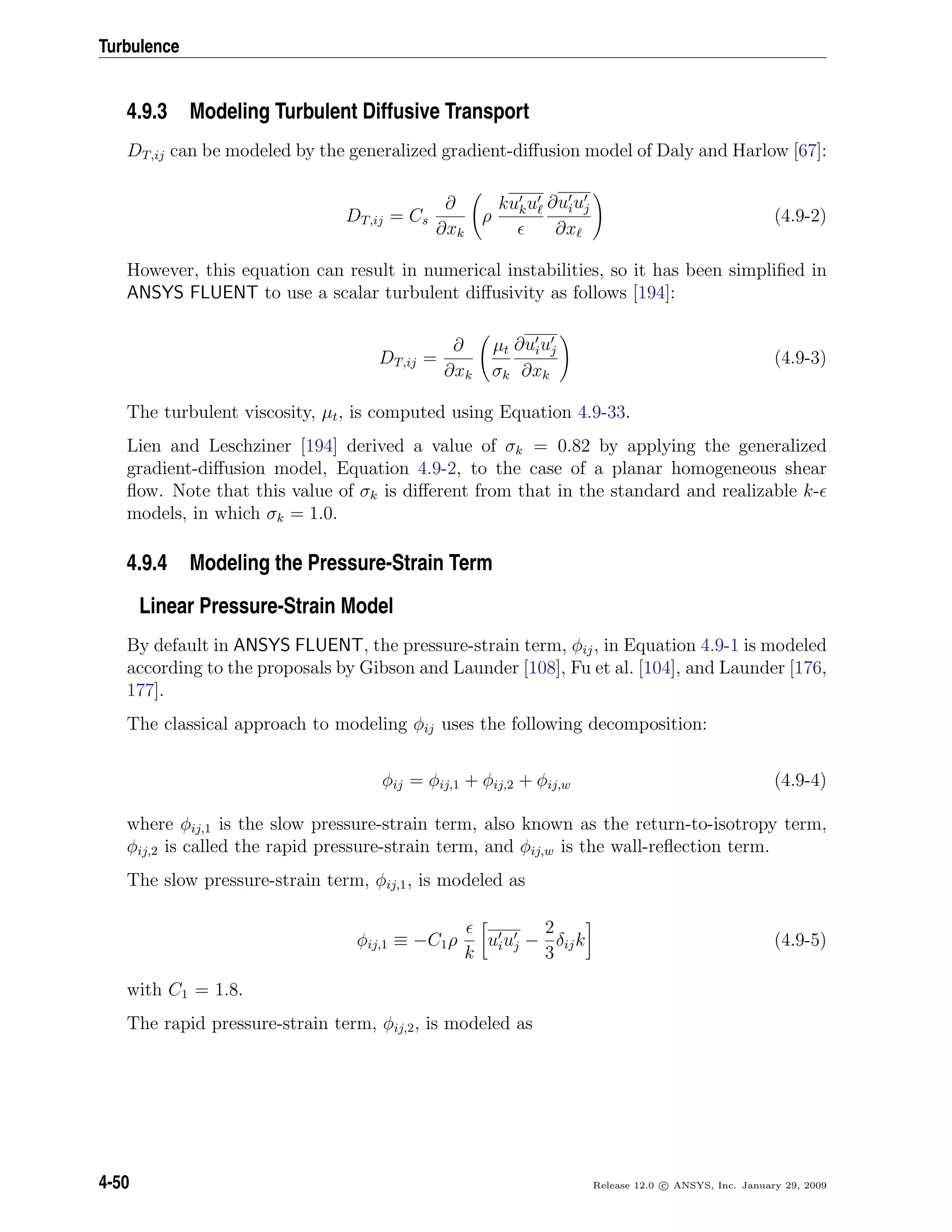 Turbulence
4.9.3 Modeling Turbulent Diffusive Transport
DT,ij can be modeled by the generalized gradient-diﬀusion model of Daly and Harlow [67]:
DT,ij = Cs
∂
∂xk
ρ
kuku ∂uiuj
∂x
(4.9-2)
However, this equation can result in numerical instabilities, so it has been simpliﬁed in
ANSYS FLUENT to use a scalar turbulent diﬀusivity as follows [194]:
DT,ij =
∂
∂xk
µt
σk
∂uiuj
∂xk
(4.9-3)
The turbulent viscosity, µt, is computed using Equation 4.9-33.
Lien and Leschziner [194] derived a value of σk = 0.82 by applying the generalized
gradient-diﬀusion model, Equation 4.9-2, to the case of a planar homogeneous shear
ﬂow. Note that this value of σk is diﬀerent from that in the standard and realizable k-
models, in which σk = 1.0.
4.9.4 Modeling the Pressure-Strain Term
Linear Pressure-Strain Model
By default in ANSYS FLUENT, the pressure-strain term, φij, in Equation 4.9-1 is modeled
according to the proposals by Gibson and Launder [108], Fu et al. [104], and Launder [176,
177].
The classical approach to modeling φij uses the following decomposition:
φij = φij,1 + φij,2 + φij,w (4.9-4)
where φij,1 is the slow pressure-strain term, also known as the return-to-isotropy term,
φij,2 is called the rapid pressure-strain term, and φij,w is the wall-reﬂection term.
The slow pressure-strain term, φij,1, is modeled as
φij,1 ≡ −C1ρ
k
uiuj −
2
3
δijk (4.9-5)
with C1 = 1.8.
The rapid pressure-strain term, φij,2, is modeled as
4-50 Release 12.0 c ANSYS, Inc. January 29, 2009
 