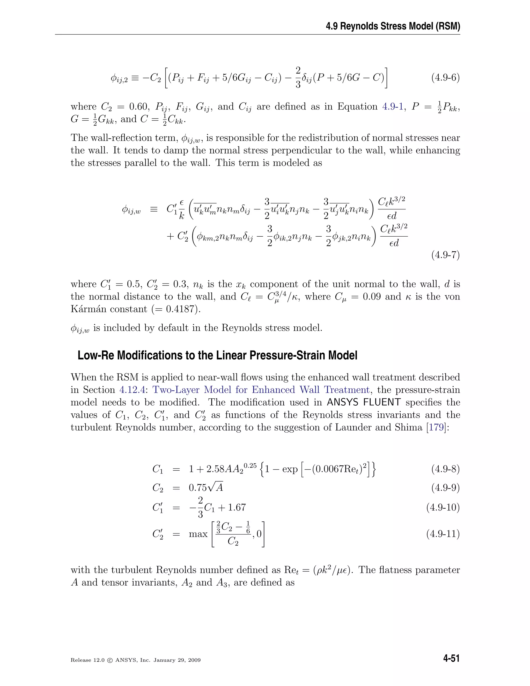 4.9 Reynolds Stress Model (RSM)
φij,2 ≡ −C2 (Pij + Fij + 5/6Gij − Cij) −
2
3
δij(P + 5/6G − C) (4.9-6)
where C2 = 0.60, Pij, Fij, Gij, and Cij are deﬁned as in Equation 4.9-1, P = 1
2
Pkk,
G = 1
2
Gkk, and C = 1
2
Ckk.
The wall-reﬂection term, φij,w, is responsible for the redistribution of normal stresses near
the wall. It tends to damp the normal stress perpendicular to the wall, while enhancing
the stresses parallel to the wall. This term is modeled as
φij,w ≡ C1
k
ukumnknmδij −
3
2
uiuknjnk −
3
2
ujuknink
C k3/2
d
+ C2 φkm,2nknmδij −
3
2
φik,2njnk −
3
2
φjk,2nink
C k3/2
d
(4.9-7)
where C1 = 0.5, C2 = 0.3, nk is the xk component of the unit normal to the wall, d is
the normal distance to the wall, and C = C3/4
µ /κ, where Cµ = 0.09 and κ is the von
K´arm´an constant (= 0.4187).
φij,w is included by default in the Reynolds stress model.
Low-Re Modiﬁcations to the Linear Pressure-Strain Model
When the RSM is applied to near-wall ﬂows using the enhanced wall treatment described
in Section 4.12.4: Two-Layer Model for Enhanced Wall Treatment, the pressure-strain
model needs to be modiﬁed. The modiﬁcation used in ANSYS FLUENT speciﬁes the
values of C1, C2, C1, and C2 as functions of the Reynolds stress invariants and the
turbulent Reynolds number, according to the suggestion of Launder and Shima [179]:
C1 = 1 + 2.58AA2
0.25
1 − exp −(0.0067Ret)2
(4.9-8)
C2 = 0.75
√
A (4.9-9)
C1 = −
2
3
C1 + 1.67 (4.9-10)
C2 = max
2
3
C2 − 1
6
C2
, 0 (4.9-11)
with the turbulent Reynolds number deﬁned as Ret = (ρk2
/µ ). The ﬂatness parameter
A and tensor invariants, A2 and A3, are deﬁned as
Release 12.0 c ANSYS, Inc. January 29, 2009 4-51
 