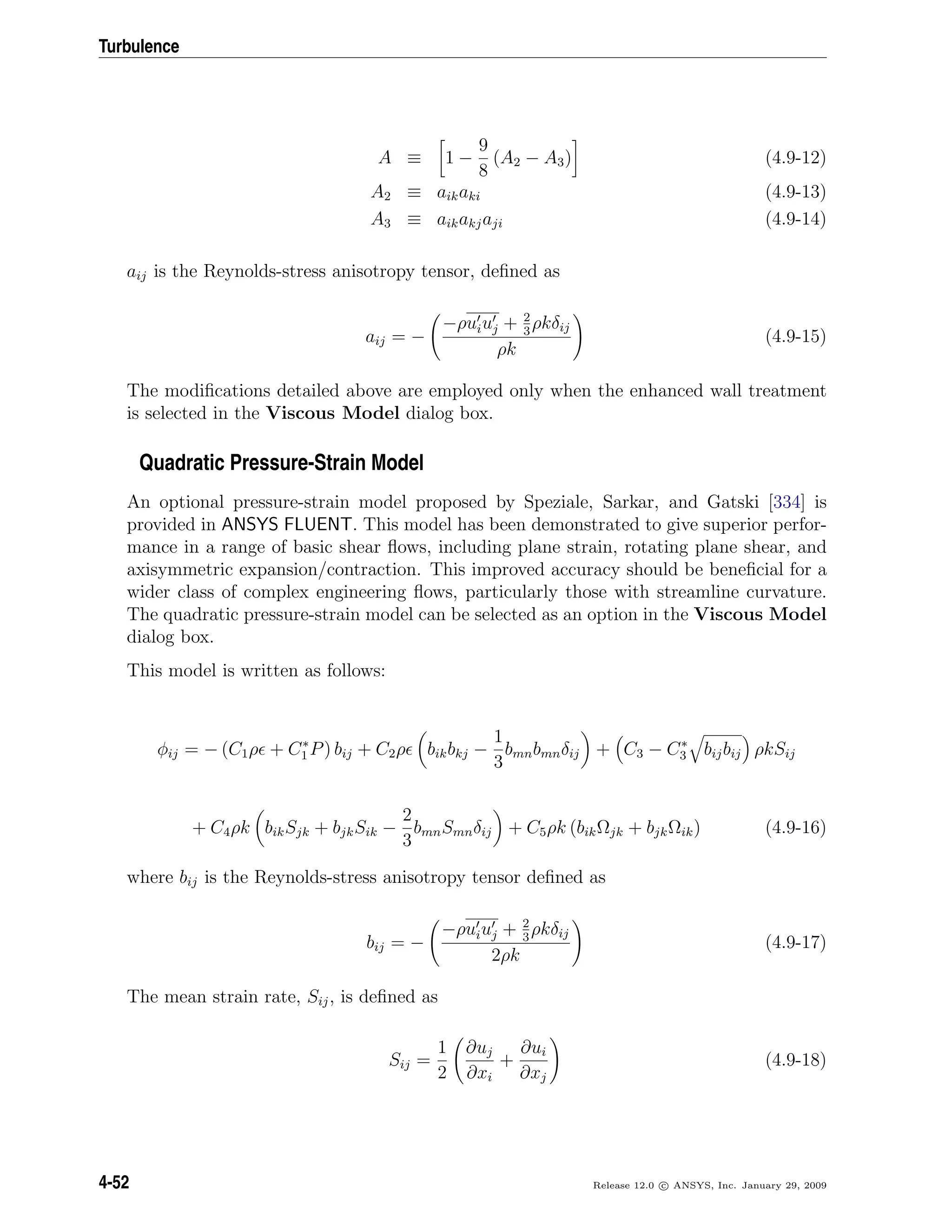Turbulence
A ≡ 1 −
9
8
(A2 − A3) (4.9-12)
A2 ≡ aikaki (4.9-13)
A3 ≡ aikakjaji (4.9-14)
aij is the Reynolds-stress anisotropy tensor, deﬁned as
aij = −
−ρuiuj + 2
3
ρkδij
ρk
(4.9-15)
The modiﬁcations detailed above are employed only when the enhanced wall treatment
is selected in the Viscous Model dialog box.
Quadratic Pressure-Strain Model
An optional pressure-strain model proposed by Speziale, Sarkar, and Gatski [334] is
provided in ANSYS FLUENT. This model has been demonstrated to give superior perfor-
mance in a range of basic shear ﬂows, including plane strain, rotating plane shear, and
axisymmetric expansion/contraction. This improved accuracy should be beneﬁcial for a
wider class of complex engineering ﬂows, particularly those with streamline curvature.
The quadratic pressure-strain model can be selected as an option in the Viscous Model
dialog box.
This model is written as follows:
φij = − (C1ρ + C∗
1 P) bij + C2ρ bikbkj −
1
3
bmnbmnδij + C3 − C∗
3 bijbij ρkSij
+ C4ρk bikSjk + bjkSik −
2
3
bmnSmnδij + C5ρk (bikΩjk + bjkΩik) (4.9-16)
where bij is the Reynolds-stress anisotropy tensor deﬁned as
bij = −
−ρuiuj + 2
3
ρkδij
2ρk
(4.9-17)
The mean strain rate, Sij, is deﬁned as
Sij =
1
2
∂uj
∂xi
+
∂ui
∂xj
(4.9-18)
4-52 Release 12.0 c ANSYS, Inc. January 29, 2009
 
