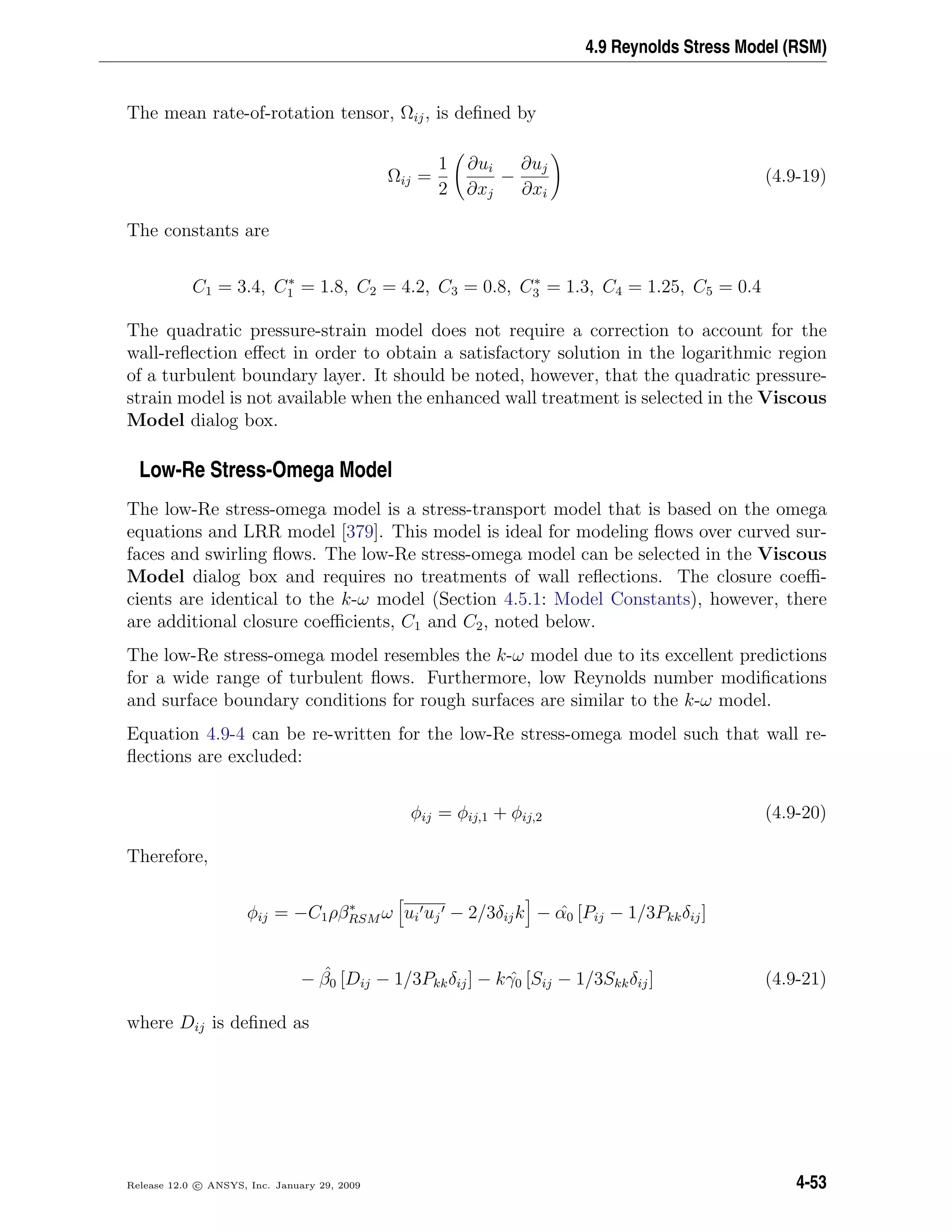 4.9 Reynolds Stress Model (RSM)
The mean rate-of-rotation tensor, Ωij, is deﬁned by
Ωij =
1
2
∂ui
∂xj
−
∂uj
∂xi
(4.9-19)
The constants are
C1 = 3.4, C∗
1 = 1.8, C2 = 4.2, C3 = 0.8, C∗
3 = 1.3, C4 = 1.25, C5 = 0.4
The quadratic pressure-strain model does not require a correction to account for the
wall-reﬂection eﬀect in order to obtain a satisfactory solution in the logarithmic region
of a turbulent boundary layer. It should be noted, however, that the quadratic pressure-
strain model is not available when the enhanced wall treatment is selected in the Viscous
Model dialog box.
Low-Re Stress-Omega Model
The low-Re stress-omega model is a stress-transport model that is based on the omega
equations and LRR model [379]. This model is ideal for modeling ﬂows over curved sur-
faces and swirling ﬂows. The low-Re stress-omega model can be selected in the Viscous
Model dialog box and requires no treatments of wall reﬂections. The closure coeﬃ-
cients are identical to the k-ω model (Section 4.5.1: Model Constants), however, there
are additional closure coeﬃcients, C1 and C2, noted below.
The low-Re stress-omega model resembles the k-ω model due to its excellent predictions
for a wide range of turbulent ﬂows. Furthermore, low Reynolds number modiﬁcations
and surface boundary conditions for rough surfaces are similar to the k-ω model.
Equation 4.9-4 can be re-written for the low-Re stress-omega model such that wall re-
ﬂections are excluded:
φij = φij,1 + φij,2 (4.9-20)
Therefore,
φij = −C1ρβ∗
RSM ω ui uj − 2/3δijk − ˆα0 [Pij − 1/3Pkkδij]
− ˆβ0 [Dij − 1/3Pkkδij] − k ˆγ0 [Sij − 1/3Skkδij] (4.9-21)
where Dij is deﬁned as
Release 12.0 c ANSYS, Inc. January 29, 2009 4-53
 