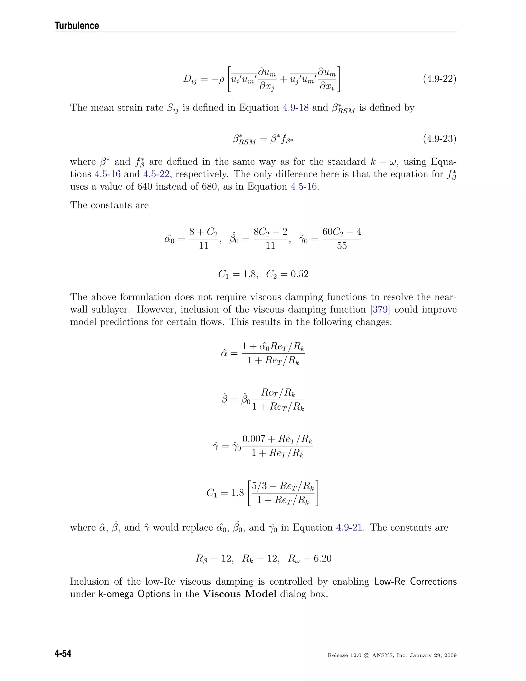 Turbulence
Dij = −ρ ui um
∂um
∂xj
+ uj um
∂um
∂xi
(4.9-22)
The mean strain rate Sij is deﬁned in Equation 4.9-18 and β∗
RSM is deﬁned by
β∗
RSM = β∗
fβ∗ (4.9-23)
where β∗
and f∗
β are deﬁned in the same way as for the standard k − ω, using Equa-
tions 4.5-16 and 4.5-22, respectively. The only diﬀerence here is that the equation for f∗
β
uses a value of 640 instead of 680, as in Equation 4.5-16.
The constants are
ˆα0 =
8 + C2
11
, ˆβ0 =
8C2 − 2
11
, ˆγ0 =
60C2 − 4
55
C1 = 1.8, C2 = 0.52
The above formulation does not require viscous damping functions to resolve the near-
wall sublayer. However, inclusion of the viscous damping function [379] could improve
model predictions for certain ﬂows. This results in the following changes:
ˆα =
1 + ˆα0ReT /Rk
1 + ReT /Rk
ˆβ = ˆβ0
ReT /Rk
1 + ReT /Rk
ˆγ = ˆγ0
0.007 + ReT /Rk
1 + ReT /Rk
C1 = 1.8
5/3 + ReT /Rk
1 + ReT /Rk
where ˆα, ˆβ, and ˆγ would replace ˆα0, ˆβ0, and ˆγ0 in Equation 4.9-21. The constants are
Rβ = 12, Rk = 12, Rω = 6.20
Inclusion of the low-Re viscous damping is controlled by enabling Low-Re Corrections
under k-omega Options in the Viscous Model dialog box.
4-54 Release 12.0 c ANSYS, Inc. January 29, 2009
 