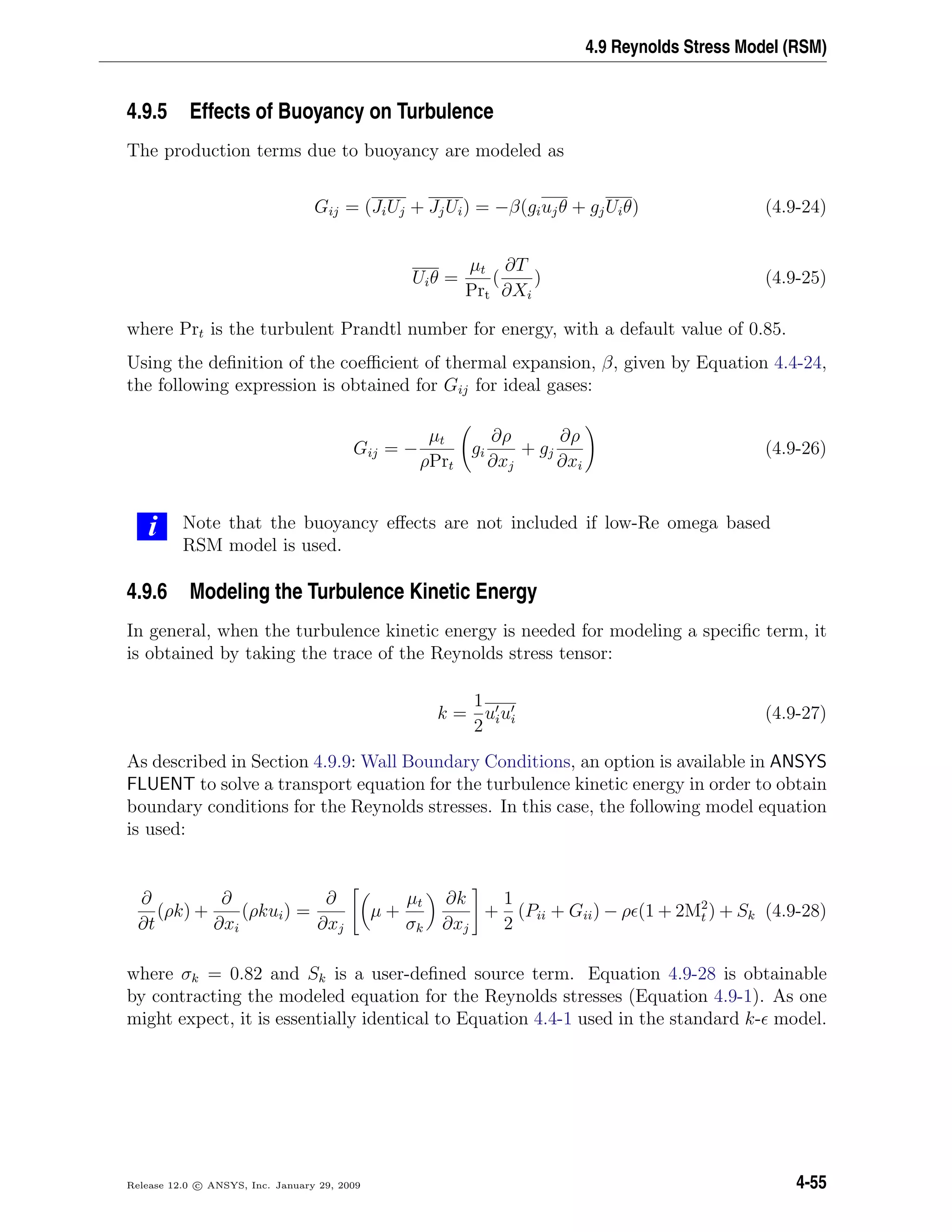 4.9 Reynolds Stress Model (RSM)
4.9.5 Effects of Buoyancy on Turbulence
The production terms due to buoyancy are modeled as
Gij = (JiUj + JjUi) = −β(giujθ + gjUiθ) (4.9-24)
Uiθ =
µt
Prt
(
∂T
∂Xi
) (4.9-25)
where Prt is the turbulent Prandtl number for energy, with a default value of 0.85.
Using the deﬁnition of the coeﬃcient of thermal expansion, β, given by Equation 4.4-24,
the following expression is obtained for Gij for ideal gases:
Gij = −
µt
ρPrt
gi
∂ρ
∂xj
+ gj
∂ρ
∂xi
(4.9-26)
i Note that the buoyancy eﬀects are not included if low-Re omega based
RSM model is used.
4.9.6 Modeling the Turbulence Kinetic Energy
In general, when the turbulence kinetic energy is needed for modeling a speciﬁc term, it
is obtained by taking the trace of the Reynolds stress tensor:
k =
1
2
uiui (4.9-27)
As described in Section 4.9.9: Wall Boundary Conditions, an option is available in ANSYS
FLUENT to solve a transport equation for the turbulence kinetic energy in order to obtain
boundary conditions for the Reynolds stresses. In this case, the following model equation
is used:
∂
∂t
(ρk) +
∂
∂xi
(ρkui) =
∂
∂xj
µ +
µt
σk
∂k
∂xj
+
1
2
(Pii + Gii) − ρ (1 + 2M2
t ) + Sk (4.9-28)
where σk = 0.82 and Sk is a user-deﬁned source term. Equation 4.9-28 is obtainable
by contracting the modeled equation for the Reynolds stresses (Equation 4.9-1). As one
might expect, it is essentially identical to Equation 4.4-1 used in the standard k- model.
Release 12.0 c ANSYS, Inc. January 29, 2009 4-55
 