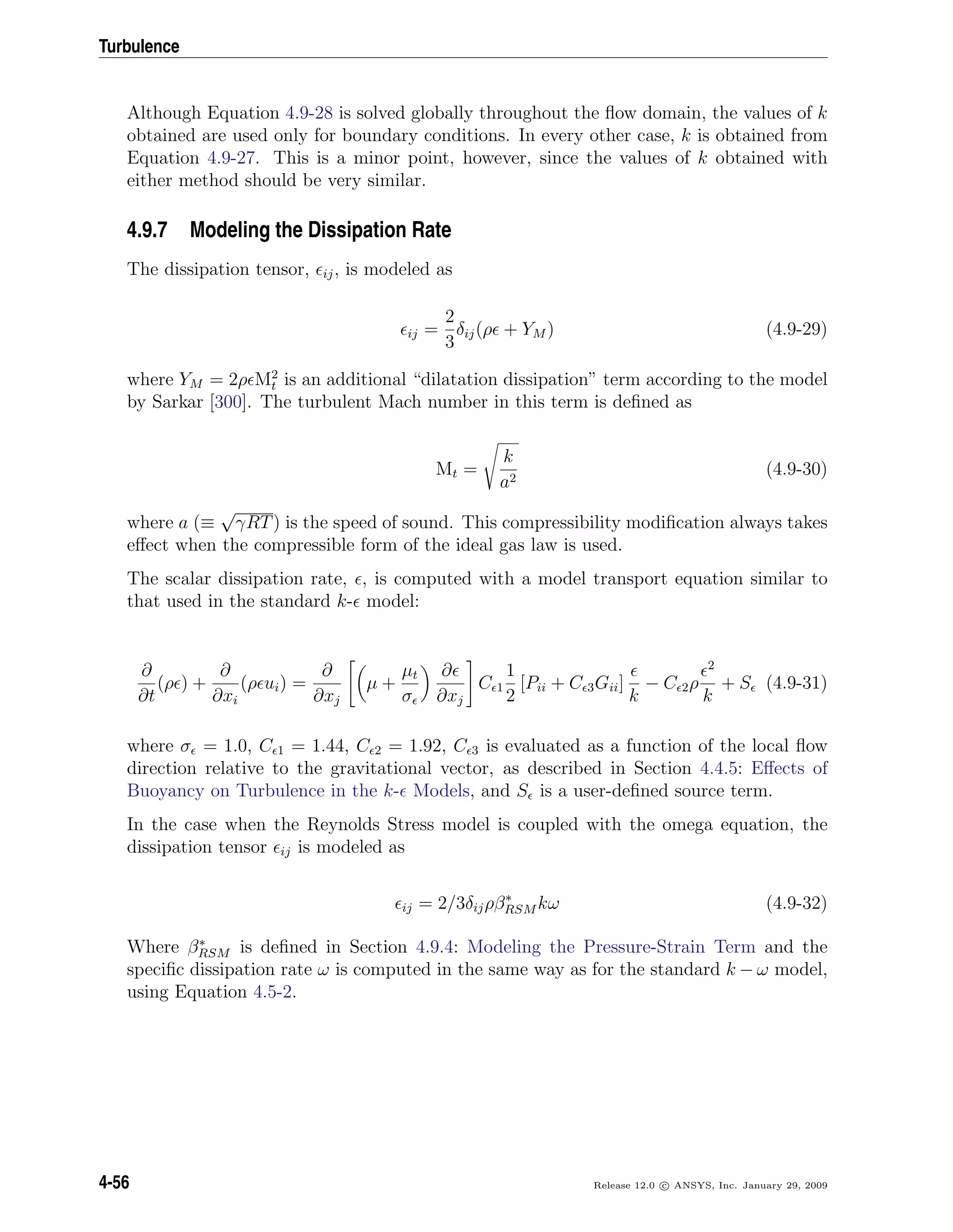 Turbulence
Although Equation 4.9-28 is solved globally throughout the ﬂow domain, the values of k
obtained are used only for boundary conditions. In every other case, k is obtained from
Equation 4.9-27. This is a minor point, however, since the values of k obtained with
either method should be very similar.
4.9.7 Modeling the Dissipation Rate
The dissipation tensor, ij, is modeled as
ij =
2
3
δij(ρ + YM ) (4.9-29)
where YM = 2ρ M2
t is an additional “dilatation dissipation” term according to the model
by Sarkar [300]. The turbulent Mach number in this term is deﬁned as
Mt =
k
a2
(4.9-30)
where a (≡
√
γRT) is the speed of sound. This compressibility modiﬁcation always takes
eﬀect when the compressible form of the ideal gas law is used.
The scalar dissipation rate, , is computed with a model transport equation similar to
that used in the standard k- model:
∂
∂t
(ρ ) +
∂
∂xi
(ρ ui) =
∂
∂xj
µ +
µt
σ
∂
∂xj
C 1
1
2
[Pii + C 3Gii]
k
− C 2ρ
2
k
+ S (4.9-31)
where σ = 1.0, C 1 = 1.44, C 2 = 1.92, C 3 is evaluated as a function of the local ﬂow
direction relative to the gravitational vector, as described in Section 4.4.5: Eﬀects of
Buoyancy on Turbulence in the k- Models, and S is a user-deﬁned source term.
In the case when the Reynolds Stress model is coupled with the omega equation, the
dissipation tensor ij is modeled as
ij = 2/3δijρβ∗
RSM kω (4.9-32)
Where β∗
RSM is deﬁned in Section 4.9.4: Modeling the Pressure-Strain Term and the
speciﬁc dissipation rate ω is computed in the same way as for the standard k − ω model,
using Equation 4.5-2.
4-56 Release 12.0 c ANSYS, Inc. January 29, 2009
 