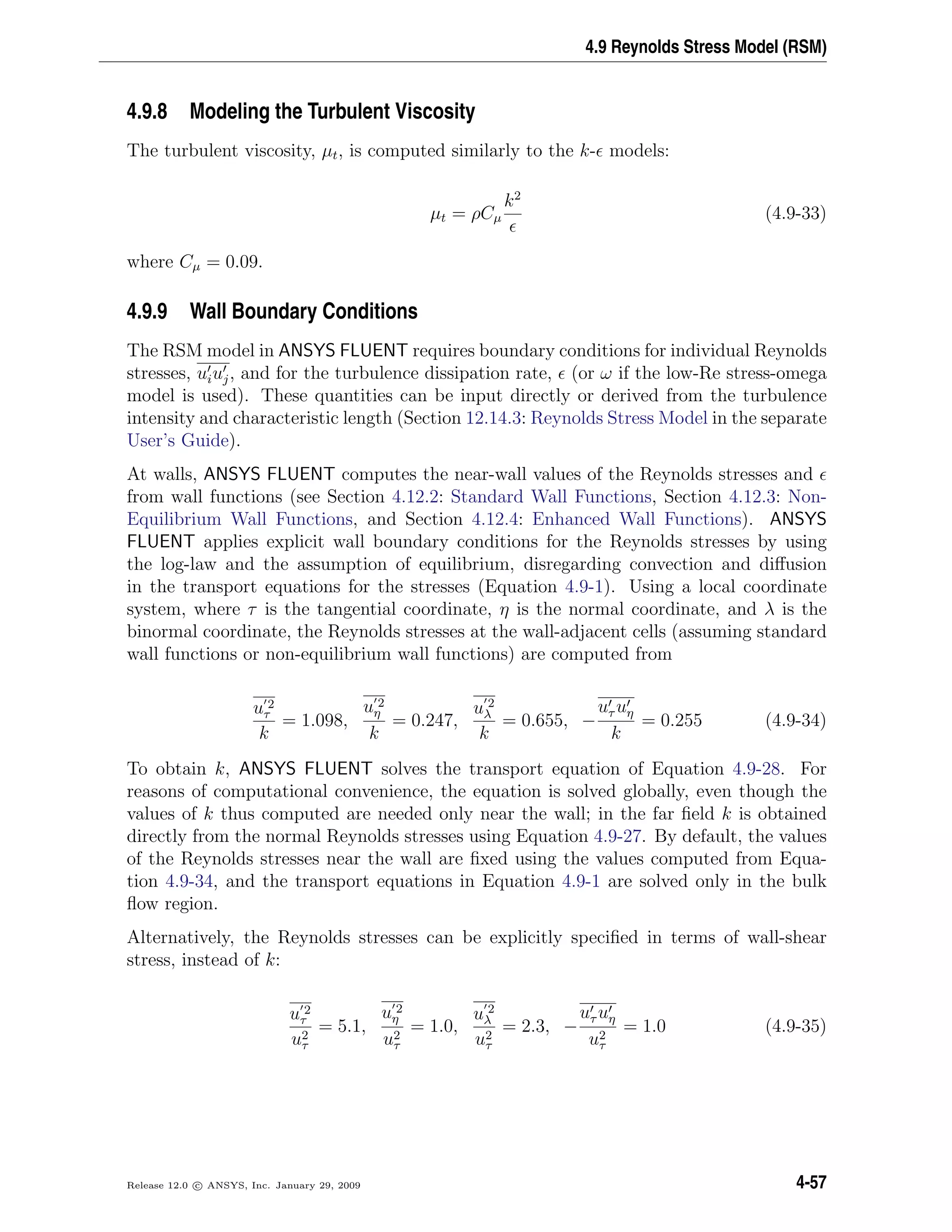 4.9 Reynolds Stress Model (RSM)
4.9.8 Modeling the Turbulent Viscosity
The turbulent viscosity, µt, is computed similarly to the k- models:
µt = ρCµ
k2
(4.9-33)
where Cµ = 0.09.
4.9.9 Wall Boundary Conditions
The RSM model in ANSYS FLUENT requires boundary conditions for individual Reynolds
stresses, uiuj, and for the turbulence dissipation rate, (or ω if the low-Re stress-omega
model is used). These quantities can be input directly or derived from the turbulence
intensity and characteristic length (Section 12.14.3: Reynolds Stress Model in the separate
User’s Guide).
At walls, ANSYS FLUENT computes the near-wall values of the Reynolds stresses and
from wall functions (see Section 4.12.2: Standard Wall Functions, Section 4.12.3: Non-
Equilibrium Wall Functions, and Section 4.12.4: Enhanced Wall Functions). ANSYS
FLUENT applies explicit wall boundary conditions for the Reynolds stresses by using
the log-law and the assumption of equilibrium, disregarding convection and diﬀusion
in the transport equations for the stresses (Equation 4.9-1). Using a local coordinate
system, where τ is the tangential coordinate, η is the normal coordinate, and λ is the
binormal coordinate, the Reynolds stresses at the wall-adjacent cells (assuming standard
wall functions or non-equilibrium wall functions) are computed from
u 2
τ
k
= 1.098,
u 2
η
k
= 0.247,
u 2
λ
k
= 0.655, −
uτ uη
k
= 0.255 (4.9-34)
To obtain k, ANSYS FLUENT solves the transport equation of Equation 4.9-28. For
reasons of computational convenience, the equation is solved globally, even though the
values of k thus computed are needed only near the wall; in the far ﬁeld k is obtained
directly from the normal Reynolds stresses using Equation 4.9-27. By default, the values
of the Reynolds stresses near the wall are ﬁxed using the values computed from Equa-
tion 4.9-34, and the transport equations in Equation 4.9-1 are solved only in the bulk
ﬂow region.
Alternatively, the Reynolds stresses can be explicitly speciﬁed in terms of wall-shear
stress, instead of k:
u 2
τ
u2
τ
= 5.1,
u 2
η
u2
τ
= 1.0,
u 2
λ
u2
τ
= 2.3, −
uτ uη
u2
τ
= 1.0 (4.9-35)
Release 12.0 c ANSYS, Inc. January 29, 2009 4-57
 