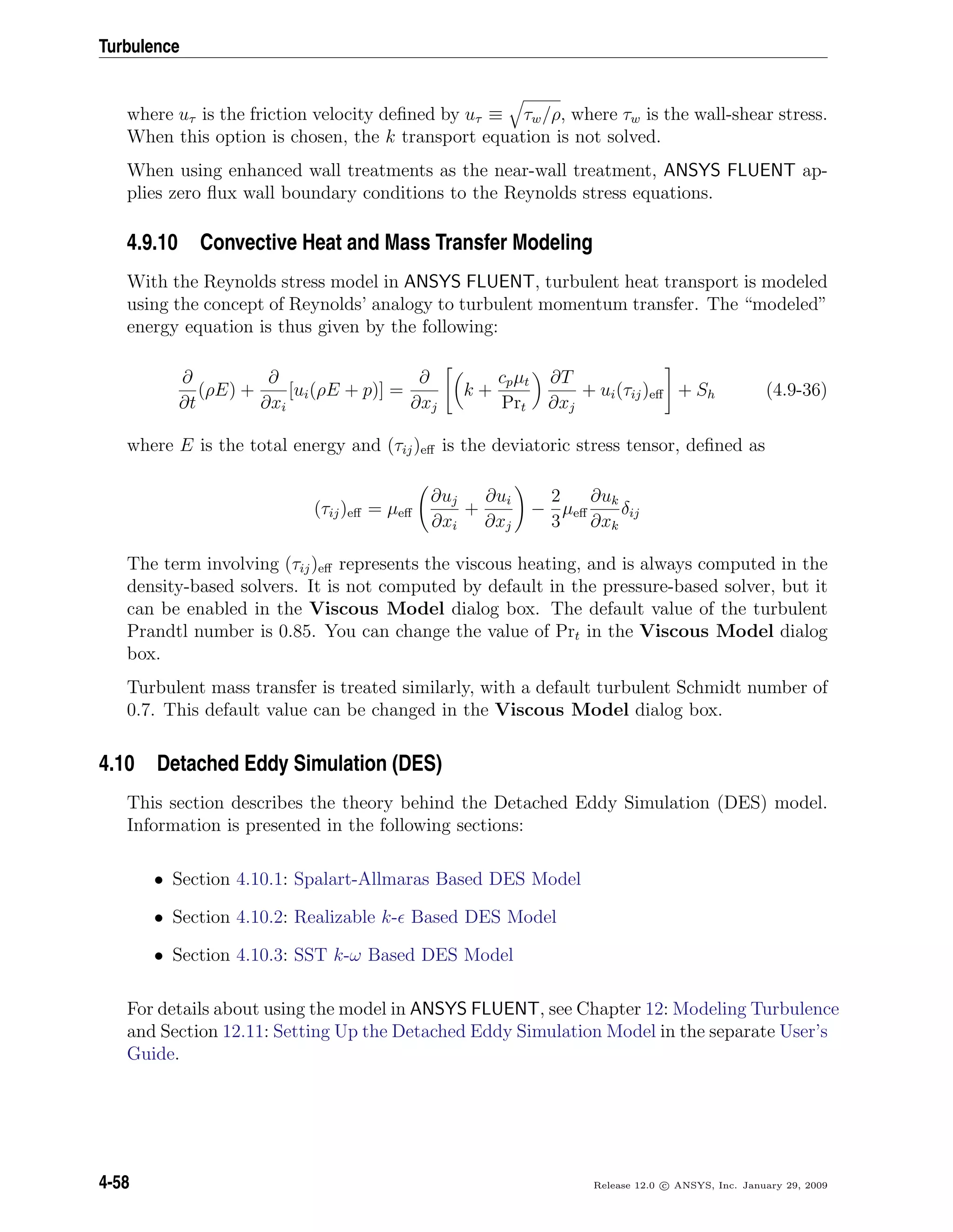Turbulence
where uτ is the friction velocity deﬁned by uτ ≡ τw/ρ, where τw is the wall-shear stress.
When this option is chosen, the k transport equation is not solved.
When using enhanced wall treatments as the near-wall treatment, ANSYS FLUENT ap-
plies zero ﬂux wall boundary conditions to the Reynolds stress equations.
4.9.10 Convective Heat and Mass Transfer Modeling
With the Reynolds stress model in ANSYS FLUENT, turbulent heat transport is modeled
using the concept of Reynolds’ analogy to turbulent momentum transfer. The “modeled”
energy equation is thus given by the following:
∂
∂t
(ρE) +
∂
∂xi
[ui(ρE + p)] =
∂
∂xj
k +
cpµt
Prt
∂T
∂xj
+ ui(τij)eﬀ + Sh (4.9-36)
where E is the total energy and (τij)eﬀ is the deviatoric stress tensor, deﬁned as
(τij)eﬀ = µeﬀ
∂uj
∂xi
+
∂ui
∂xj
−
2
3
µeﬀ
∂uk
∂xk
δij
The term involving (τij)eﬀ represents the viscous heating, and is always computed in the
density-based solvers. It is not computed by default in the pressure-based solver, but it
can be enabled in the Viscous Model dialog box. The default value of the turbulent
Prandtl number is 0.85. You can change the value of Prt in the Viscous Model dialog
box.
Turbulent mass transfer is treated similarly, with a default turbulent Schmidt number of
0.7. This default value can be changed in the Viscous Model dialog box.
4.10 Detached Eddy Simulation (DES)
This section describes the theory behind the Detached Eddy Simulation (DES) model.
Information is presented in the following sections:
• Section 4.10.1: Spalart-Allmaras Based DES Model
• Section 4.10.2: Realizable k- Based DES Model
• Section 4.10.3: SST k-ω Based DES Model
For details about using the model in ANSYS FLUENT, see Chapter 12: Modeling Turbulence
and Section 12.11: Setting Up the Detached Eddy Simulation Model in the separate User’s
Guide.
4-58 Release 12.0 c ANSYS, Inc. January 29, 2009
 