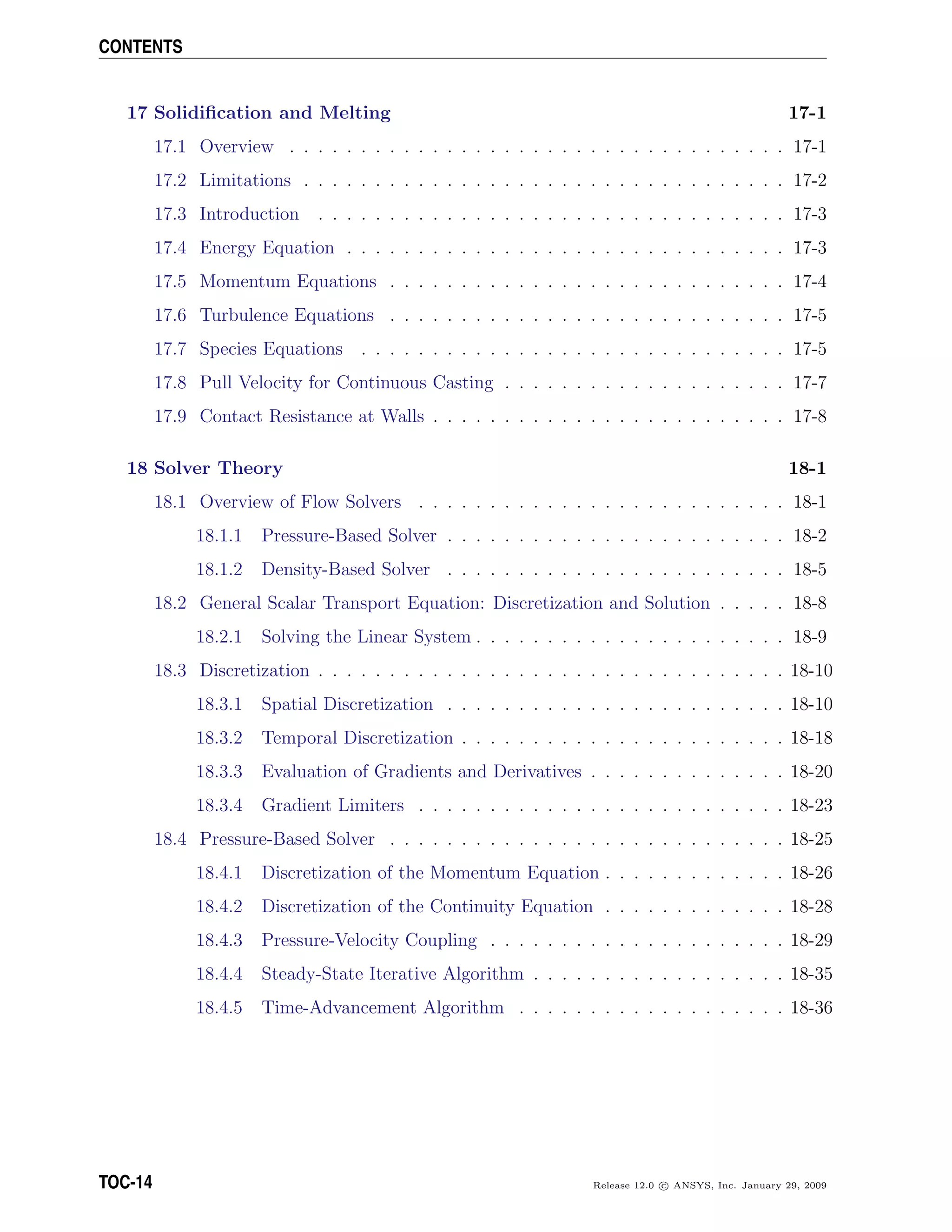 CONTENTS
17 Solidiﬁcation and Melting 17-1
17.1 Overview . . . . . . . . . . . . . . . . . . . . . . . . . . . . . . . . . . . 17-1
17.2 Limitations . . . . . . . . . . . . . . . . . . . . . . . . . . . . . . . . . . 17-2
17.3 Introduction . . . . . . . . . . . . . . . . . . . . . . . . . . . . . . . . . 17-3
17.4 Energy Equation . . . . . . . . . . . . . . . . . . . . . . . . . . . . . . . 17-3
17.5 Momentum Equations . . . . . . . . . . . . . . . . . . . . . . . . . . . . 17-4
17.6 Turbulence Equations . . . . . . . . . . . . . . . . . . . . . . . . . . . . 17-5
17.7 Species Equations . . . . . . . . . . . . . . . . . . . . . . . . . . . . . . 17-5
17.8 Pull Velocity for Continuous Casting . . . . . . . . . . . . . . . . . . . . 17-7
17.9 Contact Resistance at Walls . . . . . . . . . . . . . . . . . . . . . . . . . 17-8
18 Solver Theory 18-1
18.1 Overview of Flow Solvers . . . . . . . . . . . . . . . . . . . . . . . . . . 18-1
18.1.1 Pressure-Based Solver . . . . . . . . . . . . . . . . . . . . . . . . 18-2
18.1.2 Density-Based Solver . . . . . . . . . . . . . . . . . . . . . . . . 18-5
18.2 General Scalar Transport Equation: Discretization and Solution . . . . . 18-8
18.2.1 Solving the Linear System . . . . . . . . . . . . . . . . . . . . . . 18-9
18.3 Discretization . . . . . . . . . . . . . . . . . . . . . . . . . . . . . . . . . 18-10
18.3.1 Spatial Discretization . . . . . . . . . . . . . . . . . . . . . . . . 18-10
18.3.2 Temporal Discretization . . . . . . . . . . . . . . . . . . . . . . . 18-18
18.3.3 Evaluation of Gradients and Derivatives . . . . . . . . . . . . . . 18-20
18.3.4 Gradient Limiters . . . . . . . . . . . . . . . . . . . . . . . . . . 18-23
18.4 Pressure-Based Solver . . . . . . . . . . . . . . . . . . . . . . . . . . . . 18-25
18.4.1 Discretization of the Momentum Equation . . . . . . . . . . . . . 18-26
18.4.2 Discretization of the Continuity Equation . . . . . . . . . . . . . 18-28
18.4.3 Pressure-Velocity Coupling . . . . . . . . . . . . . . . . . . . . . 18-29
18.4.4 Steady-State Iterative Algorithm . . . . . . . . . . . . . . . . . . 18-35
18.4.5 Time-Advancement Algorithm . . . . . . . . . . . . . . . . . . . 18-36
TOC-14 Release 12.0 c ANSYS, Inc. January 29, 2009
 