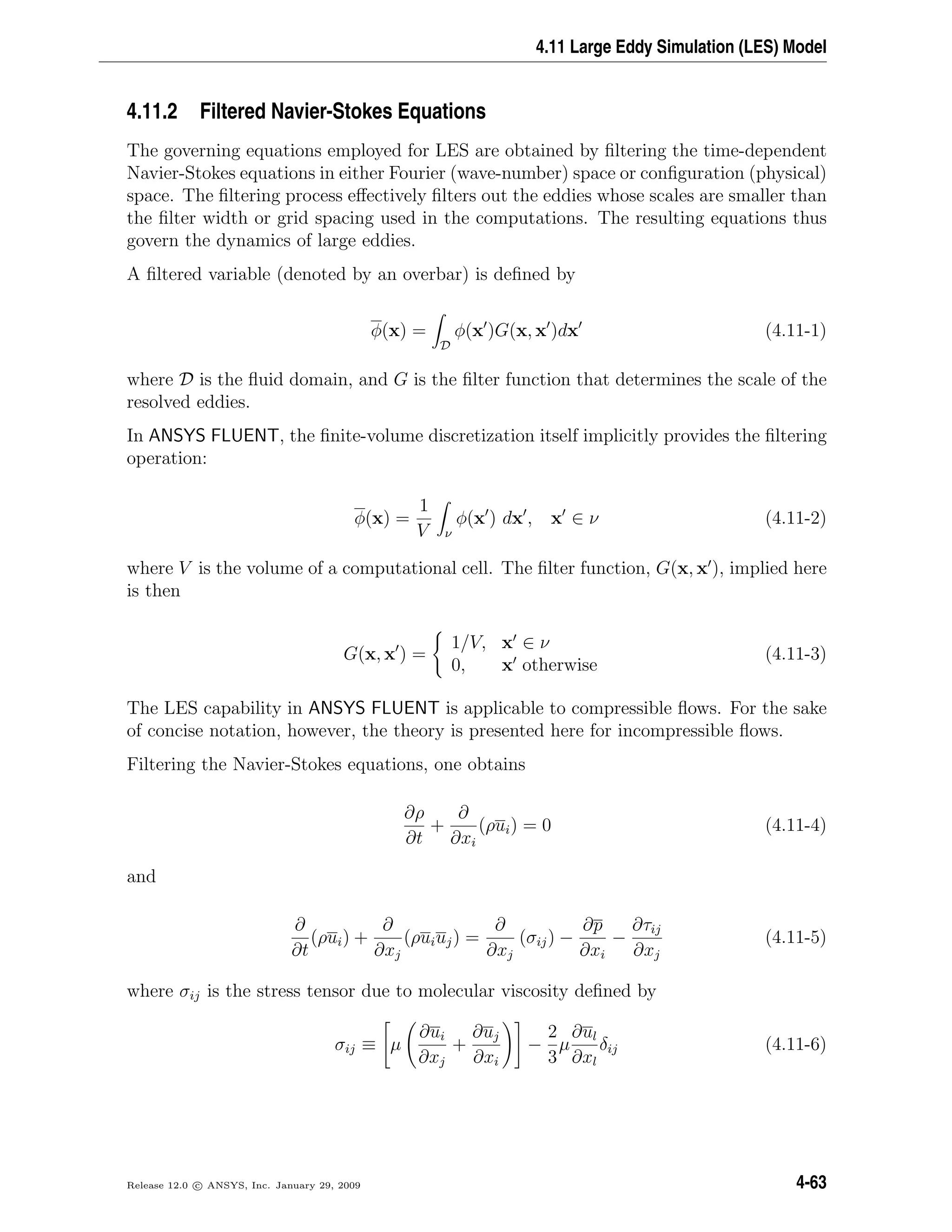 4.11 Large Eddy Simulation (LES) Model
4.11.2 Filtered Navier-Stokes Equations
The governing equations employed for LES are obtained by ﬁltering the time-dependent
Navier-Stokes equations in either Fourier (wave-number) space or conﬁguration (physical)
space. The ﬁltering process eﬀectively ﬁlters out the eddies whose scales are smaller than
the ﬁlter width or grid spacing used in the computations. The resulting equations thus
govern the dynamics of large eddies.
A ﬁltered variable (denoted by an overbar) is deﬁned by
φ(x) =
D
φ(x )G(x, x )dx (4.11-1)
where D is the ﬂuid domain, and G is the ﬁlter function that determines the scale of the
resolved eddies.
In ANSYS FLUENT, the ﬁnite-volume discretization itself implicitly provides the ﬁltering
operation:
φ(x) =
1
V ν
φ(x ) dx , x ∈ ν (4.11-2)
where V is the volume of a computational cell. The ﬁlter function, G(x, x ), implied here
is then
G(x, x ) =
1/V, x ∈ ν
0, x otherwise
(4.11-3)
The LES capability in ANSYS FLUENT is applicable to compressible ﬂows. For the sake
of concise notation, however, the theory is presented here for incompressible ﬂows.
Filtering the Navier-Stokes equations, one obtains
∂ρ
∂t
+
∂
∂xi
(ρui) = 0 (4.11-4)
and
∂
∂t
(ρui) +
∂
∂xj
(ρuiuj) =
∂
∂xj
(σij) −
∂p
∂xi
−
∂τij
∂xj
(4.11-5)
where σij is the stress tensor due to molecular viscosity deﬁned by
σij ≡ µ
∂ui
∂xj
+
∂uj
∂xi
−
2
3
µ
∂ul
∂xl
δij (4.11-6)
Release 12.0 c ANSYS, Inc. January 29, 2009 4-63
 