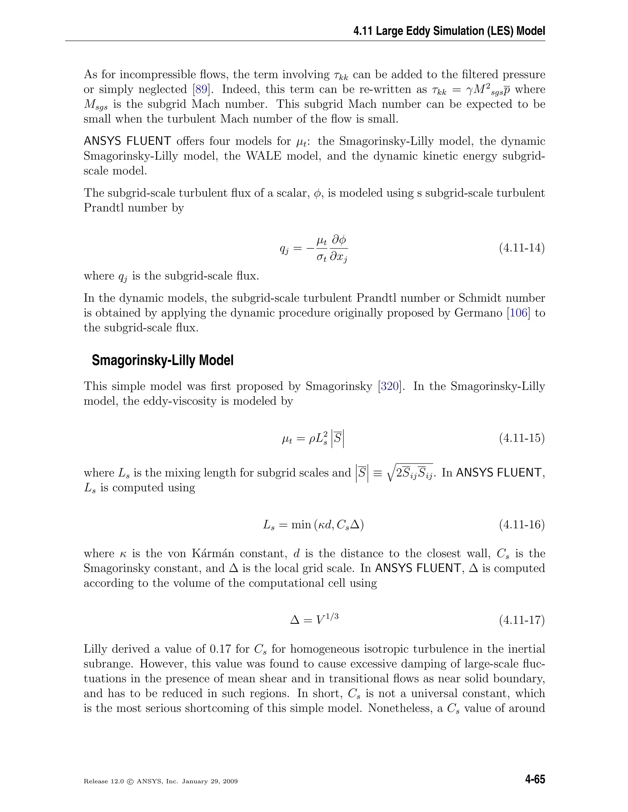 4.11 Large Eddy Simulation (LES) Model
As for incompressible ﬂows, the term involving τkk can be added to the ﬁltered pressure
or simply neglected [89]. Indeed, this term can be re-written as τkk = γM2
sgsp where
Msgs is the subgrid Mach number. This subgrid Mach number can be expected to be
small when the turbulent Mach number of the ﬂow is small.
ANSYS FLUENT oﬀers four models for µt: the Smagorinsky-Lilly model, the dynamic
Smagorinsky-Lilly model, the WALE model, and the dynamic kinetic energy subgrid-
scale model.
The subgrid-scale turbulent ﬂux of a scalar, φ, is modeled using s subgrid-scale turbulent
Prandtl number by
qj = −
µt
σt
∂φ
∂xj
(4.11-14)
where qj is the subgrid-scale ﬂux.
In the dynamic models, the subgrid-scale turbulent Prandtl number or Schmidt number
is obtained by applying the dynamic procedure originally proposed by Germano [106] to
the subgrid-scale ﬂux.
Smagorinsky-Lilly Model
This simple model was ﬁrst proposed by Smagorinsky [320]. In the Smagorinsky-Lilly
model, the eddy-viscosity is modeled by
µt = ρL2
s S (4.11-15)
where Ls is the mixing length for subgrid scales and S ≡ 2SijSij. In ANSYS FLUENT,
Ls is computed using
Ls = min (κd, Cs∆) (4.11-16)
where κ is the von K´arm´an constant, d is the distance to the closest wall, Cs is the
Smagorinsky constant, and ∆ is the local grid scale. In ANSYS FLUENT, ∆ is computed
according to the volume of the computational cell using
∆ = V 1/3
(4.11-17)
Lilly derived a value of 0.17 for Cs for homogeneous isotropic turbulence in the inertial
subrange. However, this value was found to cause excessive damping of large-scale ﬂuc-
tuations in the presence of mean shear and in transitional ﬂows as near solid boundary,
and has to be reduced in such regions. In short, Cs is not a universal constant, which
is the most serious shortcoming of this simple model. Nonetheless, a Cs value of around
Release 12.0 c ANSYS, Inc. January 29, 2009 4-65
 