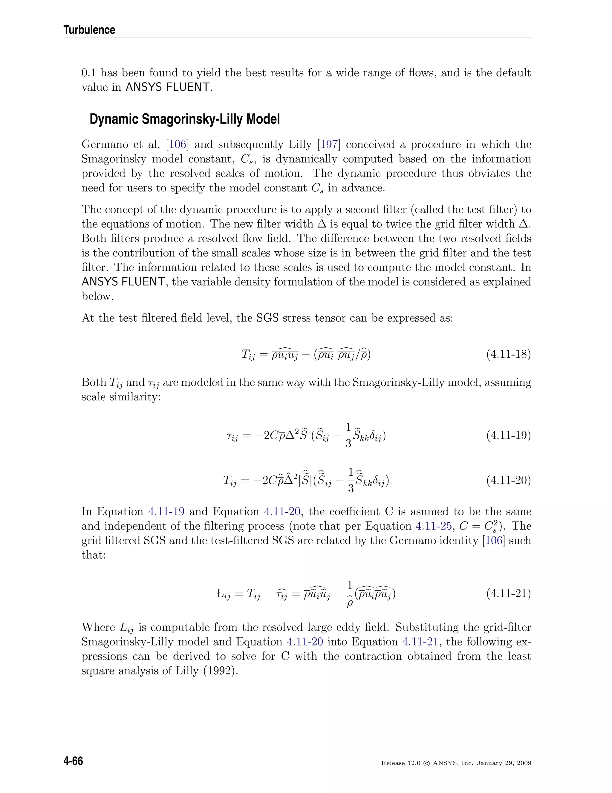 Turbulence
0.1 has been found to yield the best results for a wide range of ﬂows, and is the default
value in ANSYS FLUENT.
Dynamic Smagorinsky-Lilly Model
Germano et al. [106] and subsequently Lilly [197] conceived a procedure in which the
Smagorinsky model constant, Cs, is dynamically computed based on the information
provided by the resolved scales of motion. The dynamic procedure thus obviates the
need for users to specify the model constant Cs in advance.
The concept of the dynamic procedure is to apply a second ﬁlter (called the test ﬁlter) to
the equations of motion. The new ﬁlter width ˆ∆ is equal to twice the grid ﬁlter width ∆.
Both ﬁlters produce a resolved ﬂow ﬁeld. The diﬀerence between the two resolved ﬁelds
is the contribution of the small scales whose size is in between the grid ﬁlter and the test
ﬁlter. The information related to these scales is used to compute the model constant. In
ANSYS FLUENT, the variable density formulation of the model is considered as explained
below.
At the test ﬁltered ﬁeld level, the SGS stress tensor can be expressed as:
Tij = ρuiuj − (ρui ρuj/ρ) (4.11-18)
Both Tij and τij are modeled in the same way with the Smagorinsky-Lilly model, assuming
scale similarity:
τij = −2Cρ∆2
S|(Sij −
1
3
Skkδij) (4.11-19)
Tij = −2Cρ∆2
|S|(Sij −
1
3
Skkδij) (4.11-20)
In Equation 4.11-19 and Equation 4.11-20, the coeﬃcient C is asumed to be the same
and independent of the ﬁltering process (note that per Equation 4.11-25, C = C2
s ). The
grid ﬁltered SGS and the test-ﬁltered SGS are related by the Germano identity [106] such
that:
Lij = Tij − τij = ρuiuj −
1
ρ
(ρuiρuj) (4.11-21)
Where Lij is computable from the resolved large eddy ﬁeld. Substituting the grid-ﬁlter
Smagorinsky-Lilly model and Equation 4.11-20 into Equation 4.11-21, the following ex-
pressions can be derived to solve for C with the contraction obtained from the least
square analysis of Lilly (1992).
4-66 Release 12.0 c ANSYS, Inc. January 29, 2009
 