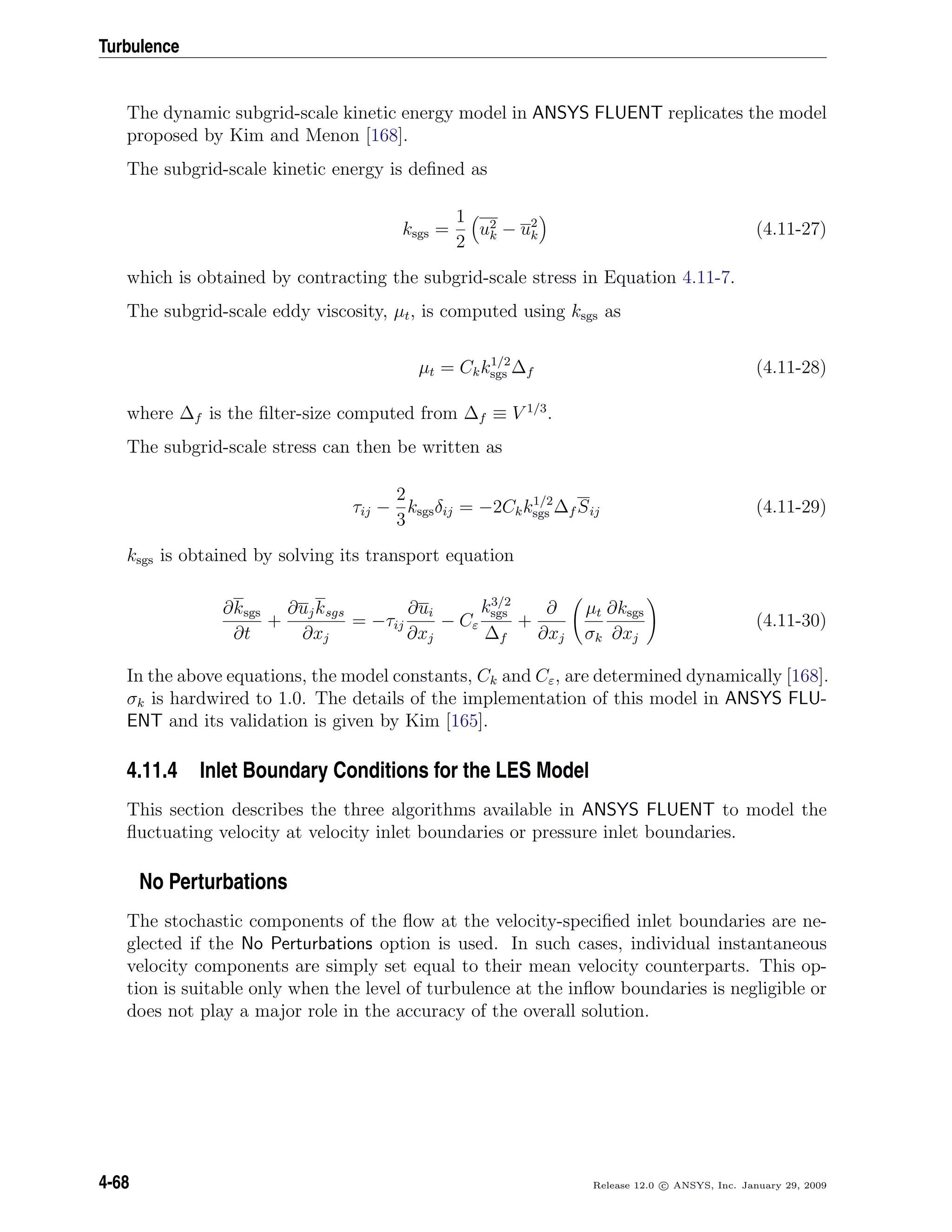 Turbulence
The dynamic subgrid-scale kinetic energy model in ANSYS FLUENT replicates the model
proposed by Kim and Menon [168].
The subgrid-scale kinetic energy is deﬁned as
ksgs =
1
2
u2
k − u2
k (4.11-27)
which is obtained by contracting the subgrid-scale stress in Equation 4.11-7.
The subgrid-scale eddy viscosity, µt, is computed using ksgs as
µt = Ckk1/2
sgs ∆f (4.11-28)
where ∆f is the ﬁlter-size computed from ∆f ≡ V 1/3
.
The subgrid-scale stress can then be written as
τij −
2
3
ksgsδij = −2Ckk1/2
sgs ∆f Sij (4.11-29)
ksgs is obtained by solving its transport equation
∂ksgs
∂t
+
∂ujksgs
∂xj
= −τij
∂ui
∂xj
− Cε
k3/2
sgs
∆f
+
∂
∂xj
µt
σk
∂ksgs
∂xj
(4.11-30)
In the above equations, the model constants, Ck and Cε, are determined dynamically [168].
σk is hardwired to 1.0. The details of the implementation of this model in ANSYS FLU-
ENT and its validation is given by Kim [165].
4.11.4 Inlet Boundary Conditions for the LES Model
This section describes the three algorithms available in ANSYS FLUENT to model the
ﬂuctuating velocity at velocity inlet boundaries or pressure inlet boundaries.
No Perturbations
The stochastic components of the ﬂow at the velocity-speciﬁed inlet boundaries are ne-
glected if the No Perturbations option is used. In such cases, individual instantaneous
velocity components are simply set equal to their mean velocity counterparts. This op-
tion is suitable only when the level of turbulence at the inﬂow boundaries is negligible or
does not play a major role in the accuracy of the overall solution.
4-68 Release 12.0 c ANSYS, Inc. January 29, 2009
 
