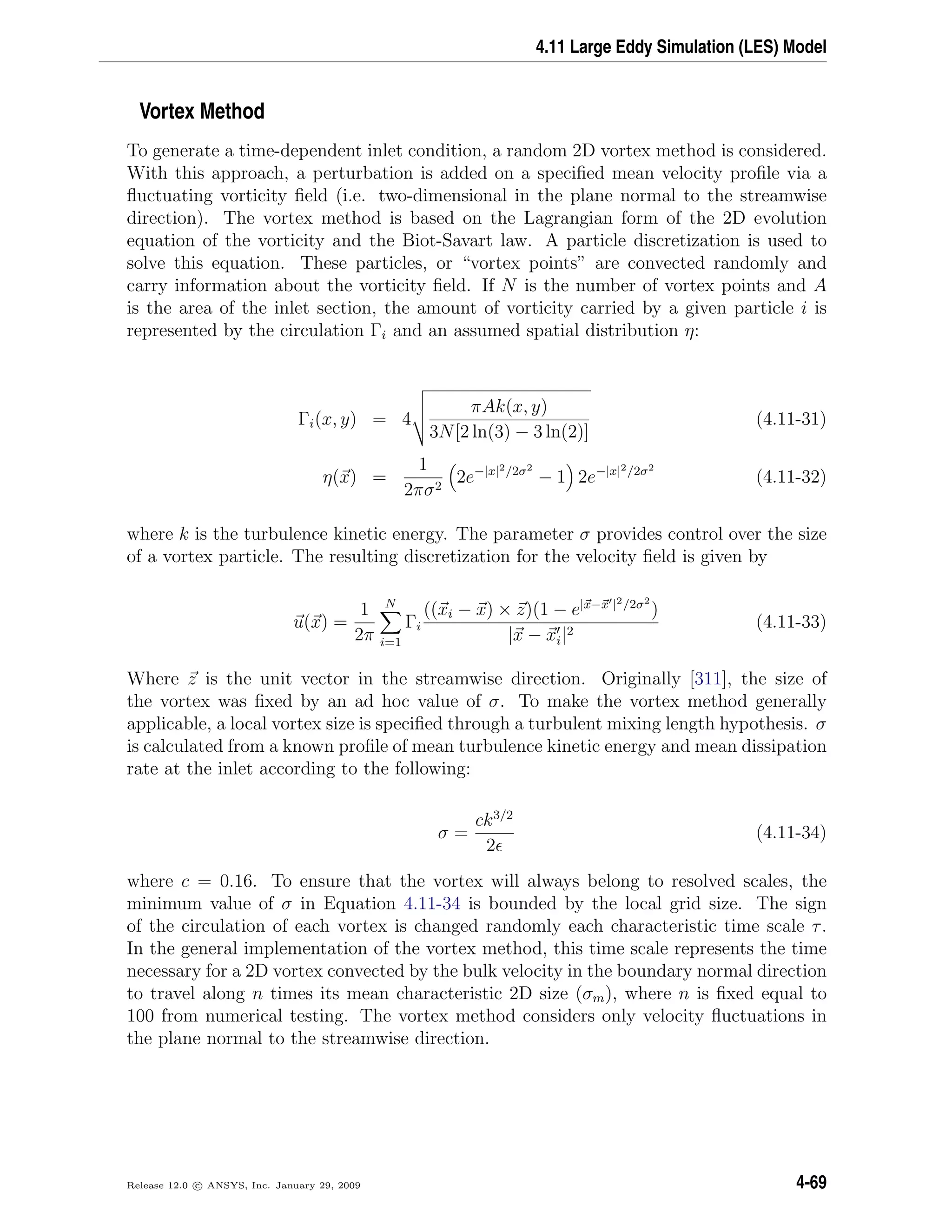 4.11 Large Eddy Simulation (LES) Model
Vortex Method
To generate a time-dependent inlet condition, a random 2D vortex method is considered.
With this approach, a perturbation is added on a speciﬁed mean velocity proﬁle via a
ﬂuctuating vorticity ﬁeld (i.e. two-dimensional in the plane normal to the streamwise
direction). The vortex method is based on the Lagrangian form of the 2D evolution
equation of the vorticity and the Biot-Savart law. A particle discretization is used to
solve this equation. These particles, or “vortex points” are convected randomly and
carry information about the vorticity ﬁeld. If N is the number of vortex points and A
is the area of the inlet section, the amount of vorticity carried by a given particle i is
represented by the circulation Γi and an assumed spatial distribution η:
Γi(x, y) = 4
πAk(x, y)
3N[2 ln(3) − 3 ln(2)]
(4.11-31)
η(x) =
1
2πσ2
2e−|x|2/2σ2
− 1 2e−|x|2/2σ2
(4.11-32)
where k is the turbulence kinetic energy. The parameter σ provides control over the size
of a vortex particle. The resulting discretization for the velocity ﬁeld is given by
u(x) =
1
2π
N
i=1
Γi
((xi − x) × z)(1 − e|x−x |2/2σ2
)
|x − xi|2
(4.11-33)
Where z is the unit vector in the streamwise direction. Originally [311], the size of
the vortex was ﬁxed by an ad hoc value of σ. To make the vortex method generally
applicable, a local vortex size is speciﬁed through a turbulent mixing length hypothesis. σ
is calculated from a known proﬁle of mean turbulence kinetic energy and mean dissipation
rate at the inlet according to the following:
σ =
ck3/2
2
(4.11-34)
where c = 0.16. To ensure that the vortex will always belong to resolved scales, the
minimum value of σ in Equation 4.11-34 is bounded by the local grid size. The sign
of the circulation of each vortex is changed randomly each characteristic time scale τ.
In the general implementation of the vortex method, this time scale represents the time
necessary for a 2D vortex convected by the bulk velocity in the boundary normal direction
to travel along n times its mean characteristic 2D size (σm), where n is ﬁxed equal to
100 from numerical testing. The vortex method considers only velocity ﬂuctuations in
the plane normal to the streamwise direction.
Release 12.0 c ANSYS, Inc. January 29, 2009 4-69
 