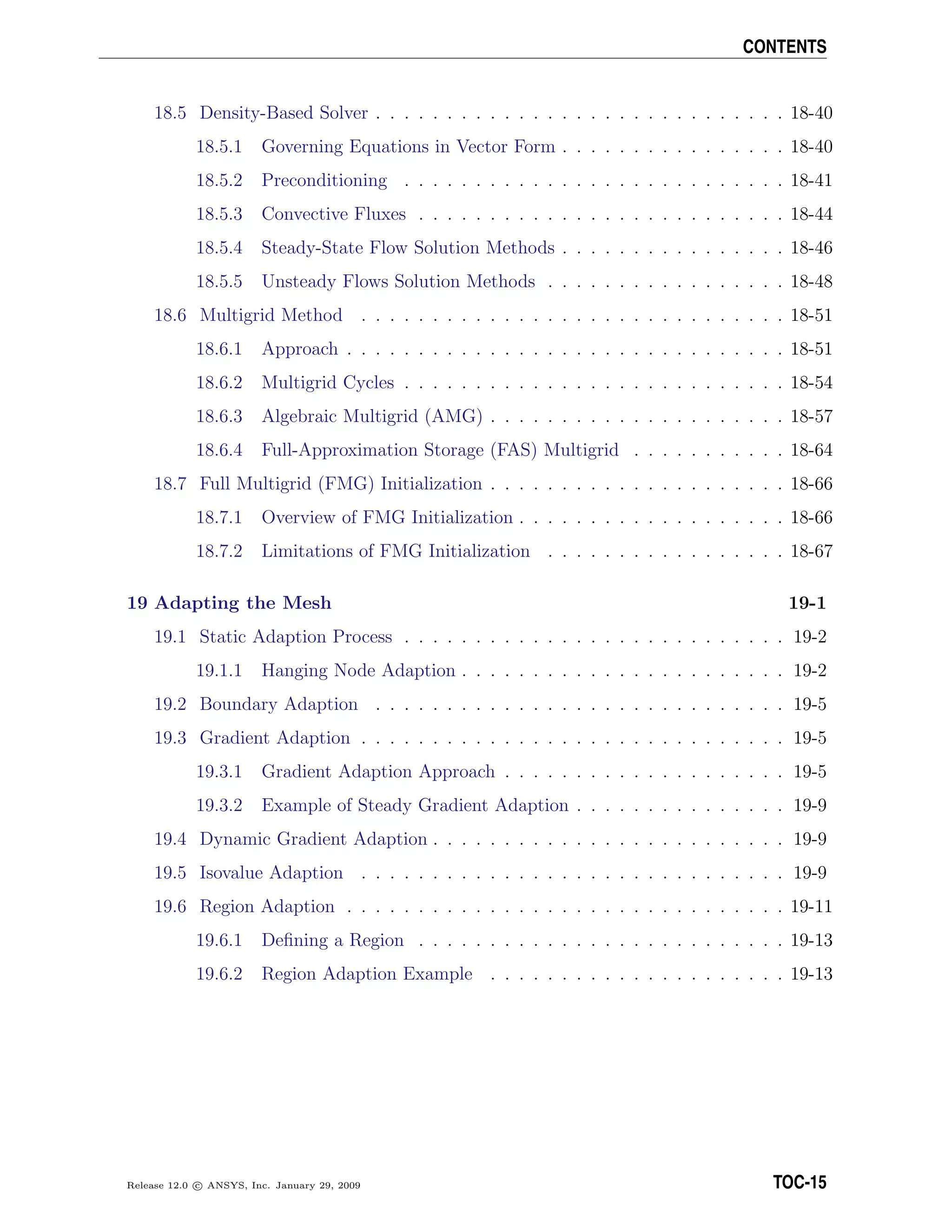 CONTENTS
18.5 Density-Based Solver . . . . . . . . . . . . . . . . . . . . . . . . . . . . . 18-40
18.5.1 Governing Equations in Vector Form . . . . . . . . . . . . . . . . 18-40
18.5.2 Preconditioning . . . . . . . . . . . . . . . . . . . . . . . . . . . 18-41
18.5.3 Convective Fluxes . . . . . . . . . . . . . . . . . . . . . . . . . . 18-44
18.5.4 Steady-State Flow Solution Methods . . . . . . . . . . . . . . . . 18-46
18.5.5 Unsteady Flows Solution Methods . . . . . . . . . . . . . . . . . 18-48
18.6 Multigrid Method . . . . . . . . . . . . . . . . . . . . . . . . . . . . . . 18-51
18.6.1 Approach . . . . . . . . . . . . . . . . . . . . . . . . . . . . . . . 18-51
18.6.2 Multigrid Cycles . . . . . . . . . . . . . . . . . . . . . . . . . . . 18-54
18.6.3 Algebraic Multigrid (AMG) . . . . . . . . . . . . . . . . . . . . . 18-57
18.6.4 Full-Approximation Storage (FAS) Multigrid . . . . . . . . . . . 18-64
18.7 Full Multigrid (FMG) Initialization . . . . . . . . . . . . . . . . . . . . . 18-66
18.7.1 Overview of FMG Initialization . . . . . . . . . . . . . . . . . . . 18-66
18.7.2 Limitations of FMG Initialization . . . . . . . . . . . . . . . . . 18-67
19 Adapting the Mesh 19-1
19.1 Static Adaption Process . . . . . . . . . . . . . . . . . . . . . . . . . . . 19-2
19.1.1 Hanging Node Adaption . . . . . . . . . . . . . . . . . . . . . . . 19-2
19.2 Boundary Adaption . . . . . . . . . . . . . . . . . . . . . . . . . . . . . 19-5
19.3 Gradient Adaption . . . . . . . . . . . . . . . . . . . . . . . . . . . . . . 19-5
19.3.1 Gradient Adaption Approach . . . . . . . . . . . . . . . . . . . . 19-5
19.3.2 Example of Steady Gradient Adaption . . . . . . . . . . . . . . . 19-9
19.4 Dynamic Gradient Adaption . . . . . . . . . . . . . . . . . . . . . . . . . 19-9
19.5 Isovalue Adaption . . . . . . . . . . . . . . . . . . . . . . . . . . . . . . 19-9
19.6 Region Adaption . . . . . . . . . . . . . . . . . . . . . . . . . . . . . . . 19-11
19.6.1 Deﬁning a Region . . . . . . . . . . . . . . . . . . . . . . . . . . 19-13
19.6.2 Region Adaption Example . . . . . . . . . . . . . . . . . . . . . 19-13
Release 12.0 c ANSYS, Inc. January 29, 2009 TOC-15
 