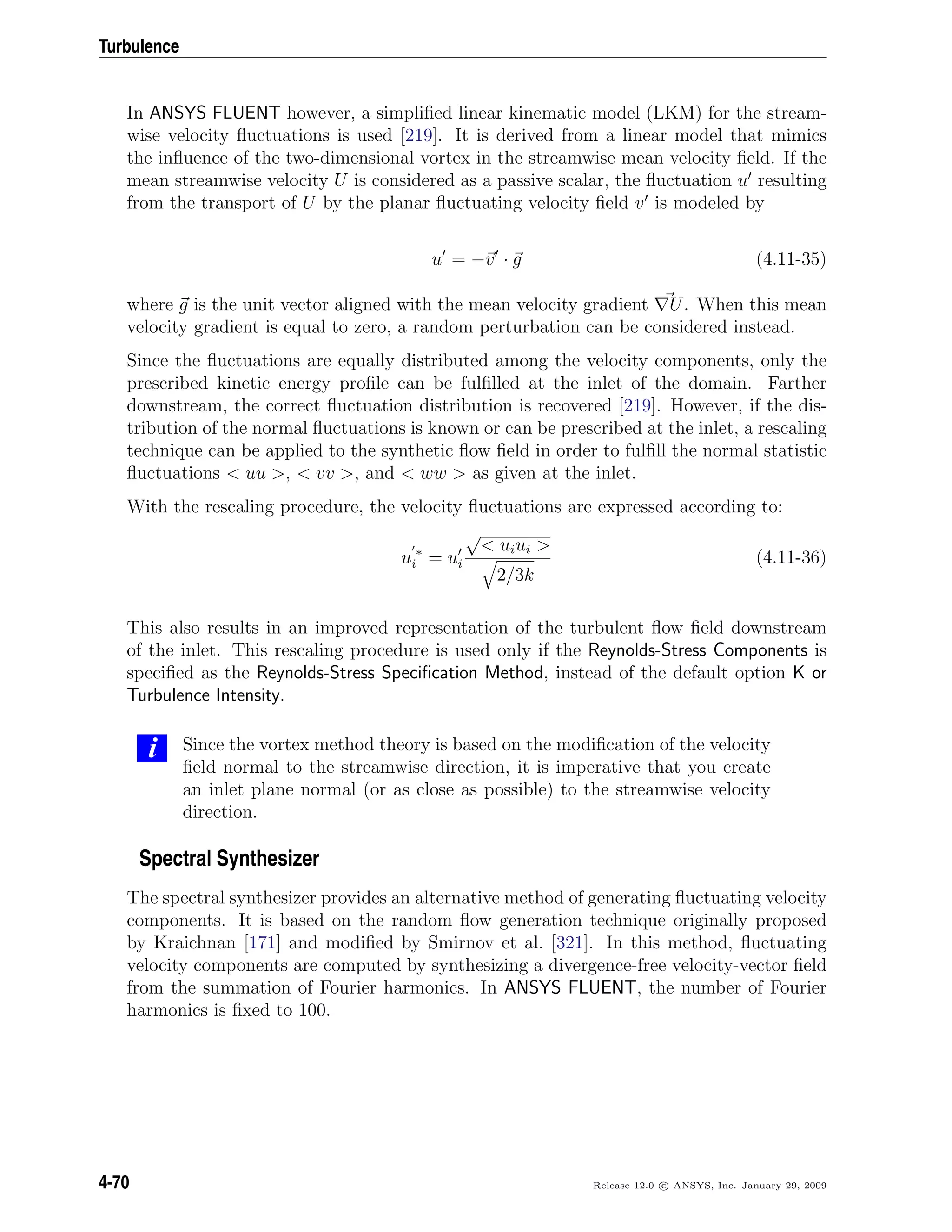 Turbulence
In ANSYS FLUENT however, a simpliﬁed linear kinematic model (LKM) for the stream-
wise velocity ﬂuctuations is used [219]. It is derived from a linear model that mimics
the inﬂuence of the two-dimensional vortex in the streamwise mean velocity ﬁeld. If the
mean streamwise velocity U is considered as a passive scalar, the ﬂuctuation u resulting
from the transport of U by the planar ﬂuctuating velocity ﬁeld v is modeled by
u = −v · g (4.11-35)
where g is the unit vector aligned with the mean velocity gradient U. When this mean
velocity gradient is equal to zero, a random perturbation can be considered instead.
Since the ﬂuctuations are equally distributed among the velocity components, only the
prescribed kinetic energy proﬁle can be fulﬁlled at the inlet of the domain. Farther
downstream, the correct ﬂuctuation distribution is recovered [219]. However, if the dis-
tribution of the normal ﬂuctuations is known or can be prescribed at the inlet, a rescaling
technique can be applied to the synthetic ﬂow ﬁeld in order to fulﬁll the normal statistic
ﬂuctuations < uu >, < vv >, and < ww > as given at the inlet.
With the rescaling procedure, the velocity ﬂuctuations are expressed according to:
u ∗
i = ui
√
< uiui >
2/3k
(4.11-36)
This also results in an improved representation of the turbulent ﬂow ﬁeld downstream
of the inlet. This rescaling procedure is used only if the Reynolds-Stress Components is
speciﬁed as the Reynolds-Stress Speciﬁcation Method, instead of the default option K or
Turbulence Intensity.
i Since the vortex method theory is based on the modiﬁcation of the velocity
ﬁeld normal to the streamwise direction, it is imperative that you create
an inlet plane normal (or as close as possible) to the streamwise velocity
direction.
Spectral Synthesizer
The spectral synthesizer provides an alternative method of generating ﬂuctuating velocity
components. It is based on the random ﬂow generation technique originally proposed
by Kraichnan [171] and modiﬁed by Smirnov et al. [321]. In this method, ﬂuctuating
velocity components are computed by synthesizing a divergence-free velocity-vector ﬁeld
from the summation of Fourier harmonics. In ANSYS FLUENT, the number of Fourier
harmonics is ﬁxed to 100.
4-70 Release 12.0 c ANSYS, Inc. January 29, 2009
 