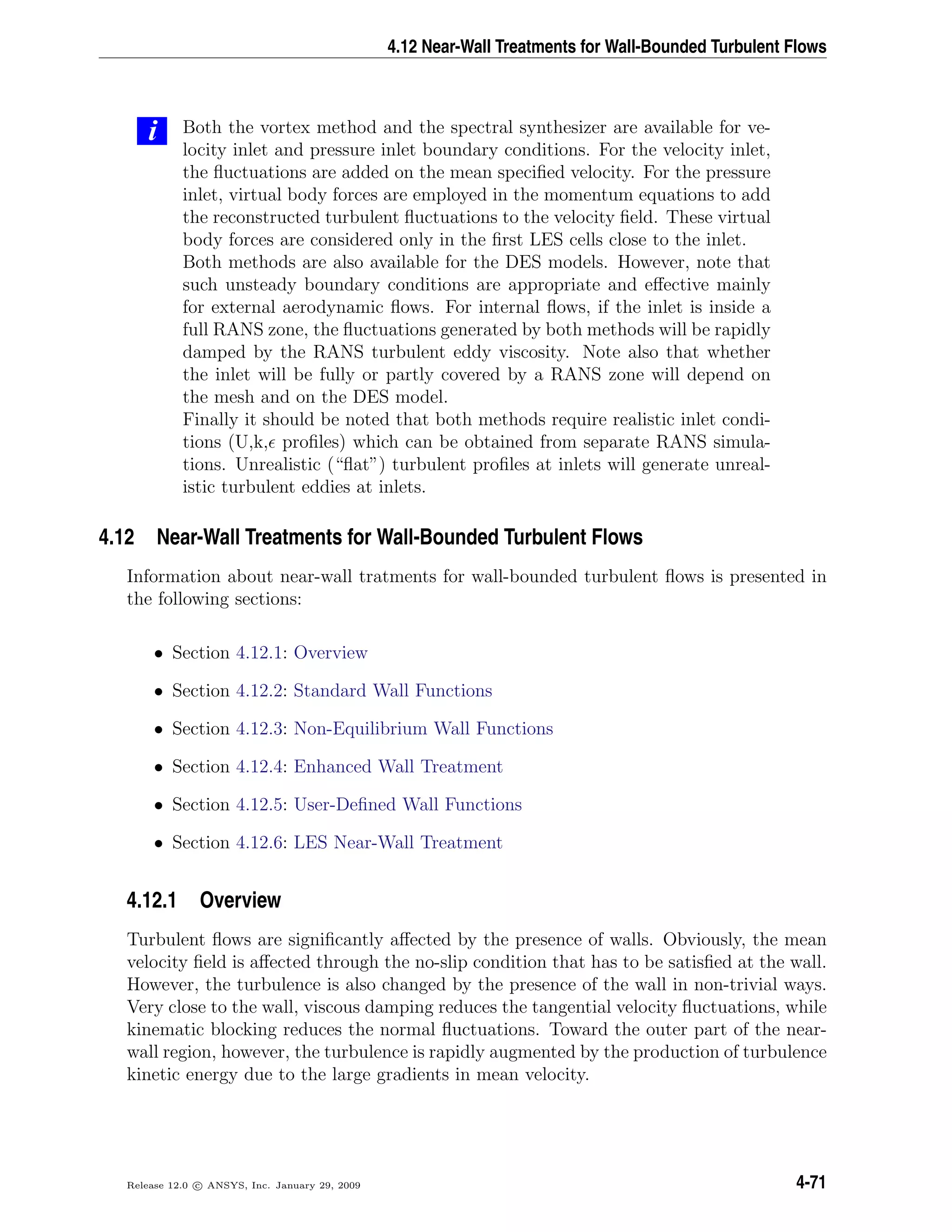 4.12 Near-Wall Treatments for Wall-Bounded Turbulent Flows
i Both the vortex method and the spectral synthesizer are available for ve-
locity inlet and pressure inlet boundary conditions. For the velocity inlet,
the ﬂuctuations are added on the mean speciﬁed velocity. For the pressure
inlet, virtual body forces are employed in the momentum equations to add
the reconstructed turbulent ﬂuctuations to the velocity ﬁeld. These virtual
body forces are considered only in the ﬁrst LES cells close to the inlet.
Both methods are also available for the DES models. However, note that
such unsteady boundary conditions are appropriate and eﬀective mainly
for external aerodynamic ﬂows. For internal ﬂows, if the inlet is inside a
full RANS zone, the ﬂuctuations generated by both methods will be rapidly
damped by the RANS turbulent eddy viscosity. Note also that whether
the inlet will be fully or partly covered by a RANS zone will depend on
the mesh and on the DES model.
Finally it should be noted that both methods require realistic inlet condi-
tions (U,k, proﬁles) which can be obtained from separate RANS simula-
tions. Unrealistic (“ﬂat”) turbulent proﬁles at inlets will generate unreal-
istic turbulent eddies at inlets.
4.12 Near-Wall Treatments for Wall-Bounded Turbulent Flows
Information about near-wall tratments for wall-bounded turbulent ﬂows is presented in
the following sections:
• Section 4.12.1: Overview
• Section 4.12.2: Standard Wall Functions
• Section 4.12.3: Non-Equilibrium Wall Functions
• Section 4.12.4: Enhanced Wall Treatment
• Section 4.12.5: User-Deﬁned Wall Functions
• Section 4.12.6: LES Near-Wall Treatment
4.12.1 Overview
Turbulent ﬂows are signiﬁcantly aﬀected by the presence of walls. Obviously, the mean
velocity ﬁeld is aﬀected through the no-slip condition that has to be satisﬁed at the wall.
However, the turbulence is also changed by the presence of the wall in non-trivial ways.
Very close to the wall, viscous damping reduces the tangential velocity ﬂuctuations, while
kinematic blocking reduces the normal ﬂuctuations. Toward the outer part of the near-
wall region, however, the turbulence is rapidly augmented by the production of turbulence
kinetic energy due to the large gradients in mean velocity.
Release 12.0 c ANSYS, Inc. January 29, 2009 4-71
 