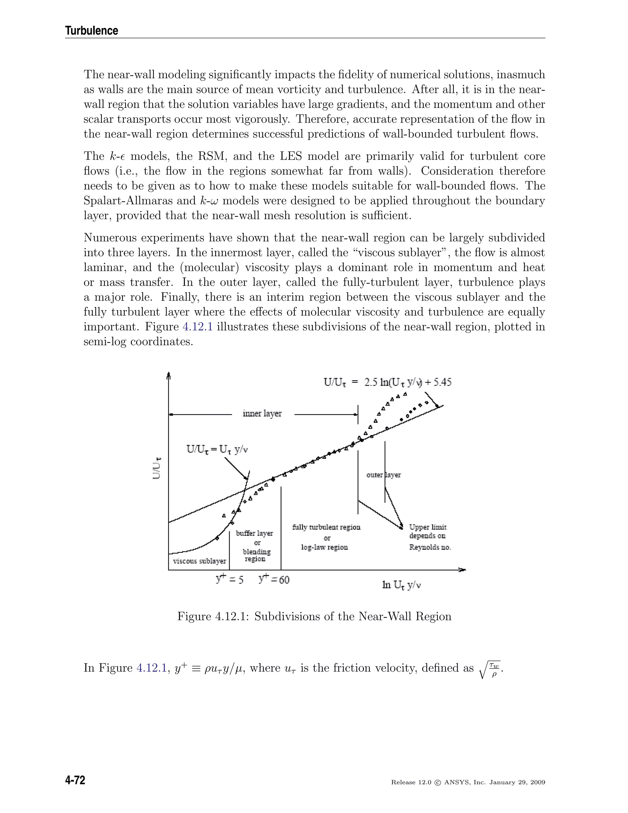 Turbulence
The near-wall modeling signiﬁcantly impacts the ﬁdelity of numerical solutions, inasmuch
as walls are the main source of mean vorticity and turbulence. After all, it is in the near-
wall region that the solution variables have large gradients, and the momentum and other
scalar transports occur most vigorously. Therefore, accurate representation of the ﬂow in
the near-wall region determines successful predictions of wall-bounded turbulent ﬂows.
The k- models, the RSM, and the LES model are primarily valid for turbulent core
ﬂows (i.e., the ﬂow in the regions somewhat far from walls). Consideration therefore
needs to be given as to how to make these models suitable for wall-bounded ﬂows. The
Spalart-Allmaras and k-ω models were designed to be applied throughout the boundary
layer, provided that the near-wall mesh resolution is suﬃcient.
Numerous experiments have shown that the near-wall region can be largely subdivided
into three layers. In the innermost layer, called the “viscous sublayer”, the ﬂow is almost
laminar, and the (molecular) viscosity plays a dominant role in momentum and heat
or mass transfer. In the outer layer, called the fully-turbulent layer, turbulence plays
a major role. Finally, there is an interim region between the viscous sublayer and the
fully turbulent layer where the eﬀects of molecular viscosity and turbulence are equally
important. Figure 4.12.1 illustrates these subdivisions of the near-wall region, plotted in
semi-log coordinates.
Figure 4.12.1: Subdivisions of the Near-Wall Region
In Figure 4.12.1, y+
≡ ρuτ y/µ, where uτ is the friction velocity, deﬁned as τw
ρ
.
4-72 Release 12.0 c ANSYS, Inc. January 29, 2009
 