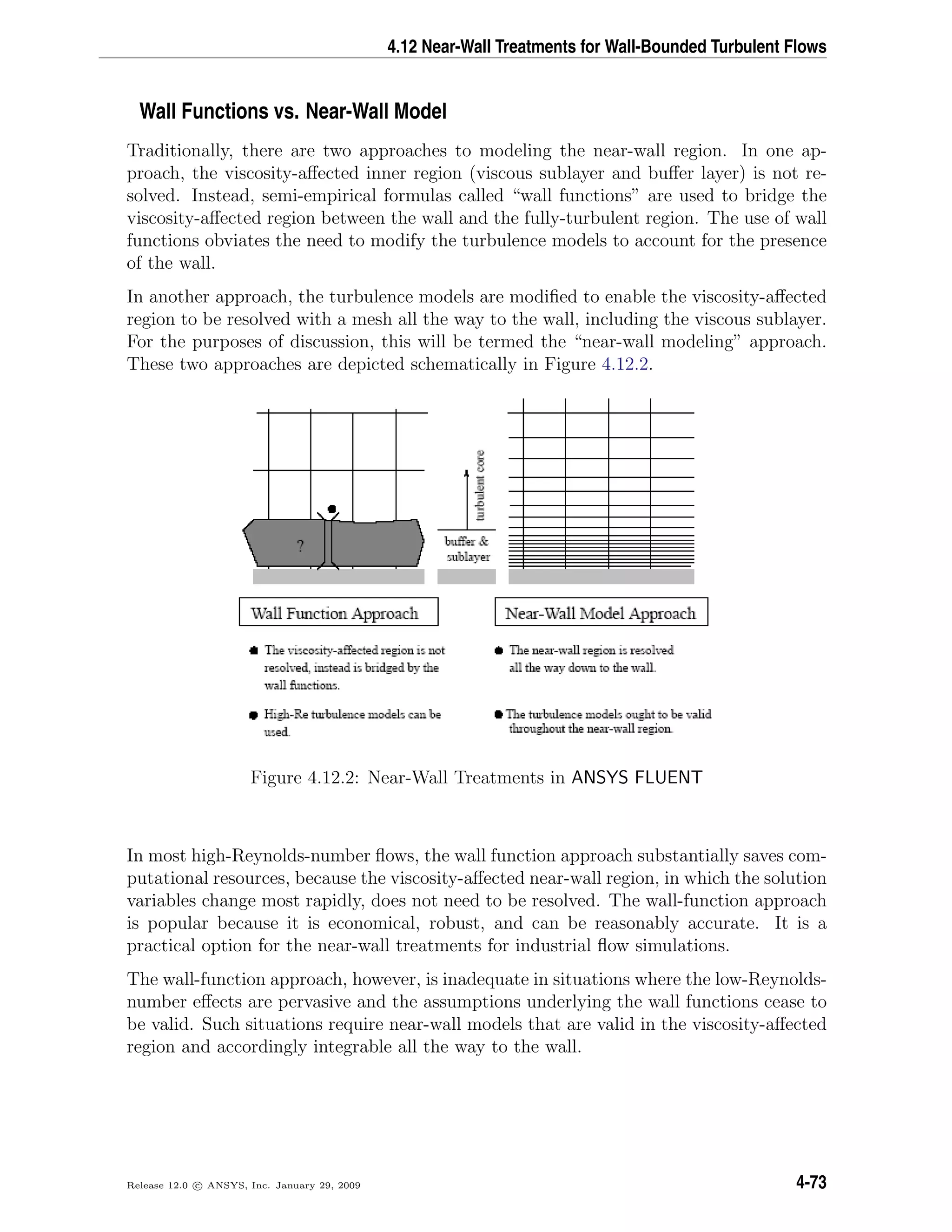 4.12 Near-Wall Treatments for Wall-Bounded Turbulent Flows
Wall Functions vs. Near-Wall Model
Traditionally, there are two approaches to modeling the near-wall region. In one ap-
proach, the viscosity-aﬀected inner region (viscous sublayer and buﬀer layer) is not re-
solved. Instead, semi-empirical formulas called “wall functions” are used to bridge the
viscosity-aﬀected region between the wall and the fully-turbulent region. The use of wall
functions obviates the need to modify the turbulence models to account for the presence
of the wall.
In another approach, the turbulence models are modiﬁed to enable the viscosity-aﬀected
region to be resolved with a mesh all the way to the wall, including the viscous sublayer.
For the purposes of discussion, this will be termed the “near-wall modeling” approach.
These two approaches are depicted schematically in Figure 4.12.2.
Figure 4.12.2: Near-Wall Treatments in ANSYS FLUENT
In most high-Reynolds-number ﬂows, the wall function approach substantially saves com-
putational resources, because the viscosity-aﬀected near-wall region, in which the solution
variables change most rapidly, does not need to be resolved. The wall-function approach
is popular because it is economical, robust, and can be reasonably accurate. It is a
practical option for the near-wall treatments for industrial ﬂow simulations.
The wall-function approach, however, is inadequate in situations where the low-Reynolds-
number eﬀects are pervasive and the assumptions underlying the wall functions cease to
be valid. Such situations require near-wall models that are valid in the viscosity-aﬀected
region and accordingly integrable all the way to the wall.
Release 12.0 c ANSYS, Inc. January 29, 2009 4-73
 