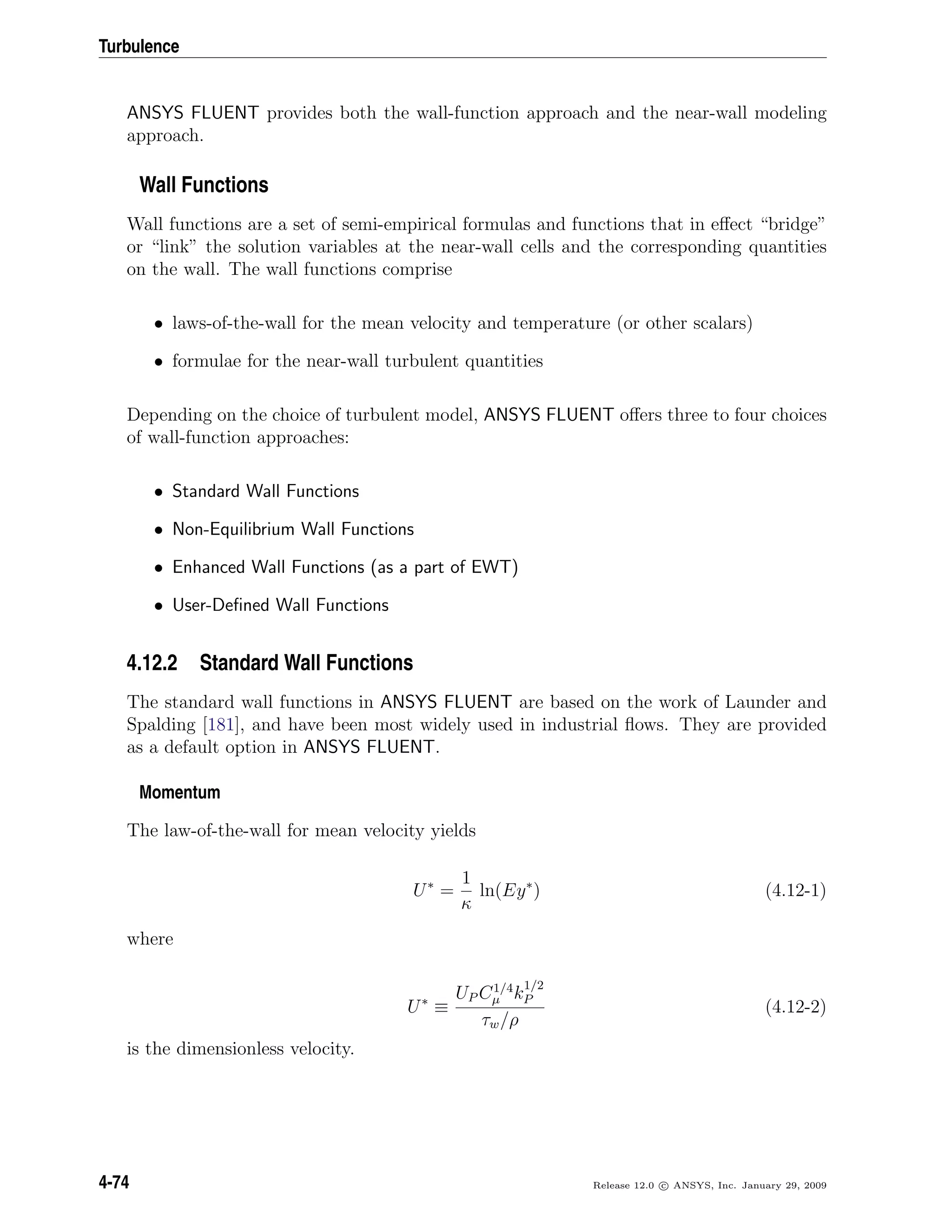 Turbulence
ANSYS FLUENT provides both the wall-function approach and the near-wall modeling
approach.
Wall Functions
Wall functions are a set of semi-empirical formulas and functions that in eﬀect “bridge”
or “link” the solution variables at the near-wall cells and the corresponding quantities
on the wall. The wall functions comprise
• laws-of-the-wall for the mean velocity and temperature (or other scalars)
• formulae for the near-wall turbulent quantities
Depending on the choice of turbulent model, ANSYS FLUENT oﬀers three to four choices
of wall-function approaches:
• Standard Wall Functions
• Non-Equilibrium Wall Functions
• Enhanced Wall Functions (as a part of EWT)
• User-Deﬁned Wall Functions
4.12.2 Standard Wall Functions
The standard wall functions in ANSYS FLUENT are based on the work of Launder and
Spalding [181], and have been most widely used in industrial ﬂows. They are provided
as a default option in ANSYS FLUENT.
Momentum
The law-of-the-wall for mean velocity yields
U∗
=
1
κ
ln(Ey∗
) (4.12-1)
where
U∗
≡
UP C1/4
µ k
1/2
P
τw/ρ
(4.12-2)
is the dimensionless velocity.
4-74 Release 12.0 c ANSYS, Inc. January 29, 2009
 
