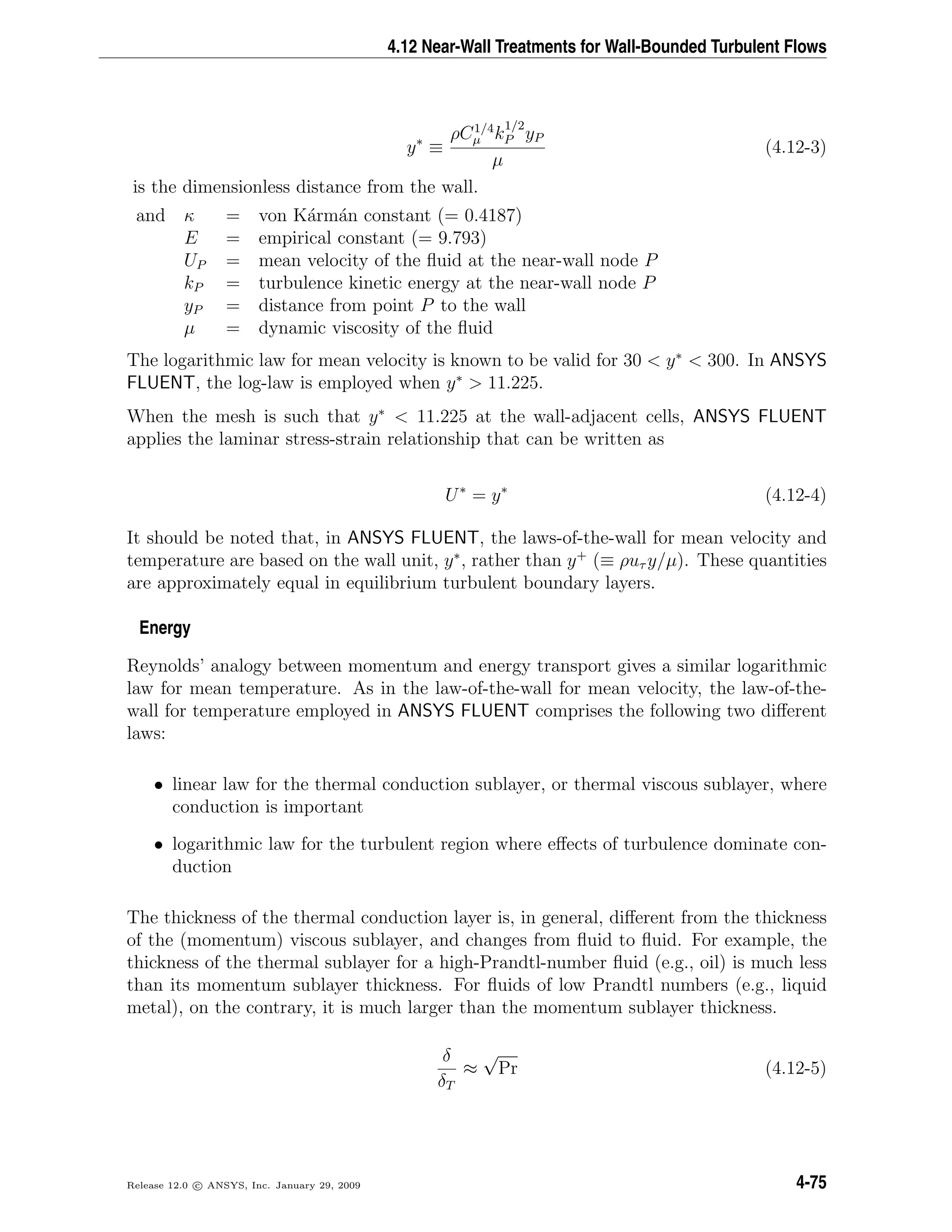 4.12 Near-Wall Treatments for Wall-Bounded Turbulent Flows
y∗
≡
ρC1/4
µ k
1/2
P yP
µ
(4.12-3)
is the dimensionless distance from the wall.
and κ = von K´arm´an constant (= 0.4187)
E = empirical constant (= 9.793)
UP = mean velocity of the ﬂuid at the near-wall node P
kP = turbulence kinetic energy at the near-wall node P
yP = distance from point P to the wall
µ = dynamic viscosity of the ﬂuid
The logarithmic law for mean velocity is known to be valid for 30 < y∗
< 300. In ANSYS
FLUENT, the log-law is employed when y∗
> 11.225.
When the mesh is such that y∗
< 11.225 at the wall-adjacent cells, ANSYS FLUENT
applies the laminar stress-strain relationship that can be written as
U∗
= y∗
(4.12-4)
It should be noted that, in ANSYS FLUENT, the laws-of-the-wall for mean velocity and
temperature are based on the wall unit, y∗
, rather than y+
(≡ ρuτ y/µ). These quantities
are approximately equal in equilibrium turbulent boundary layers.
Energy
Reynolds’ analogy between momentum and energy transport gives a similar logarithmic
law for mean temperature. As in the law-of-the-wall for mean velocity, the law-of-the-
wall for temperature employed in ANSYS FLUENT comprises the following two diﬀerent
laws:
• linear law for the thermal conduction sublayer, or thermal viscous sublayer, where
conduction is important
• logarithmic law for the turbulent region where eﬀects of turbulence dominate con-
duction
The thickness of the thermal conduction layer is, in general, diﬀerent from the thickness
of the (momentum) viscous sublayer, and changes from ﬂuid to ﬂuid. For example, the
thickness of the thermal sublayer for a high-Prandtl-number ﬂuid (e.g., oil) is much less
than its momentum sublayer thickness. For ﬂuids of low Prandtl numbers (e.g., liquid
metal), on the contrary, it is much larger than the momentum sublayer thickness.
δ
δT
≈
√
Pr (4.12-5)
Release 12.0 c ANSYS, Inc. January 29, 2009 4-75
 