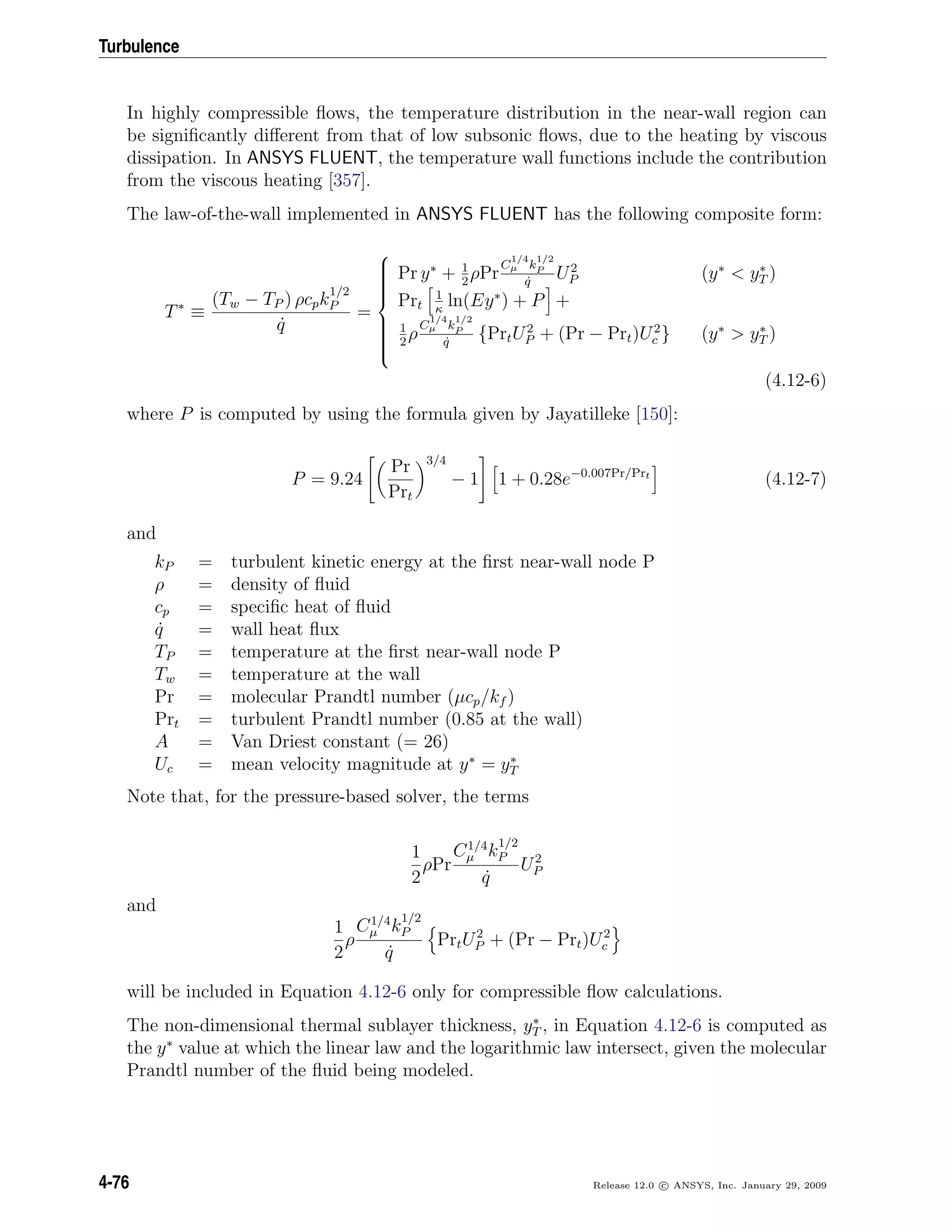 Turbulence
In highly compressible ﬂows, the temperature distribution in the near-wall region can
be signiﬁcantly diﬀerent from that of low subsonic ﬂows, due to the heating by viscous
dissipation. In ANSYS FLUENT, the temperature wall functions include the contribution
from the viscous heating [357].
The law-of-the-wall implemented in ANSYS FLUENT has the following composite form:
T∗
≡
(Tw − TP ) ρcpk
1/2
P
˙q
=



Pr y∗
+ 1
2
ρPr
C
1/4
µ k
1/2
P
˙q
U2
P (y∗
< y∗
T )
Prt
1
κ
ln(Ey∗
) + P +
1
2
ρ
C
1/4
µ k
1/2
P
˙q
{PrtU2
P + (Pr − Prt)U2
c } (y∗
> y∗
T )
(4.12-6)
where P is computed by using the formula given by Jayatilleke [150]:
P = 9.24
Pr
Prt
3/4
− 1 1 + 0.28e−0.007Pr/Prt
(4.12-7)
and
kP = turbulent kinetic energy at the ﬁrst near-wall node P
ρ = density of ﬂuid
cp = speciﬁc heat of ﬂuid
˙q = wall heat ﬂux
TP = temperature at the ﬁrst near-wall node P
Tw = temperature at the wall
Pr = molecular Prandtl number (µcp/kf )
Prt = turbulent Prandtl number (0.85 at the wall)
A = Van Driest constant (= 26)
Uc = mean velocity magnitude at y∗
= y∗
T
Note that, for the pressure-based solver, the terms
1
2
ρPr
C1/4
µ k
1/2
P
˙q
U2
P
and
1
2
ρ
C1/4
µ k
1/2
P
˙q
PrtU2
P + (Pr − Prt)U2
c
will be included in Equation 4.12-6 only for compressible ﬂow calculations.
The non-dimensional thermal sublayer thickness, y∗
T , in Equation 4.12-6 is computed as
the y∗
value at which the linear law and the logarithmic law intersect, given the molecular
Prandtl number of the ﬂuid being modeled.
4-76 Release 12.0 c ANSYS, Inc. January 29, 2009
 