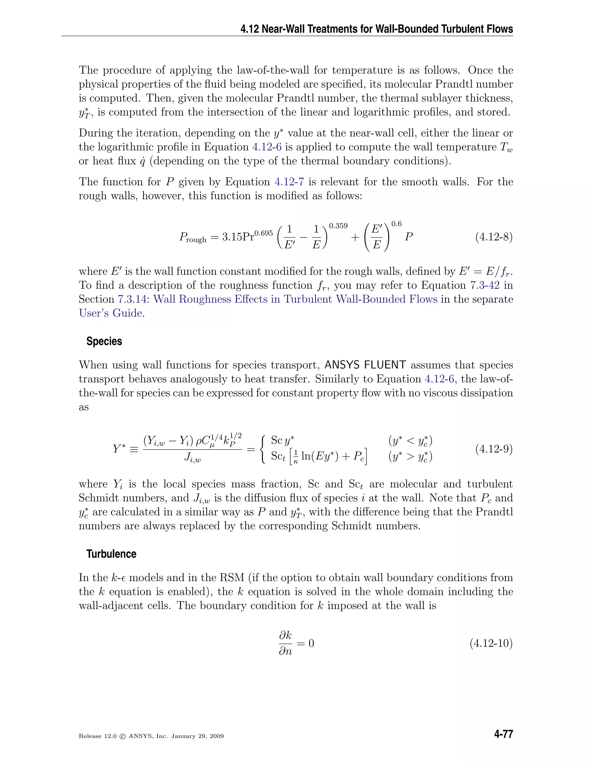 4.12 Near-Wall Treatments for Wall-Bounded Turbulent Flows
The procedure of applying the law-of-the-wall for temperature is as follows. Once the
physical properties of the ﬂuid being modeled are speciﬁed, its molecular Prandtl number
is computed. Then, given the molecular Prandtl number, the thermal sublayer thickness,
y∗
T , is computed from the intersection of the linear and logarithmic proﬁles, and stored.
During the iteration, depending on the y∗
value at the near-wall cell, either the linear or
the logarithmic proﬁle in Equation 4.12-6 is applied to compute the wall temperature Tw
or heat ﬂux ˙q (depending on the type of the thermal boundary conditions).
The function for P given by Equation 4.12-7 is relevant for the smooth walls. For the
rough walls, however, this function is modiﬁed as follows:
Prough = 3.15Pr0.695 1
E
−
1
E
0.359
+
E
E
0.6
P (4.12-8)
where E is the wall function constant modiﬁed for the rough walls, deﬁned by E = E/fr.
To ﬁnd a description of the roughness function fr, you may refer to Equation 7.3-42 in
Section 7.3.14: Wall Roughness Eﬀects in Turbulent Wall-Bounded Flows in the separate
User’s Guide.
Species
When using wall functions for species transport, ANSYS FLUENT assumes that species
transport behaves analogously to heat transfer. Similarly to Equation 4.12-6, the law-of-
the-wall for species can be expressed for constant property ﬂow with no viscous dissipation
as
Y ∗
≡
(Yi,w − Yi) ρC1/4
µ k
1/2
P
Ji,w
=
Sc y∗
(y∗
< y∗
c )
Sct
1
κ
ln(Ey∗
) + Pc (y∗
> y∗
c )
(4.12-9)
where Yi is the local species mass fraction, Sc and Sct are molecular and turbulent
Schmidt numbers, and Ji,w is the diﬀusion ﬂux of species i at the wall. Note that Pc and
y∗
c are calculated in a similar way as P and y∗
T , with the diﬀerence being that the Prandtl
numbers are always replaced by the corresponding Schmidt numbers.
Turbulence
In the k- models and in the RSM (if the option to obtain wall boundary conditions from
the k equation is enabled), the k equation is solved in the whole domain including the
wall-adjacent cells. The boundary condition for k imposed at the wall is
∂k
∂n
= 0 (4.12-10)
Release 12.0 c ANSYS, Inc. January 29, 2009 4-77
 