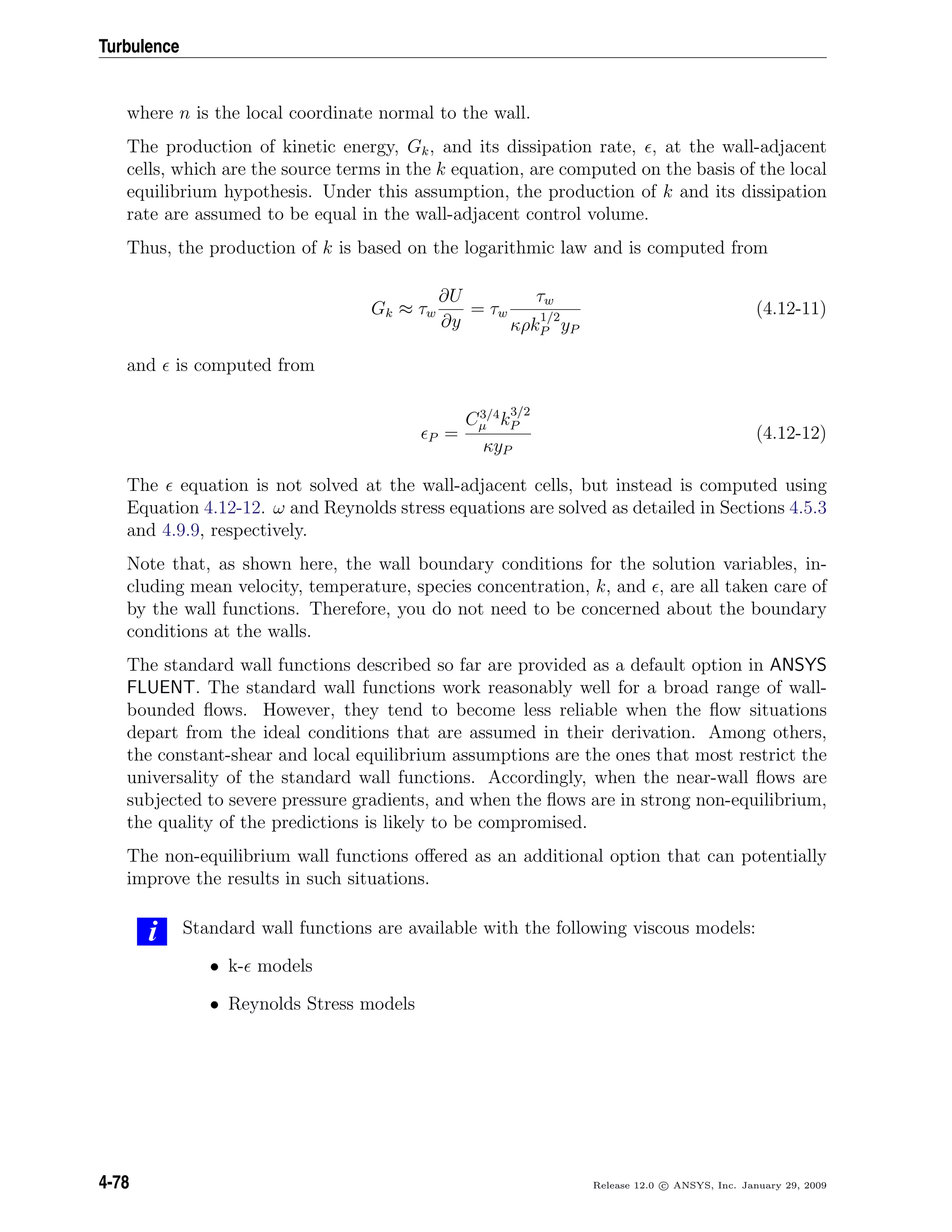 Turbulence
where n is the local coordinate normal to the wall.
The production of kinetic energy, Gk, and its dissipation rate, , at the wall-adjacent
cells, which are the source terms in the k equation, are computed on the basis of the local
equilibrium hypothesis. Under this assumption, the production of k and its dissipation
rate are assumed to be equal in the wall-adjacent control volume.
Thus, the production of k is based on the logarithmic law and is computed from
Gk ≈ τw
∂U
∂y
= τw
τw
κρk
1/2
P yP
(4.12-11)
and is computed from
P =
C3/4
µ k
3/2
P
κyP
(4.12-12)
The equation is not solved at the wall-adjacent cells, but instead is computed using
Equation 4.12-12. ω and Reynolds stress equations are solved as detailed in Sections 4.5.3
and 4.9.9, respectively.
Note that, as shown here, the wall boundary conditions for the solution variables, in-
cluding mean velocity, temperature, species concentration, k, and , are all taken care of
by the wall functions. Therefore, you do not need to be concerned about the boundary
conditions at the walls.
The standard wall functions described so far are provided as a default option in ANSYS
FLUENT. The standard wall functions work reasonably well for a broad range of wall-
bounded ﬂows. However, they tend to become less reliable when the ﬂow situations
depart from the ideal conditions that are assumed in their derivation. Among others,
the constant-shear and local equilibrium assumptions are the ones that most restrict the
universality of the standard wall functions. Accordingly, when the near-wall ﬂows are
subjected to severe pressure gradients, and when the ﬂows are in strong non-equilibrium,
the quality of the predictions is likely to be compromised.
The non-equilibrium wall functions oﬀered as an additional option that can potentially
improve the results in such situations.
i Standard wall functions are available with the following viscous models:
• k- models
• Reynolds Stress models
4-78 Release 12.0 c ANSYS, Inc. January 29, 2009
 