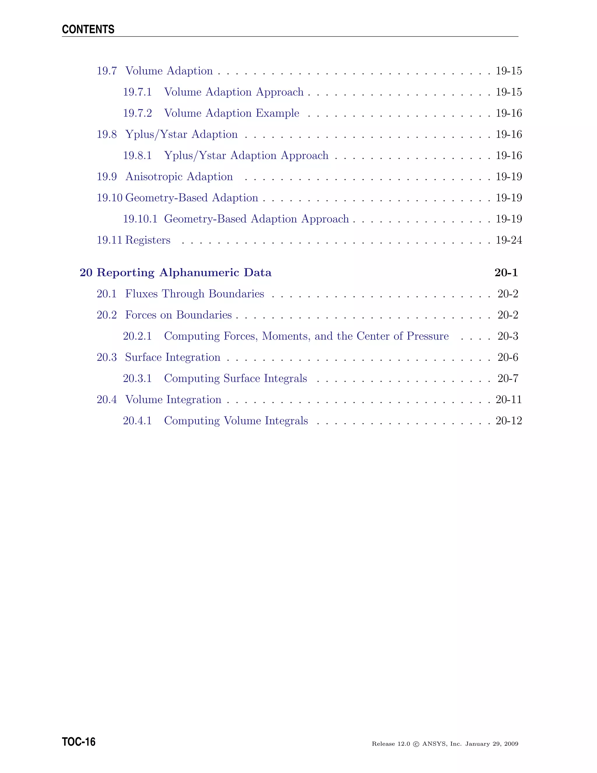 CONTENTS
19.7 Volume Adaption . . . . . . . . . . . . . . . . . . . . . . . . . . . . . . . 19-15
19.7.1 Volume Adaption Approach . . . . . . . . . . . . . . . . . . . . . 19-15
19.7.2 Volume Adaption Example . . . . . . . . . . . . . . . . . . . . . 19-16
19.8 Yplus/Ystar Adaption . . . . . . . . . . . . . . . . . . . . . . . . . . . . 19-16
19.8.1 Yplus/Ystar Adaption Approach . . . . . . . . . . . . . . . . . . 19-16
19.9 Anisotropic Adaption . . . . . . . . . . . . . . . . . . . . . . . . . . . . 19-19
19.10 Geometry-Based Adaption . . . . . . . . . . . . . . . . . . . . . . . . . . 19-19
19.10.1 Geometry-Based Adaption Approach . . . . . . . . . . . . . . . . 19-19
19.11 Registers . . . . . . . . . . . . . . . . . . . . . . . . . . . . . . . . . . . 19-24
20 Reporting Alphanumeric Data 20-1
20.1 Fluxes Through Boundaries . . . . . . . . . . . . . . . . . . . . . . . . . 20-2
20.2 Forces on Boundaries . . . . . . . . . . . . . . . . . . . . . . . . . . . . . 20-2
20.2.1 Computing Forces, Moments, and the Center of Pressure . . . . 20-3
20.3 Surface Integration . . . . . . . . . . . . . . . . . . . . . . . . . . . . . . 20-6
20.3.1 Computing Surface Integrals . . . . . . . . . . . . . . . . . . . . 20-7
20.4 Volume Integration . . . . . . . . . . . . . . . . . . . . . . . . . . . . . . 20-11
20.4.1 Computing Volume Integrals . . . . . . . . . . . . . . . . . . . . 20-12
TOC-16 Release 12.0 c ANSYS, Inc. January 29, 2009
 