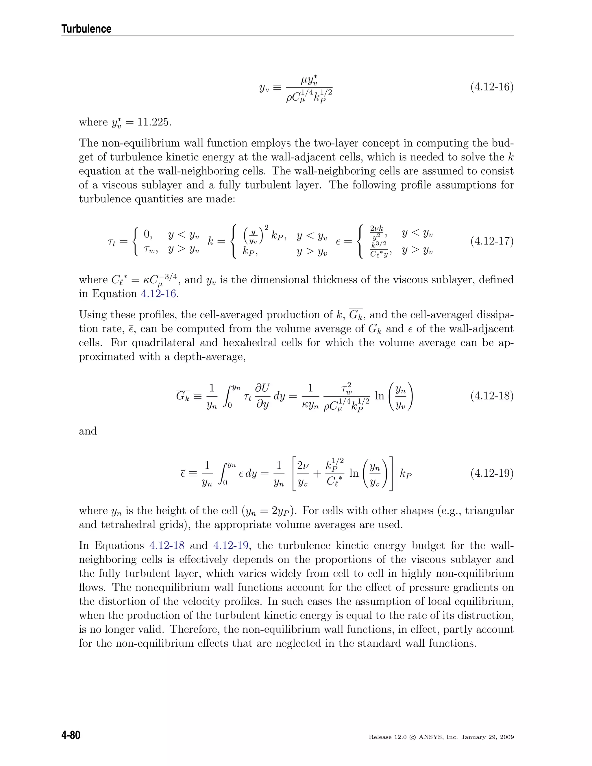 Turbulence
yv ≡
µy∗
v
ρC
1/4
µ k
1/2
P
(4.12-16)
where y∗
v = 11.225.
The non-equilibrium wall function employs the two-layer concept in computing the bud-
get of turbulence kinetic energy at the wall-adjacent cells, which is needed to solve the k
equation at the wall-neighboring cells. The wall-neighboring cells are assumed to consist
of a viscous sublayer and a fully turbulent layer. The following proﬁle assumptions for
turbulence quantities are made:
τt =
0, y < yv
τw, y > yv
k =



y
yv
2
kP , y < yv
kP , y > yv
=



2νk
y2 , y < yv
k3/2
C ∗y
, y > yv
(4.12-17)
where C ∗
= κC−3/4
µ , and yv is the dimensional thickness of the viscous sublayer, deﬁned
in Equation 4.12-16.
Using these proﬁles, the cell-averaged production of k, Gk, and the cell-averaged dissipa-
tion rate, , can be computed from the volume average of Gk and of the wall-adjacent
cells. For quadrilateral and hexahedral cells for which the volume average can be ap-
proximated with a depth-average,
Gk ≡
1
yn
yn
0
τt
∂U
∂y
dy =
1
κyn
τ2
w
ρC
1/4
µ k
1/2
P
ln
yn
yv
(4.12-18)
and
≡
1
yn
yn
0
dy =
1
yn


2ν
yv
+
k
1/2
P
C ∗ ln
yn
yv

 kP (4.12-19)
where yn is the height of the cell (yn = 2yP ). For cells with other shapes (e.g., triangular
and tetrahedral grids), the appropriate volume averages are used.
In Equations 4.12-18 and 4.12-19, the turbulence kinetic energy budget for the wall-
neighboring cells is eﬀectively depends on the proportions of the viscous sublayer and
the fully turbulent layer, which varies widely from cell to cell in highly non-equilibrium
ﬂows. The nonequilibrium wall functions account for the eﬀect of pressure gradients on
the distortion of the velocity proﬁles. In such cases the assumption of local equilibrium,
when the production of the turbulent kinetic energy is equal to the rate of its distruction,
is no longer valid. Therefore, the non-equilibrium wall functions, in eﬀect, partly account
for the non-equilibrium eﬀects that are neglected in the standard wall functions.
4-80 Release 12.0 c ANSYS, Inc. January 29, 2009
 