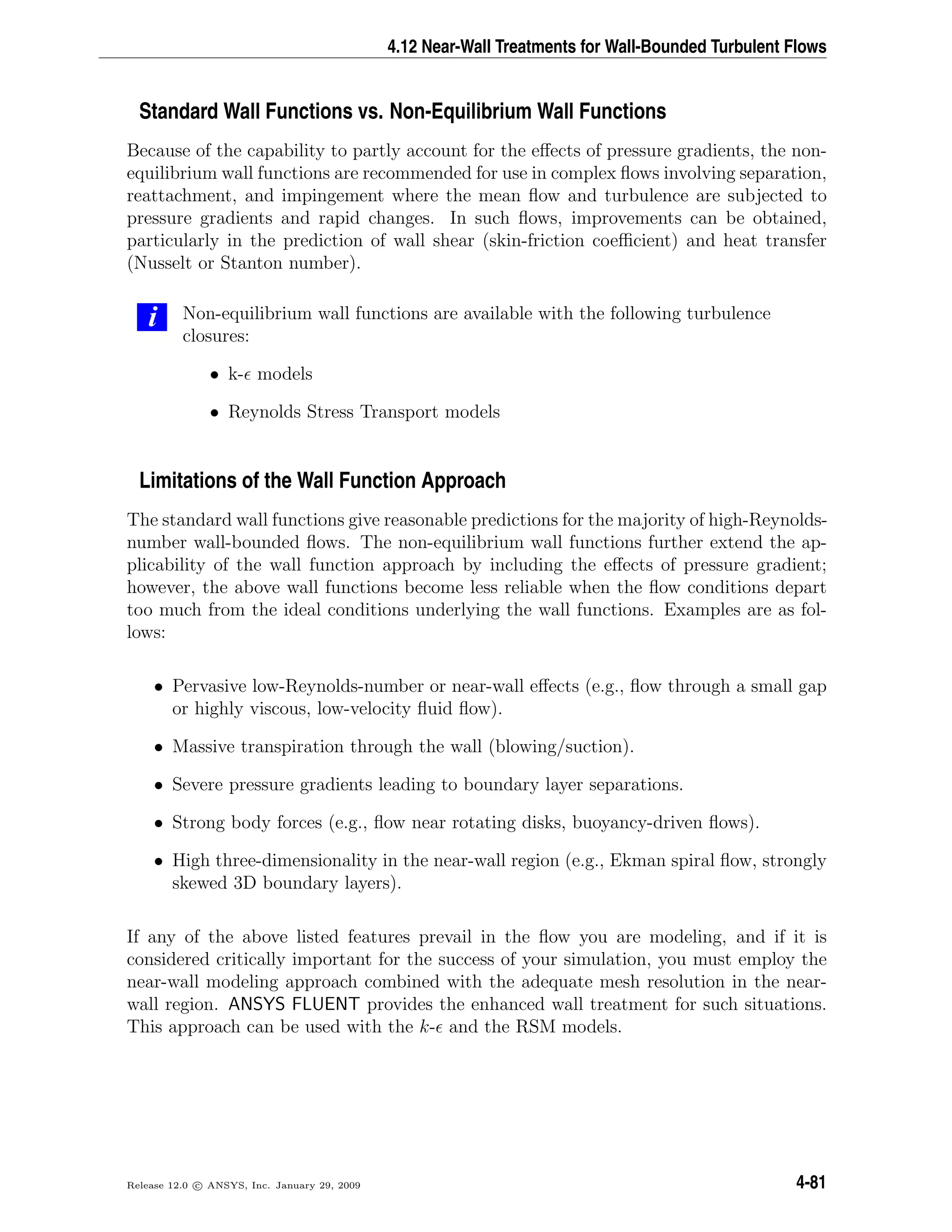 4.12 Near-Wall Treatments for Wall-Bounded Turbulent Flows
Standard Wall Functions vs. Non-Equilibrium Wall Functions
Because of the capability to partly account for the eﬀects of pressure gradients, the non-
equilibrium wall functions are recommended for use in complex ﬂows involving separation,
reattachment, and impingement where the mean ﬂow and turbulence are subjected to
pressure gradients and rapid changes. In such ﬂows, improvements can be obtained,
particularly in the prediction of wall shear (skin-friction coeﬃcient) and heat transfer
(Nusselt or Stanton number).
i Non-equilibrium wall functions are available with the following turbulence
closures:
• k- models
• Reynolds Stress Transport models
Limitations of the Wall Function Approach
The standard wall functions give reasonable predictions for the majority of high-Reynolds-
number wall-bounded ﬂows. The non-equilibrium wall functions further extend the ap-
plicability of the wall function approach by including the eﬀects of pressure gradient;
however, the above wall functions become less reliable when the ﬂow conditions depart
too much from the ideal conditions underlying the wall functions. Examples are as fol-
lows:
• Pervasive low-Reynolds-number or near-wall eﬀects (e.g., ﬂow through a small gap
or highly viscous, low-velocity ﬂuid ﬂow).
• Massive transpiration through the wall (blowing/suction).
• Severe pressure gradients leading to boundary layer separations.
• Strong body forces (e.g., ﬂow near rotating disks, buoyancy-driven ﬂows).
• High three-dimensionality in the near-wall region (e.g., Ekman spiral ﬂow, strongly
skewed 3D boundary layers).
If any of the above listed features prevail in the ﬂow you are modeling, and if it is
considered critically important for the success of your simulation, you must employ the
near-wall modeling approach combined with the adequate mesh resolution in the near-
wall region. ANSYS FLUENT provides the enhanced wall treatment for such situations.
This approach can be used with the k- and the RSM models.
Release 12.0 c ANSYS, Inc. January 29, 2009 4-81
 
