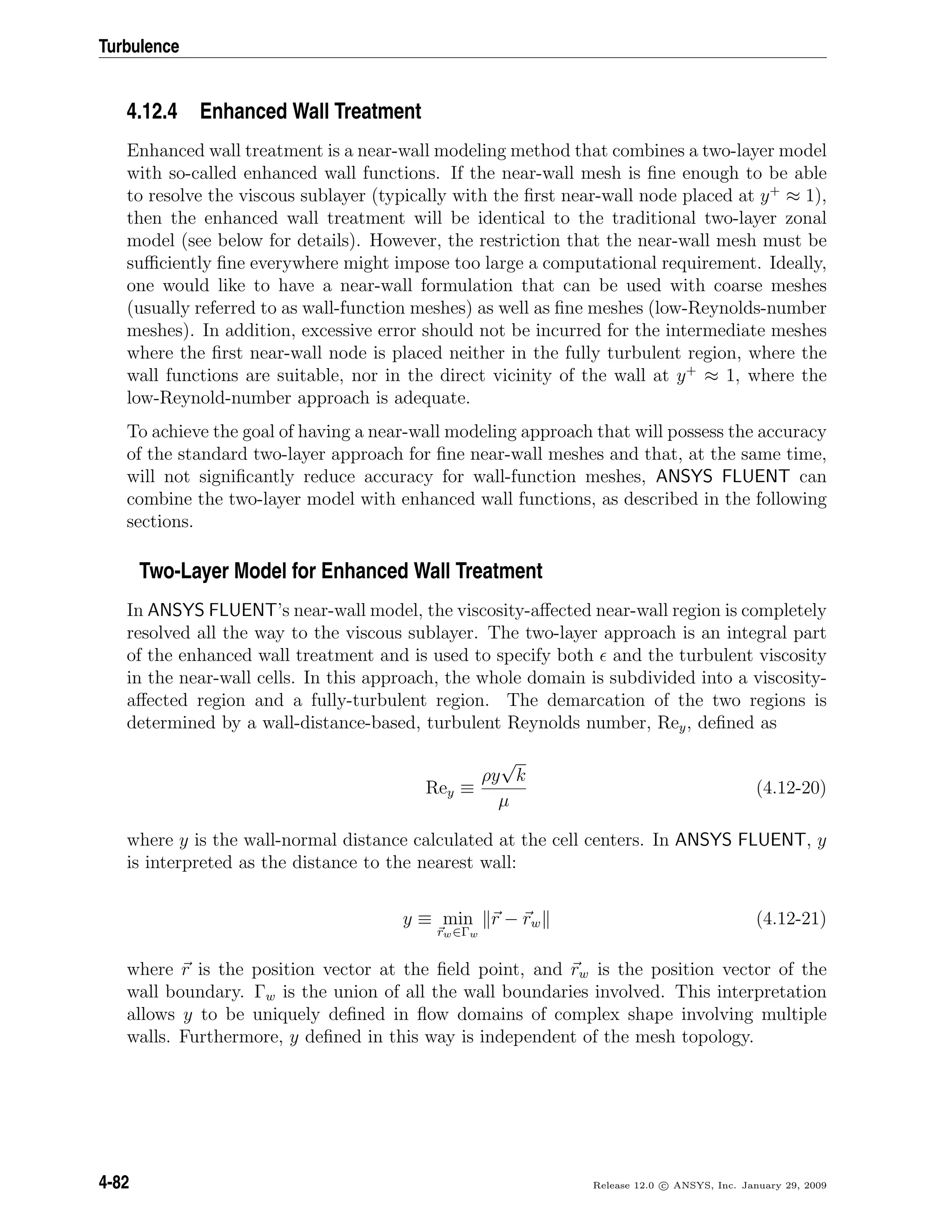 Turbulence
4.12.4 Enhanced Wall Treatment
Enhanced wall treatment is a near-wall modeling method that combines a two-layer model
with so-called enhanced wall functions. If the near-wall mesh is ﬁne enough to be able
to resolve the viscous sublayer (typically with the ﬁrst near-wall node placed at y+
≈ 1),
then the enhanced wall treatment will be identical to the traditional two-layer zonal
model (see below for details). However, the restriction that the near-wall mesh must be
suﬃciently ﬁne everywhere might impose too large a computational requirement. Ideally,
one would like to have a near-wall formulation that can be used with coarse meshes
(usually referred to as wall-function meshes) as well as ﬁne meshes (low-Reynolds-number
meshes). In addition, excessive error should not be incurred for the intermediate meshes
where the ﬁrst near-wall node is placed neither in the fully turbulent region, where the
wall functions are suitable, nor in the direct vicinity of the wall at y+
≈ 1, where the
low-Reynold-number approach is adequate.
To achieve the goal of having a near-wall modeling approach that will possess the accuracy
of the standard two-layer approach for ﬁne near-wall meshes and that, at the same time,
will not signiﬁcantly reduce accuracy for wall-function meshes, ANSYS FLUENT can
combine the two-layer model with enhanced wall functions, as described in the following
sections.
Two-Layer Model for Enhanced Wall Treatment
In ANSYS FLUENT’s near-wall model, the viscosity-aﬀected near-wall region is completely
resolved all the way to the viscous sublayer. The two-layer approach is an integral part
of the enhanced wall treatment and is used to specify both and the turbulent viscosity
in the near-wall cells. In this approach, the whole domain is subdivided into a viscosity-
aﬀected region and a fully-turbulent region. The demarcation of the two regions is
determined by a wall-distance-based, turbulent Reynolds number, Rey, deﬁned as
Rey ≡
ρy
√
k
µ
(4.12-20)
where y is the wall-normal distance calculated at the cell centers. In ANSYS FLUENT, y
is interpreted as the distance to the nearest wall:
y ≡ min
rw∈Γw
r − rw (4.12-21)
where r is the position vector at the ﬁeld point, and rw is the position vector of the
wall boundary. Γw is the union of all the wall boundaries involved. This interpretation
allows y to be uniquely deﬁned in ﬂow domains of complex shape involving multiple
walls. Furthermore, y deﬁned in this way is independent of the mesh topology.
4-82 Release 12.0 c ANSYS, Inc. January 29, 2009
 