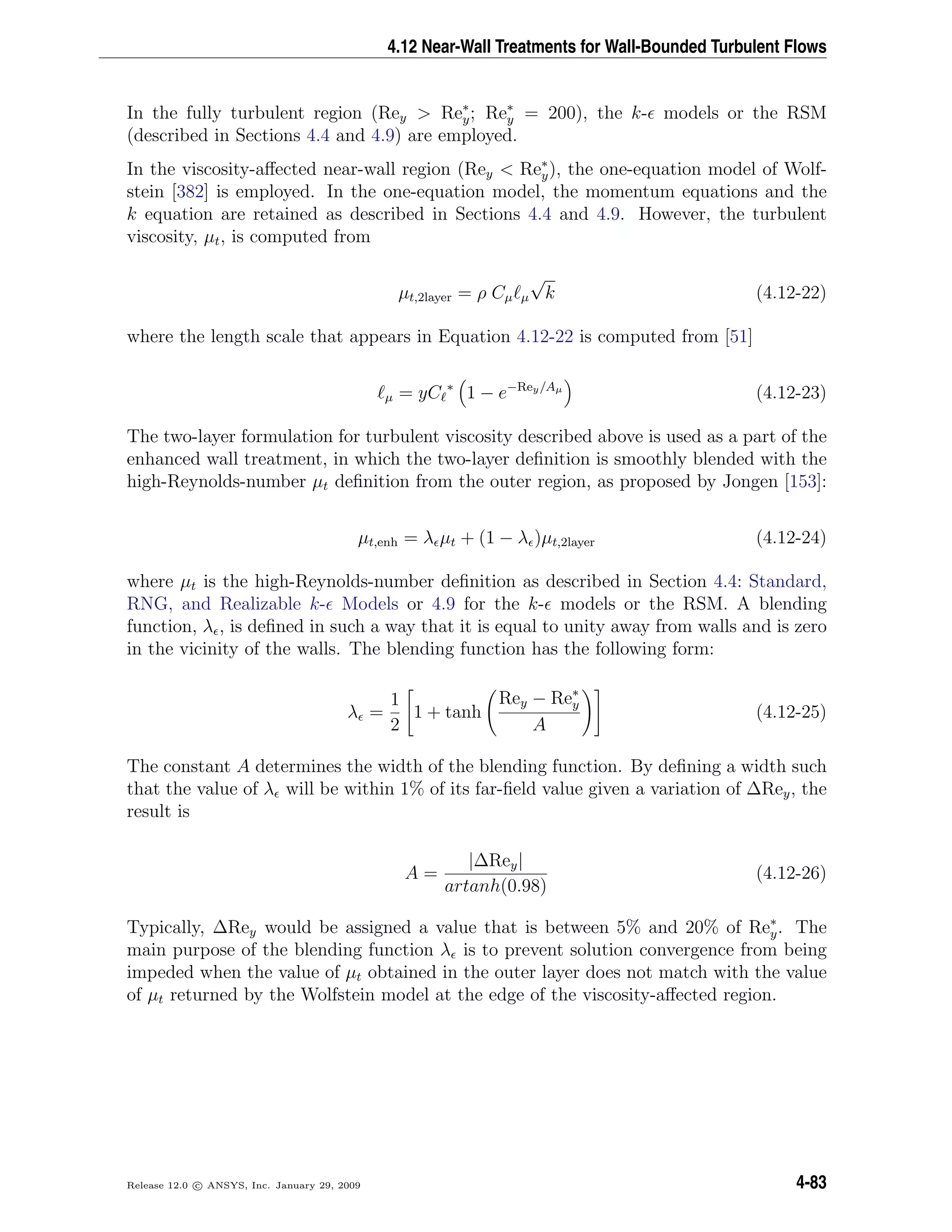 4.12 Near-Wall Treatments for Wall-Bounded Turbulent Flows
In the fully turbulent region (Rey > Re∗
y; Re∗
y = 200), the k- models or the RSM
(described in Sections 4.4 and 4.9) are employed.
In the viscosity-aﬀected near-wall region (Rey < Re∗
y), the one-equation model of Wolf-
stein [382] is employed. In the one-equation model, the momentum equations and the
k equation are retained as described in Sections 4.4 and 4.9. However, the turbulent
viscosity, µt, is computed from
µt,2layer = ρ Cµ µ
√
k (4.12-22)
where the length scale that appears in Equation 4.12-22 is computed from [51]
µ = yC ∗
1 − e−Rey/Aµ
(4.12-23)
The two-layer formulation for turbulent viscosity described above is used as a part of the
enhanced wall treatment, in which the two-layer deﬁnition is smoothly blended with the
high-Reynolds-number µt deﬁnition from the outer region, as proposed by Jongen [153]:
µt,enh = λ µt + (1 − λ )µt,2layer (4.12-24)
where µt is the high-Reynolds-number deﬁnition as described in Section 4.4: Standard,
RNG, and Realizable k- Models or 4.9 for the k- models or the RSM. A blending
function, λ , is deﬁned in such a way that it is equal to unity away from walls and is zero
in the vicinity of the walls. The blending function has the following form:
λ =
1
2
1 + tanh
Rey − Re∗
y
A
(4.12-25)
The constant A determines the width of the blending function. By deﬁning a width such
that the value of λ will be within 1% of its far-ﬁeld value given a variation of ∆Rey, the
result is
A =
|∆Rey|
artanh(0.98)
(4.12-26)
Typically, ∆Rey would be assigned a value that is between 5% and 20% of Re∗
y. The
main purpose of the blending function λ is to prevent solution convergence from being
impeded when the value of µt obtained in the outer layer does not match with the value
of µt returned by the Wolfstein model at the edge of the viscosity-aﬀected region.
Release 12.0 c ANSYS, Inc. January 29, 2009 4-83
 