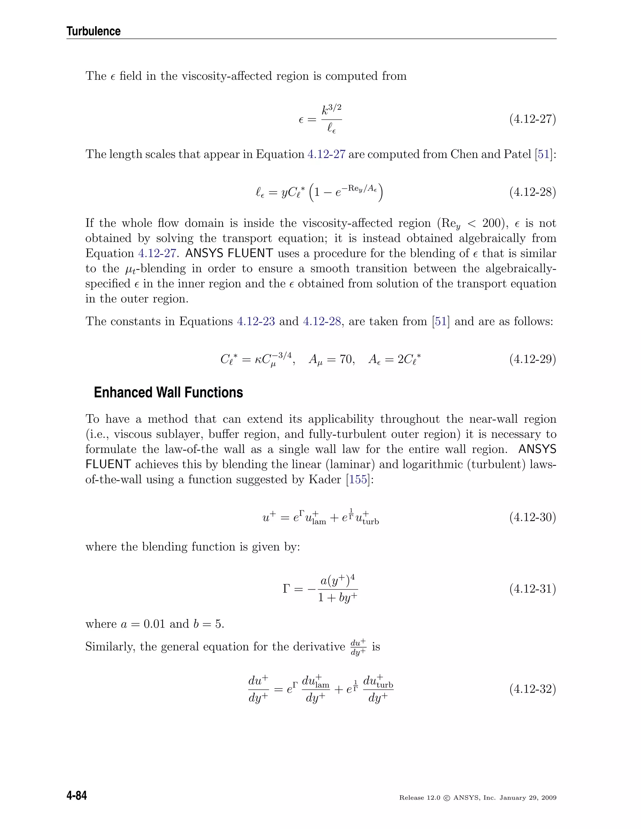 Turbulence
The ﬁeld in the viscosity-aﬀected region is computed from
=
k3/2
(4.12-27)
The length scales that appear in Equation 4.12-27 are computed from Chen and Patel [51]:
= yC ∗
1 − e−Rey/A
(4.12-28)
If the whole ﬂow domain is inside the viscosity-aﬀected region (Rey < 200), is not
obtained by solving the transport equation; it is instead obtained algebraically from
Equation 4.12-27. ANSYS FLUENT uses a procedure for the blending of that is similar
to the µt-blending in order to ensure a smooth transition between the algebraically-
speciﬁed in the inner region and the obtained from solution of the transport equation
in the outer region.
The constants in Equations 4.12-23 and 4.12-28, are taken from [51] and are as follows:
C ∗
= κC−3/4
µ , Aµ = 70, A = 2C ∗
(4.12-29)
Enhanced Wall Functions
To have a method that can extend its applicability throughout the near-wall region
(i.e., viscous sublayer, buﬀer region, and fully-turbulent outer region) it is necessary to
formulate the law-of-the wall as a single wall law for the entire wall region. ANSYS
FLUENT achieves this by blending the linear (laminar) and logarithmic (turbulent) laws-
of-the-wall using a function suggested by Kader [155]:
u+
= eΓ
u+
lam + e
1
Γ u+
turb (4.12-30)
where the blending function is given by:
Γ = −
a(y+
)4
1 + by+
(4.12-31)
where a = 0.01 and b = 5.
Similarly, the general equation for the derivative du+
dy+ is
du+
dy+
= eΓ du+
lam
dy+
+ e
1
Γ
du+
turb
dy+
(4.12-32)
4-84 Release 12.0 c ANSYS, Inc. January 29, 2009
 