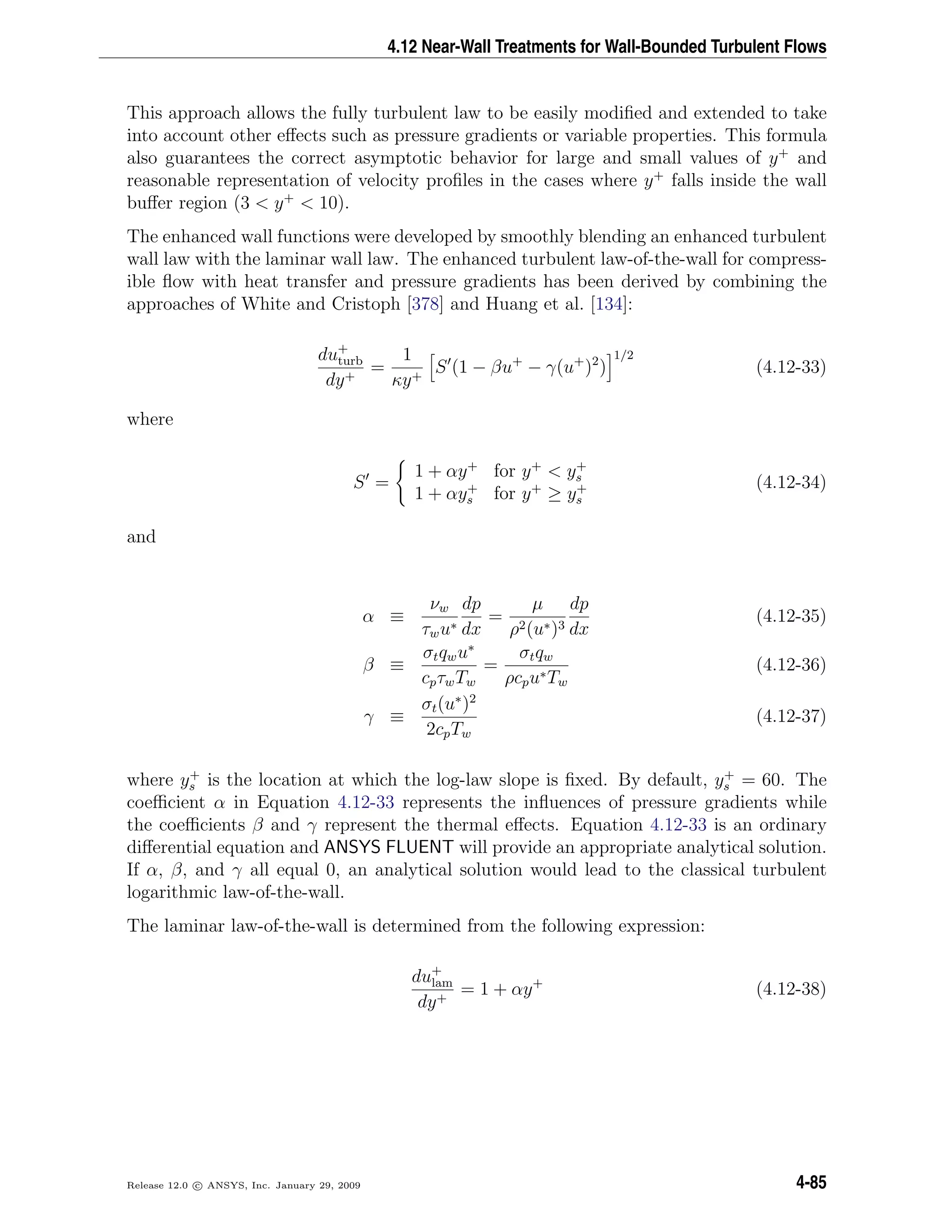 4.12 Near-Wall Treatments for Wall-Bounded Turbulent Flows
This approach allows the fully turbulent law to be easily modiﬁed and extended to take
into account other eﬀects such as pressure gradients or variable properties. This formula
also guarantees the correct asymptotic behavior for large and small values of y+
and
reasonable representation of velocity proﬁles in the cases where y+
falls inside the wall
buﬀer region (3 < y+
< 10).
The enhanced wall functions were developed by smoothly blending an enhanced turbulent
wall law with the laminar wall law. The enhanced turbulent law-of-the-wall for compress-
ible ﬂow with heat transfer and pressure gradients has been derived by combining the
approaches of White and Cristoph [378] and Huang et al. [134]:
du+
turb
dy+
=
1
κy+
S (1 − βu+
− γ(u+
)2
)
1/2
(4.12-33)
where
S =
1 + αy+
for y+
< y+
s
1 + αy+
s for y+
≥ y+
s
(4.12-34)
and
α ≡
νw
τwu∗
dp
dx
=
µ
ρ2(u∗)3
dp
dx
(4.12-35)
β ≡
σtqwu∗
cpτwTw
=
σtqw
ρcpu∗Tw
(4.12-36)
γ ≡
σt(u∗
)2
2cpTw
(4.12-37)
where y+
s is the location at which the log-law slope is ﬁxed. By default, y+
s = 60. The
coeﬃcient α in Equation 4.12-33 represents the inﬂuences of pressure gradients while
the coeﬃcients β and γ represent the thermal eﬀects. Equation 4.12-33 is an ordinary
diﬀerential equation and ANSYS FLUENT will provide an appropriate analytical solution.
If α, β, and γ all equal 0, an analytical solution would lead to the classical turbulent
logarithmic law-of-the-wall.
The laminar law-of-the-wall is determined from the following expression:
du+
lam
dy+
= 1 + αy+
(4.12-38)
Release 12.0 c ANSYS, Inc. January 29, 2009 4-85
 