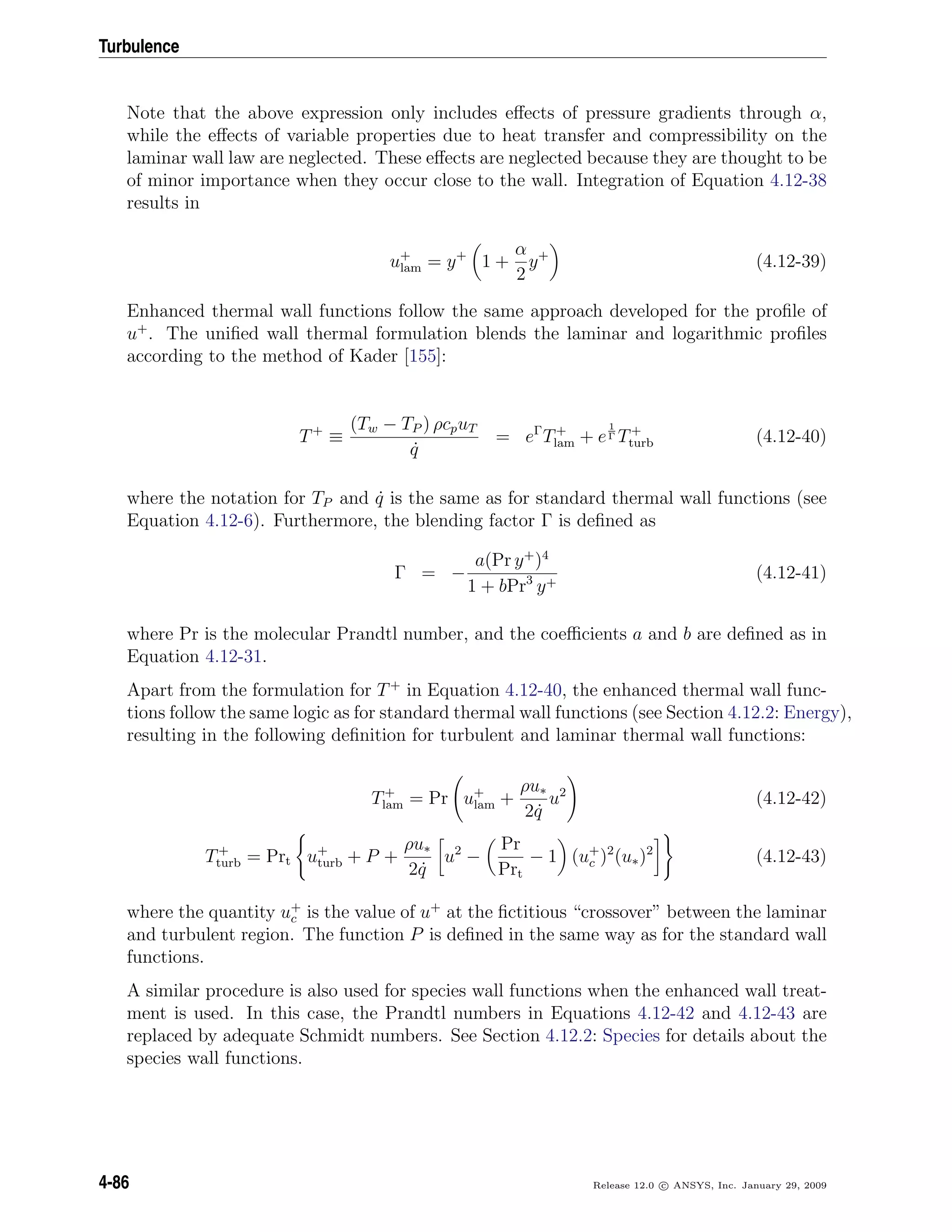 Turbulence
Note that the above expression only includes eﬀects of pressure gradients through α,
while the eﬀects of variable properties due to heat transfer and compressibility on the
laminar wall law are neglected. These eﬀects are neglected because they are thought to be
of minor importance when they occur close to the wall. Integration of Equation 4.12-38
results in
u+
lam = y+
1 +
α
2
y+
(4.12-39)
Enhanced thermal wall functions follow the same approach developed for the proﬁle of
u+
. The uniﬁed wall thermal formulation blends the laminar and logarithmic proﬁles
according to the method of Kader [155]:
T+
≡
(Tw − TP ) ρcpuT
˙q
= eΓ
T+
lam + e
1
Γ T+
turb (4.12-40)
where the notation for TP and ˙q is the same as for standard thermal wall functions (see
Equation 4.12-6). Furthermore, the blending factor Γ is deﬁned as
Γ = −
a(Pr y+
)4
1 + bPr3
y+
(4.12-41)
where Pr is the molecular Prandtl number, and the coeﬃcients a and b are deﬁned as in
Equation 4.12-31.
Apart from the formulation for T+
in Equation 4.12-40, the enhanced thermal wall func-
tions follow the same logic as for standard thermal wall functions (see Section 4.12.2: Energy),
resulting in the following deﬁnition for turbulent and laminar thermal wall functions:
T+
lam = Pr u+
lam +
ρu∗
2 ˙q
u2
(4.12-42)
T+
turb = Prt u+
turb + P +
ρu∗
2 ˙q
u2
−
Pr
Prt
− 1 (u+
c )2
(u∗)2
(4.12-43)
where the quantity u+
c is the value of u+
at the ﬁctitious “crossover” between the laminar
and turbulent region. The function P is deﬁned in the same way as for the standard wall
functions.
A similar procedure is also used for species wall functions when the enhanced wall treat-
ment is used. In this case, the Prandtl numbers in Equations 4.12-42 and 4.12-43 are
replaced by adequate Schmidt numbers. See Section 4.12.2: Species for details about the
species wall functions.
4-86 Release 12.0 c ANSYS, Inc. January 29, 2009
 