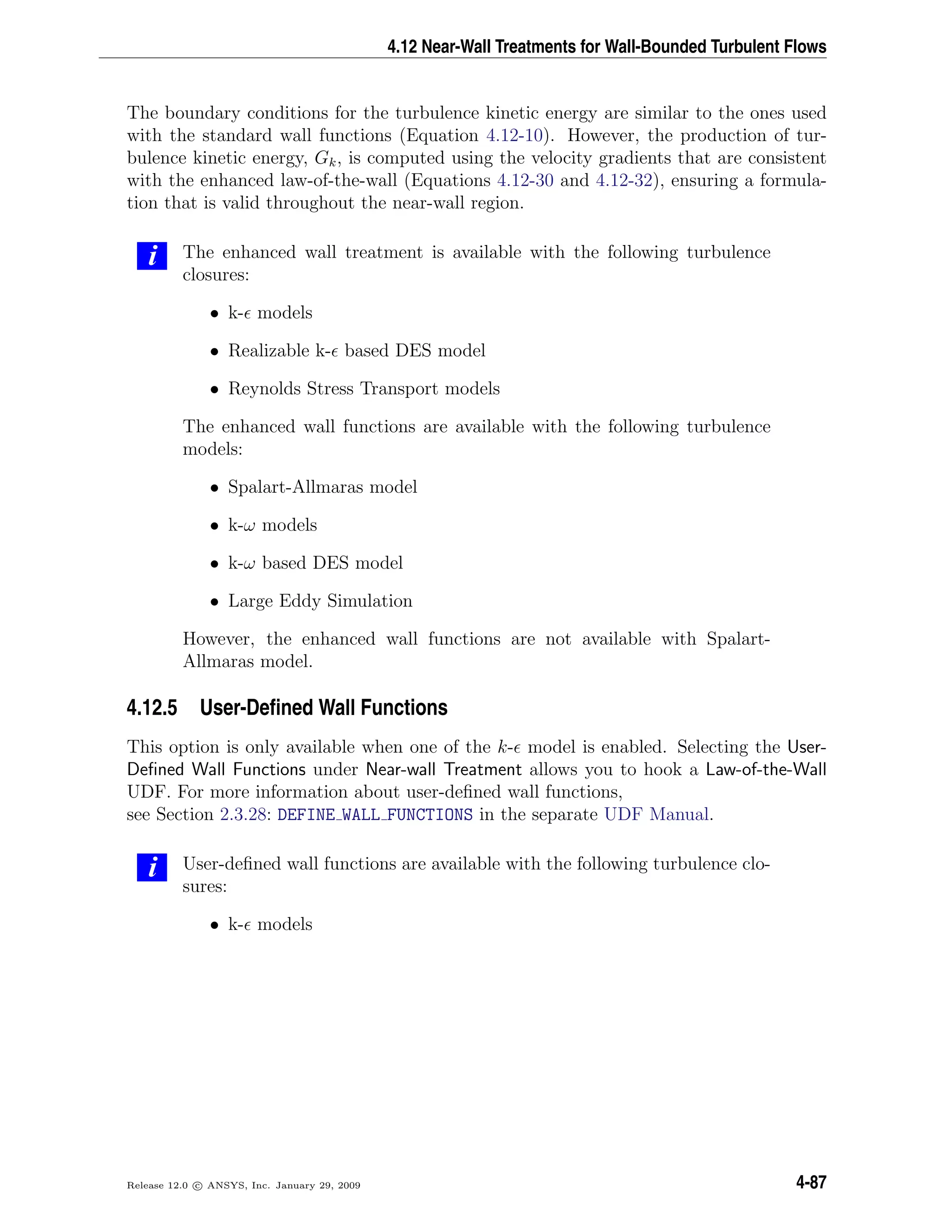 4.12 Near-Wall Treatments for Wall-Bounded Turbulent Flows
The boundary conditions for the turbulence kinetic energy are similar to the ones used
with the standard wall functions (Equation 4.12-10). However, the production of tur-
bulence kinetic energy, Gk, is computed using the velocity gradients that are consistent
with the enhanced law-of-the-wall (Equations 4.12-30 and 4.12-32), ensuring a formula-
tion that is valid throughout the near-wall region.
i The enhanced wall treatment is available with the following turbulence
closures:
• k- models
• Realizable k- based DES model
• Reynolds Stress Transport models
The enhanced wall functions are available with the following turbulence
models:
• Spalart-Allmaras model
• k-ω models
• k-ω based DES model
• Large Eddy Simulation
However, the enhanced wall functions are not available with Spalart-
Allmaras model.
4.12.5 User-Deﬁned Wall Functions
This option is only available when one of the k- model is enabled. Selecting the User-
Deﬁned Wall Functions under Near-wall Treatment allows you to hook a Law-of-the-Wall
UDF. For more information about user-deﬁned wall functions,
see Section 2.3.28: DEFINE WALL FUNCTIONS in the separate UDF Manual.
i User-deﬁned wall functions are available with the following turbulence clo-
sures:
• k- models
Release 12.0 c ANSYS, Inc. January 29, 2009 4-87
 