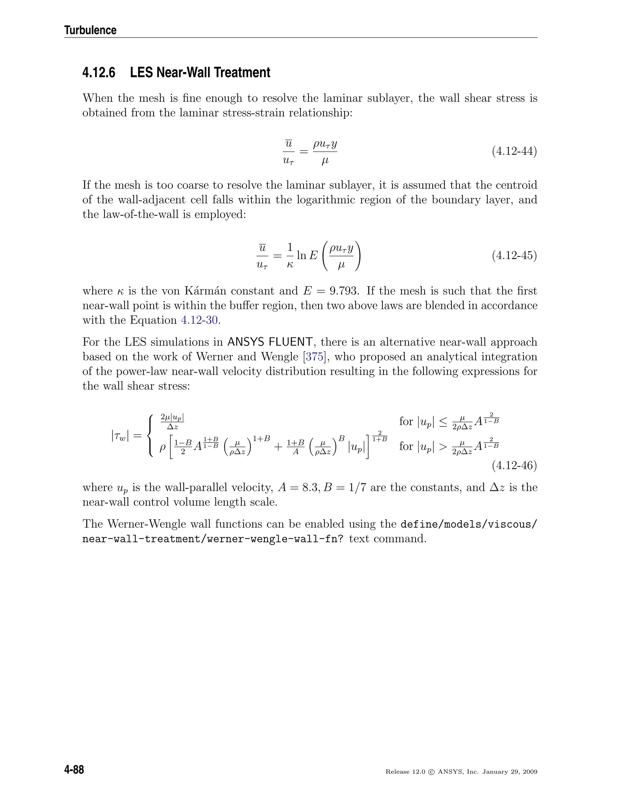 Turbulence
4.12.6 LES Near-Wall Treatment
When the mesh is ﬁne enough to resolve the laminar sublayer, the wall shear stress is
obtained from the laminar stress-strain relationship:
u
uτ
=
ρuτ y
µ
(4.12-44)
If the mesh is too coarse to resolve the laminar sublayer, it is assumed that the centroid
of the wall-adjacent cell falls within the logarithmic region of the boundary layer, and
the law-of-the-wall is employed:
u
uτ
=
1
κ
ln E
ρuτ y
µ
(4.12-45)
where κ is the von K´arm´an constant and E = 9.793. If the mesh is such that the ﬁrst
near-wall point is within the buﬀer region, then two above laws are blended in accordance
with the Equation 4.12-30.
For the LES simulations in ANSYS FLUENT, there is an alternative near-wall approach
based on the work of Werner and Wengle [375], who proposed an analytical integration
of the power-law near-wall velocity distribution resulting in the following expressions for
the wall shear stress:
|τw| =



2µ|up|
∆z
for |up| ≤ µ
2ρ∆z
A
2
1−B
ρ 1−B
2
A
1+B
1−B
µ
ρ∆z
1+B
+ 1+B
A
µ
ρ∆z
B
|up|
2
1+B
for |up| > µ
2ρ∆z
A
2
1−B
(4.12-46)
where up is the wall-parallel velocity, A = 8.3, B = 1/7 are the constants, and ∆z is the
near-wall control volume length scale.
The Werner-Wengle wall functions can be enabled using the define/models/viscous/
near-wall-treatment/werner-wengle-wall-fn? text command.
4-88 Release 12.0 c ANSYS, Inc. January 29, 2009
 