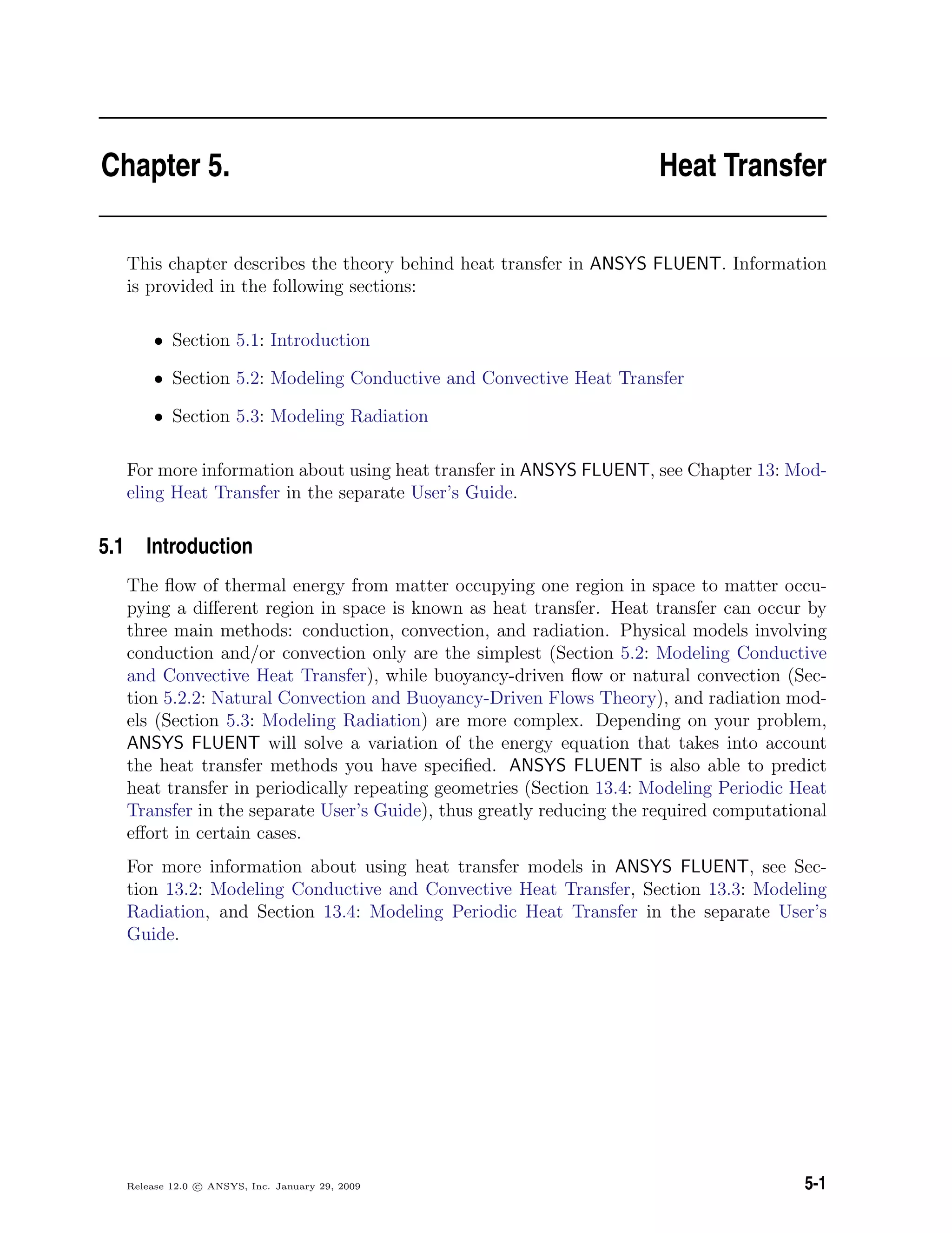 Chapter 5. Heat Transfer
This chapter describes the theory behind heat transfer in ANSYS FLUENT. Information
is provided in the following sections:
• Section 5.1: Introduction
• Section 5.2: Modeling Conductive and Convective Heat Transfer
• Section 5.3: Modeling Radiation
For more information about using heat transfer in ANSYS FLUENT, see Chapter 13: Mod-
eling Heat Transfer in the separate User’s Guide.
5.1 Introduction
The ﬂow of thermal energy from matter occupying one region in space to matter occu-
pying a diﬀerent region in space is known as heat transfer. Heat transfer can occur by
three main methods: conduction, convection, and radiation. Physical models involving
conduction and/or convection only are the simplest (Section 5.2: Modeling Conductive
and Convective Heat Transfer), while buoyancy-driven ﬂow or natural convection (Sec-
tion 5.2.2: Natural Convection and Buoyancy-Driven Flows Theory), and radiation mod-
els (Section 5.3: Modeling Radiation) are more complex. Depending on your problem,
ANSYS FLUENT will solve a variation of the energy equation that takes into account
the heat transfer methods you have speciﬁed. ANSYS FLUENT is also able to predict
heat transfer in periodically repeating geometries (Section 13.4: Modeling Periodic Heat
Transfer in the separate User’s Guide), thus greatly reducing the required computational
eﬀort in certain cases.
For more information about using heat transfer models in ANSYS FLUENT, see Sec-
tion 13.2: Modeling Conductive and Convective Heat Transfer, Section 13.3: Modeling
Radiation, and Section 13.4: Modeling Periodic Heat Transfer in the separate User’s
Guide.
Release 12.0 c ANSYS, Inc. January 29, 2009 5-1
 