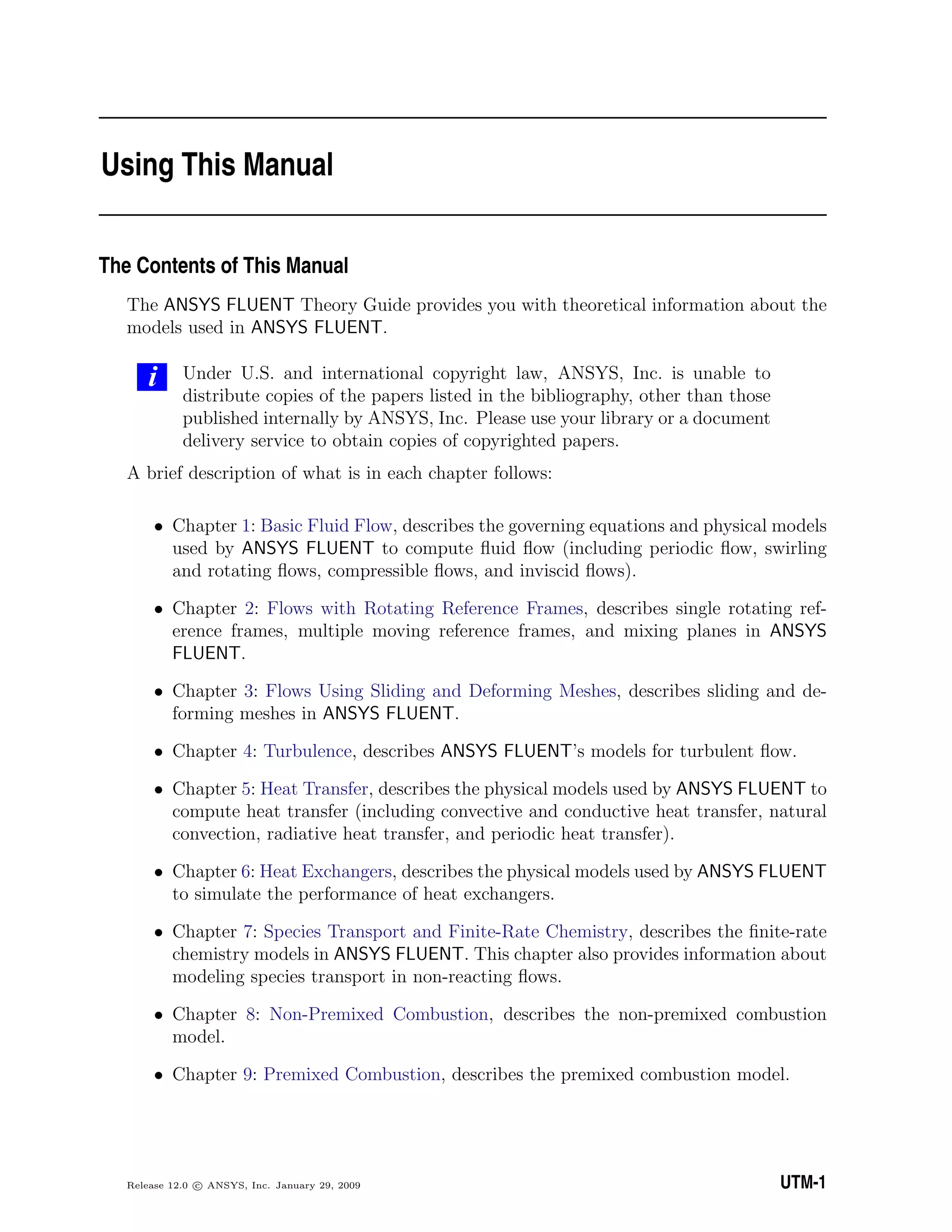 Using This Manual
The Contents of This Manual
The ANSYS FLUENT Theory Guide provides you with theoretical information about the
models used in ANSYS FLUENT.
i Under U.S. and international copyright law, ANSYS, Inc. is unable to
distribute copies of the papers listed in the bibliography, other than those
published internally by ANSYS, Inc. Please use your library or a document
delivery service to obtain copies of copyrighted papers.
A brief description of what is in each chapter follows:
• Chapter 1: Basic Fluid Flow, describes the governing equations and physical models
used by ANSYS FLUENT to compute ﬂuid ﬂow (including periodic ﬂow, swirling
and rotating ﬂows, compressible ﬂows, and inviscid ﬂows).
• Chapter 2: Flows with Rotating Reference Frames, describes single rotating ref-
erence frames, multiple moving reference frames, and mixing planes in ANSYS
FLUENT.
• Chapter 3: Flows Using Sliding and Deforming Meshes, describes sliding and de-
forming meshes in ANSYS FLUENT.
• Chapter 4: Turbulence, describes ANSYS FLUENT’s models for turbulent ﬂow.
• Chapter 5: Heat Transfer, describes the physical models used by ANSYS FLUENT to
compute heat transfer (including convective and conductive heat transfer, natural
convection, radiative heat transfer, and periodic heat transfer).
• Chapter 6: Heat Exchangers, describes the physical models used by ANSYS FLUENT
to simulate the performance of heat exchangers.
• Chapter 7: Species Transport and Finite-Rate Chemistry, describes the ﬁnite-rate
chemistry models in ANSYS FLUENT. This chapter also provides information about
modeling species transport in non-reacting ﬂows.
• Chapter 8: Non-Premixed Combustion, describes the non-premixed combustion
model.
• Chapter 9: Premixed Combustion, describes the premixed combustion model.
Release 12.0 c ANSYS, Inc. January 29, 2009 UTM-1
 