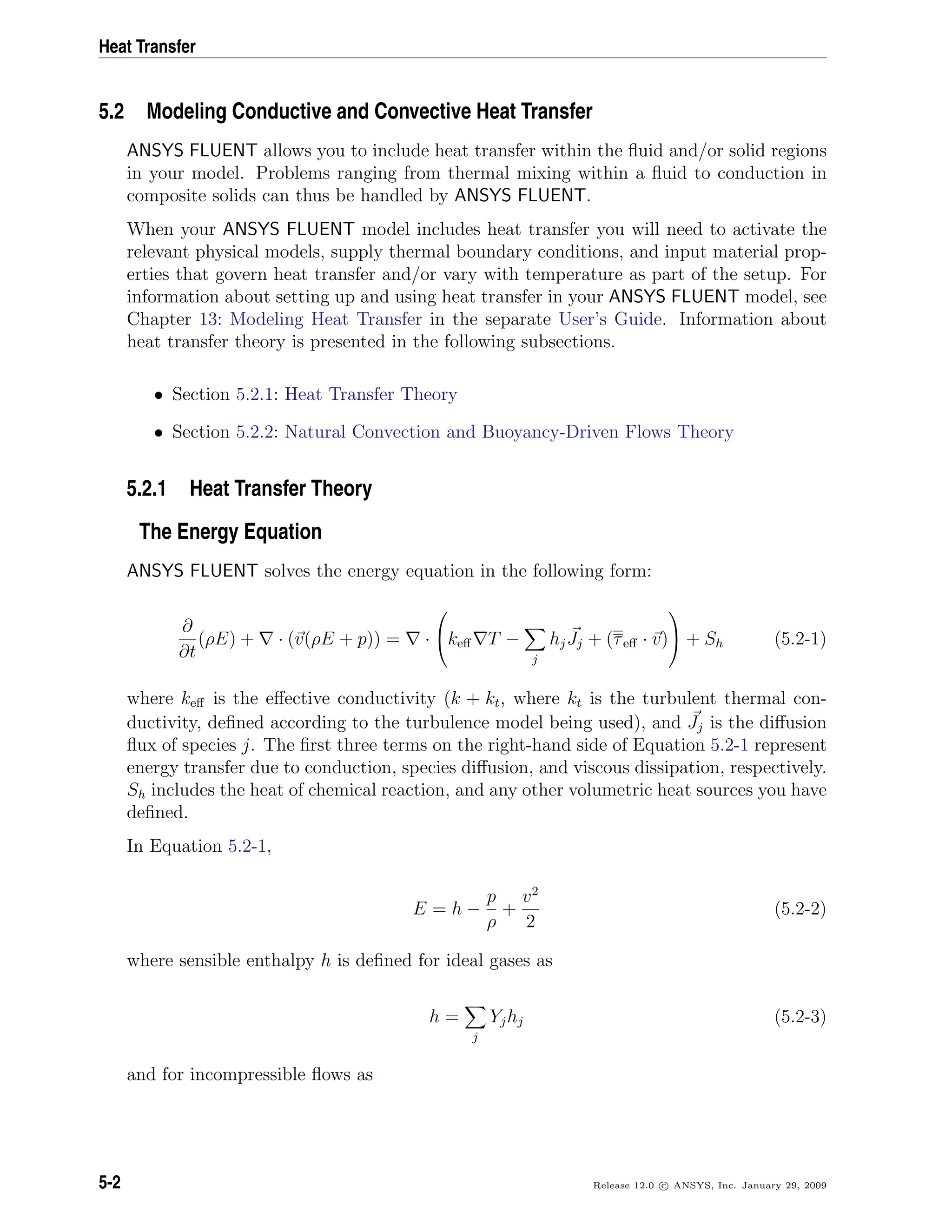 Heat Transfer
5.2 Modeling Conductive and Convective Heat Transfer
ANSYS FLUENT allows you to include heat transfer within the ﬂuid and/or solid regions
in your model. Problems ranging from thermal mixing within a ﬂuid to conduction in
composite solids can thus be handled by ANSYS FLUENT.
When your ANSYS FLUENT model includes heat transfer you will need to activate the
relevant physical models, supply thermal boundary conditions, and input material prop-
erties that govern heat transfer and/or vary with temperature as part of the setup. For
information about setting up and using heat transfer in your ANSYS FLUENT model, see
Chapter 13: Modeling Heat Transfer in the separate User’s Guide. Information about
heat transfer theory is presented in the following subsections.
• Section 5.2.1: Heat Transfer Theory
• Section 5.2.2: Natural Convection and Buoyancy-Driven Flows Theory
5.2.1 Heat Transfer Theory
The Energy Equation
ANSYS FLUENT solves the energy equation in the following form:
∂
∂t
(ρE) + · (v(ρE + p)) = ·

keﬀ T −
j
hjJj + (τeﬀ · v)

 + Sh (5.2-1)
where keﬀ is the eﬀective conductivity (k + kt, where kt is the turbulent thermal con-
ductivity, deﬁned according to the turbulence model being used), and Jj is the diﬀusion
ﬂux of species j. The ﬁrst three terms on the right-hand side of Equation 5.2-1 represent
energy transfer due to conduction, species diﬀusion, and viscous dissipation, respectively.
Sh includes the heat of chemical reaction, and any other volumetric heat sources you have
deﬁned.
In Equation 5.2-1,
E = h −
p
ρ
+
v2
2
(5.2-2)
where sensible enthalpy h is deﬁned for ideal gases as
h =
j
Yjhj (5.2-3)
and for incompressible ﬂows as
5-2 Release 12.0 c ANSYS, Inc. January 29, 2009
 