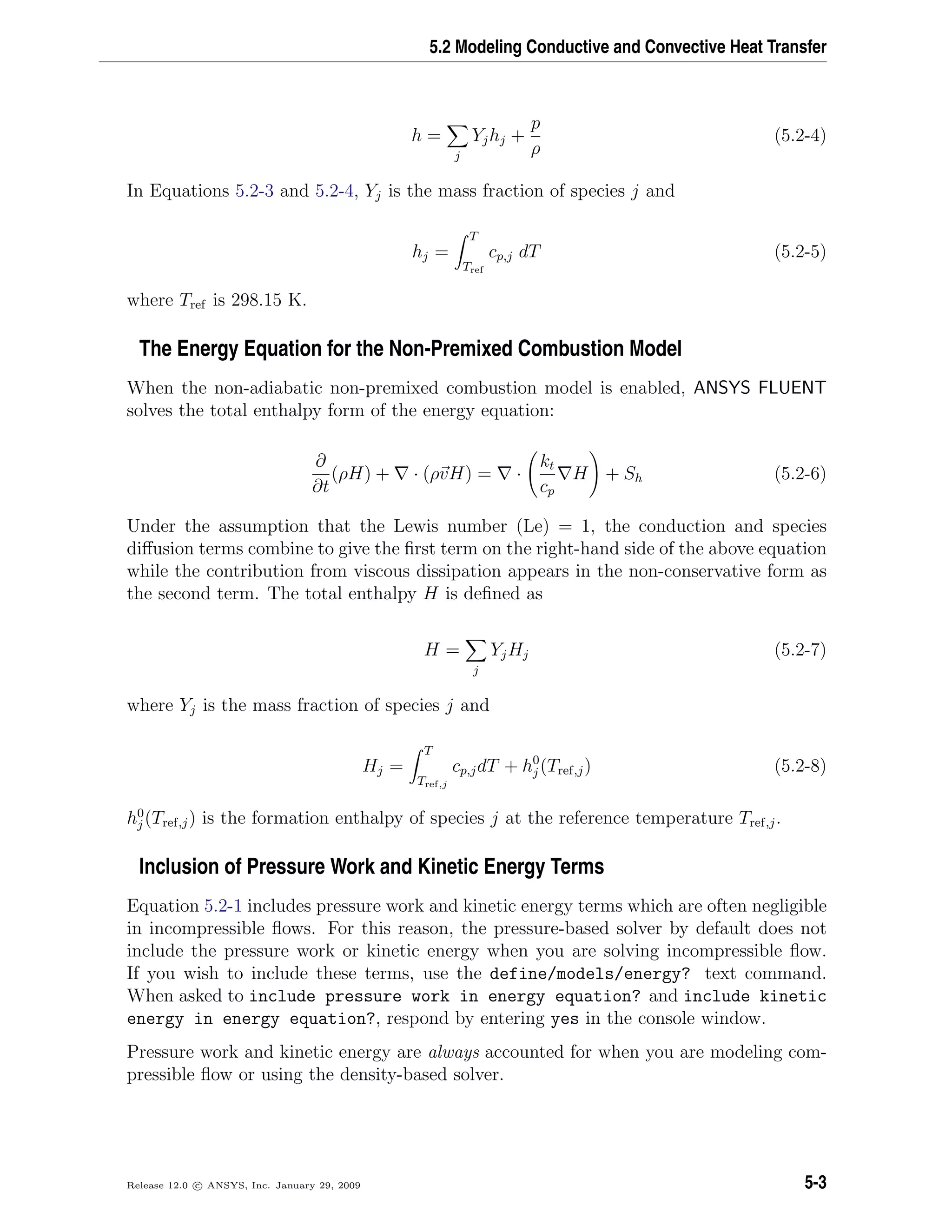5.2 Modeling Conductive and Convective Heat Transfer
h =
j
Yjhj +
p
ρ
(5.2-4)
In Equations 5.2-3 and 5.2-4, Yj is the mass fraction of species j and
hj =
T
Tref
cp,j dT (5.2-5)
where Tref is 298.15 K.
The Energy Equation for the Non-Premixed Combustion Model
When the non-adiabatic non-premixed combustion model is enabled, ANSYS FLUENT
solves the total enthalpy form of the energy equation:
∂
∂t
(ρH) + · (ρvH) = ·
kt
cp
H + Sh (5.2-6)
Under the assumption that the Lewis number (Le) = 1, the conduction and species
diﬀusion terms combine to give the ﬁrst term on the right-hand side of the above equation
while the contribution from viscous dissipation appears in the non-conservative form as
the second term. The total enthalpy H is deﬁned as
H =
j
YjHj (5.2-7)
where Yj is the mass fraction of species j and
Hj =
T
Tref,j
cp,jdT + h0
j (Tref,j) (5.2-8)
h0
j (Tref,j) is the formation enthalpy of species j at the reference temperature Tref,j.
Inclusion of Pressure Work and Kinetic Energy Terms
Equation 5.2-1 includes pressure work and kinetic energy terms which are often negligible
in incompressible ﬂows. For this reason, the pressure-based solver by default does not
include the pressure work or kinetic energy when you are solving incompressible ﬂow.
If you wish to include these terms, use the define/models/energy? text command.
When asked to include pressure work in energy equation? and include kinetic
energy in energy equation?, respond by entering yes in the console window.
Pressure work and kinetic energy are always accounted for when you are modeling com-
pressible ﬂow or using the density-based solver.
Release 12.0 c ANSYS, Inc. January 29, 2009 5-3
 