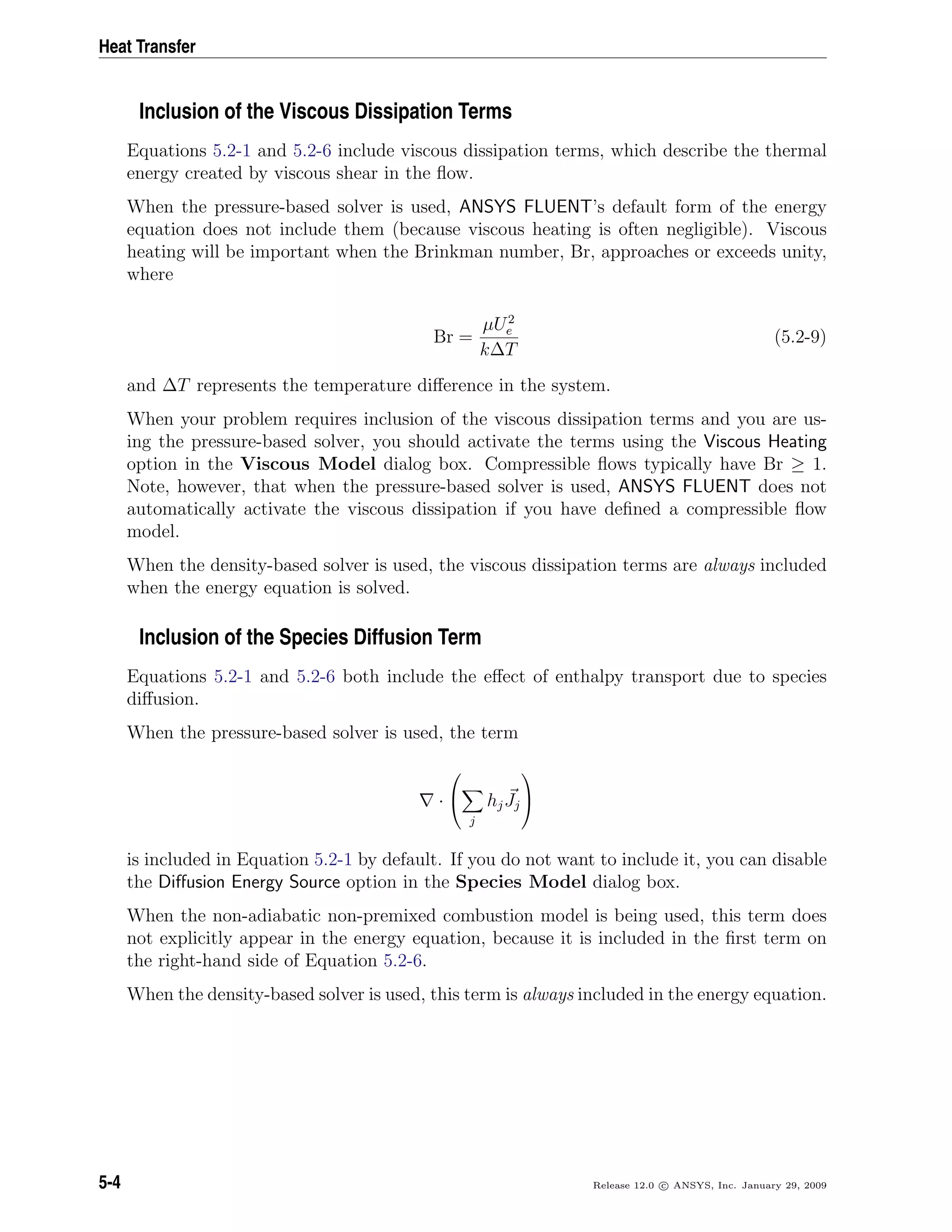 Heat Transfer
Inclusion of the Viscous Dissipation Terms
Equations 5.2-1 and 5.2-6 include viscous dissipation terms, which describe the thermal
energy created by viscous shear in the ﬂow.
When the pressure-based solver is used, ANSYS FLUENT’s default form of the energy
equation does not include them (because viscous heating is often negligible). Viscous
heating will be important when the Brinkman number, Br, approaches or exceeds unity,
where
Br =
µU2
e
k∆T
(5.2-9)
and ∆T represents the temperature diﬀerence in the system.
When your problem requires inclusion of the viscous dissipation terms and you are us-
ing the pressure-based solver, you should activate the terms using the Viscous Heating
option in the Viscous Model dialog box. Compressible ﬂows typically have Br ≥ 1.
Note, however, that when the pressure-based solver is used, ANSYS FLUENT does not
automatically activate the viscous dissipation if you have deﬁned a compressible ﬂow
model.
When the density-based solver is used, the viscous dissipation terms are always included
when the energy equation is solved.
Inclusion of the Species Diffusion Term
Equations 5.2-1 and 5.2-6 both include the eﬀect of enthalpy transport due to species
diﬀusion.
When the pressure-based solver is used, the term
·


j
hjJj


is included in Equation 5.2-1 by default. If you do not want to include it, you can disable
the Diﬀusion Energy Source option in the Species Model dialog box.
When the non-adiabatic non-premixed combustion model is being used, this term does
not explicitly appear in the energy equation, because it is included in the ﬁrst term on
the right-hand side of Equation 5.2-6.
When the density-based solver is used, this term is always included in the energy equation.
5-4 Release 12.0 c ANSYS, Inc. January 29, 2009
 