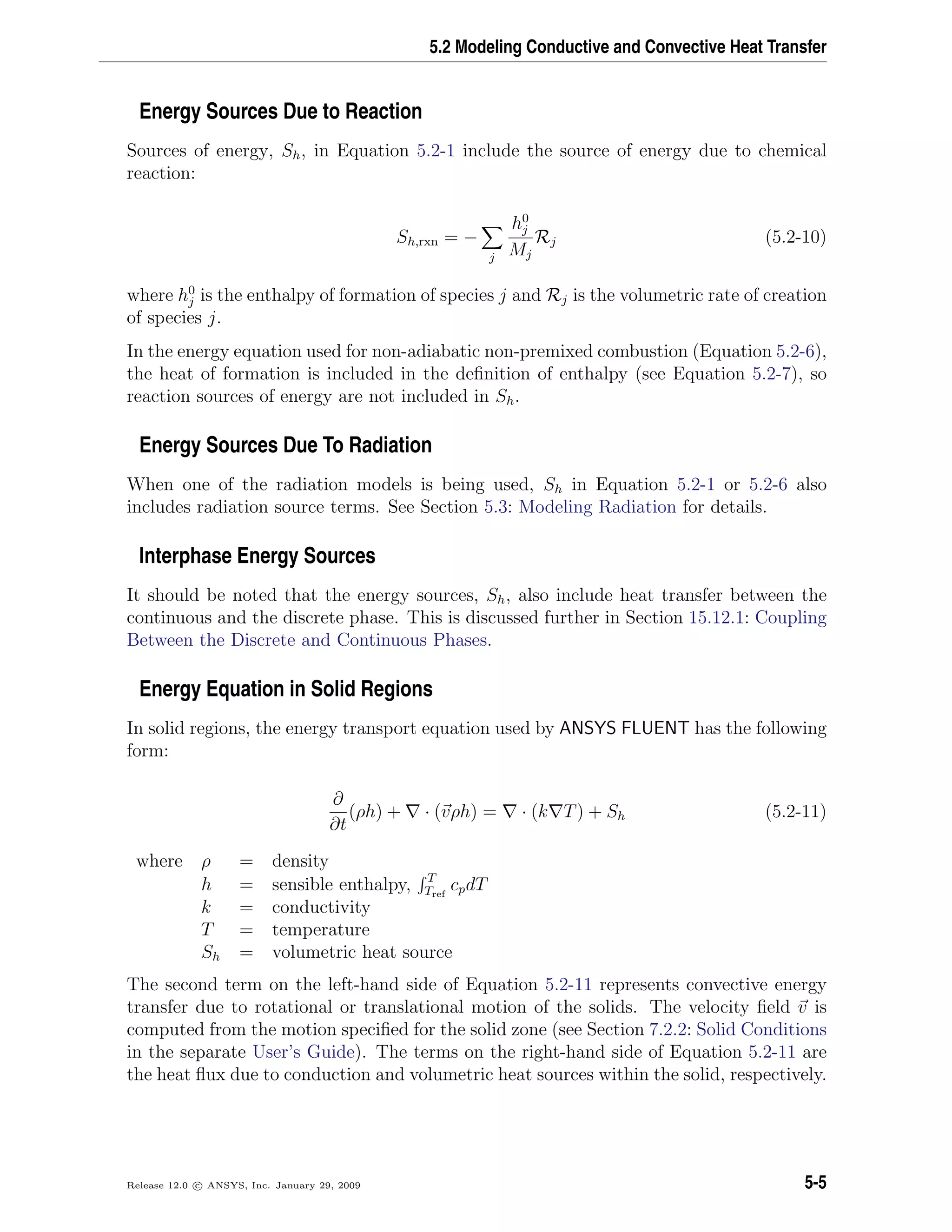 5.2 Modeling Conductive and Convective Heat Transfer
Energy Sources Due to Reaction
Sources of energy, Sh, in Equation 5.2-1 include the source of energy due to chemical
reaction:
Sh,rxn = −
j
h0
j
Mj
Rj (5.2-10)
where h0
j is the enthalpy of formation of species j and Rj is the volumetric rate of creation
of species j.
In the energy equation used for non-adiabatic non-premixed combustion (Equation 5.2-6),
the heat of formation is included in the deﬁnition of enthalpy (see Equation 5.2-7), so
reaction sources of energy are not included in Sh.
Energy Sources Due To Radiation
When one of the radiation models is being used, Sh in Equation 5.2-1 or 5.2-6 also
includes radiation source terms. See Section 5.3: Modeling Radiation for details.
Interphase Energy Sources
It should be noted that the energy sources, Sh, also include heat transfer between the
continuous and the discrete phase. This is discussed further in Section 15.12.1: Coupling
Between the Discrete and Continuous Phases.
Energy Equation in Solid Regions
In solid regions, the energy transport equation used by ANSYS FLUENT has the following
form:
∂
∂t
(ρh) + · (vρh) = · (k T) + Sh (5.2-11)
where ρ = density
h = sensible enthalpy, T
Tref
cpdT
k = conductivity
T = temperature
Sh = volumetric heat source
The second term on the left-hand side of Equation 5.2-11 represents convective energy
transfer due to rotational or translational motion of the solids. The velocity ﬁeld v is
computed from the motion speciﬁed for the solid zone (see Section 7.2.2: Solid Conditions
in the separate User’s Guide). The terms on the right-hand side of Equation 5.2-11 are
the heat ﬂux due to conduction and volumetric heat sources within the solid, respectively.
Release 12.0 c ANSYS, Inc. January 29, 2009 5-5
 